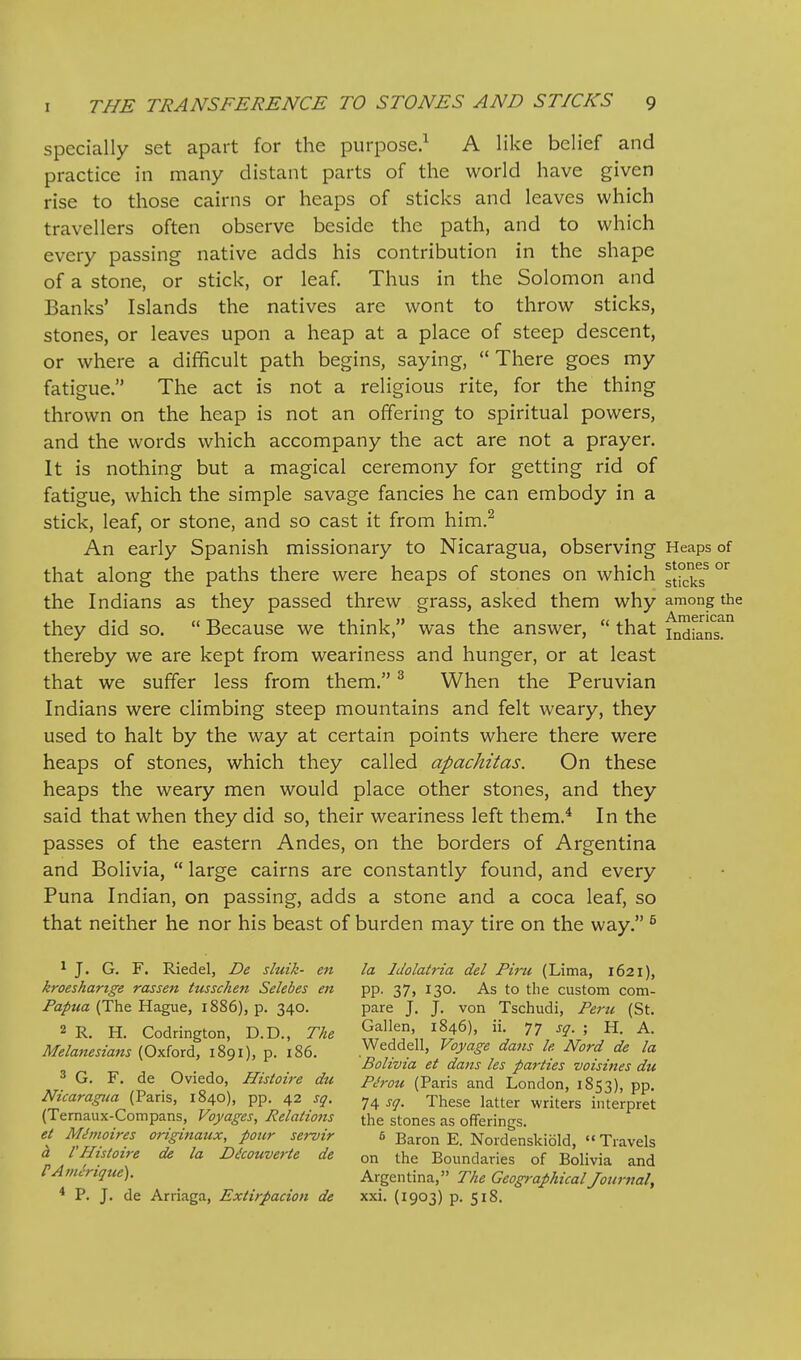 specially set apart for the purpose.^ A like belief and practice in many distant parts of the world have given rise to those cairns or heaps of sticks and leaves which travellers often observe beside the path, and to which every passing native adds his contribution in the shape of a stone, or stick, or leaf. Thus in the Solomon and Banks' Islands the natives are wont to throw sticks, stones, or leaves upon a heap at a place of steep descent, or where a difficult path begins, saying,  There goes my fatigue. The act is not a religious rite, for the thing thrown on the heap is not an offering to spiritual powers, and the words which accompany the act are not a prayer. It is nothing but a magical ceremony for getting rid of fatigue, which the simple savage fancies he can embody in a stick, leaf, or stone, and so cast it from him.^ An early Spanish missionary to Nicaragua, observing Heaps of that along the paths there were heaps of stones on which gfj^jj^g the Indians as they passed threw grass, asked them why among the they did so.  Because we think, was the answer,  that Indians, thereby we are kept from weariness and hunger, or at least that we suffer less from them. ^ When the Peruvian Indians were climbing steep mountains and felt weary, they used to halt by the way at certain points where there were heaps of stones, which they called apachitas. On these heaps the weary men would place other stones, and they said that when they did so, their weariness left them.* In the passes of the eastern Andes, on the borders of Argentina and Bolivia,  large cairns are constantly found, and every Puna Indian, on passing, adds a stone and a coca leaf, so that neither he nor his beast of burden may tire on the way. ^ * J. G. F. Riedel, De sluik- en la Idolatria del Piru (Lima, 1621), kroeshartge rassen tusschen Selebes en pp. 37, 130. As to the custom com- Papua (The Hague, 1886), p. 340. pare J, J. von Tschudi, Peru (St. 2 R. H. Codrington, D.D., The ^f/',, ^?^6), ii. 77 ^q- I H. A. Melanesians (Oxford, 1891), p. 186. Weddell, Voyage dans le Nord de la Bolivia et dans les pai-ties voisities du G. F. de Oviedo, Histoire du pjrou (Paris and London, 1853), pp. Nicaragua (Paris, 1840), pp. 42 sq. 74 j^. These latter writers interpret (Ternaux-Compans, Voyages, Relations the stones as offerings. et M,^moires originaux, pour servir 5 Baron E. Nordenskiold,  Travels a rHistoire de la D^couverte de on the Boundaries of Bolivia and PAinerique). Argentina, The Geog>-aphicalJournal, * P. J. de Arriaga, Extirpacion de xxi. (1903) p. 518.