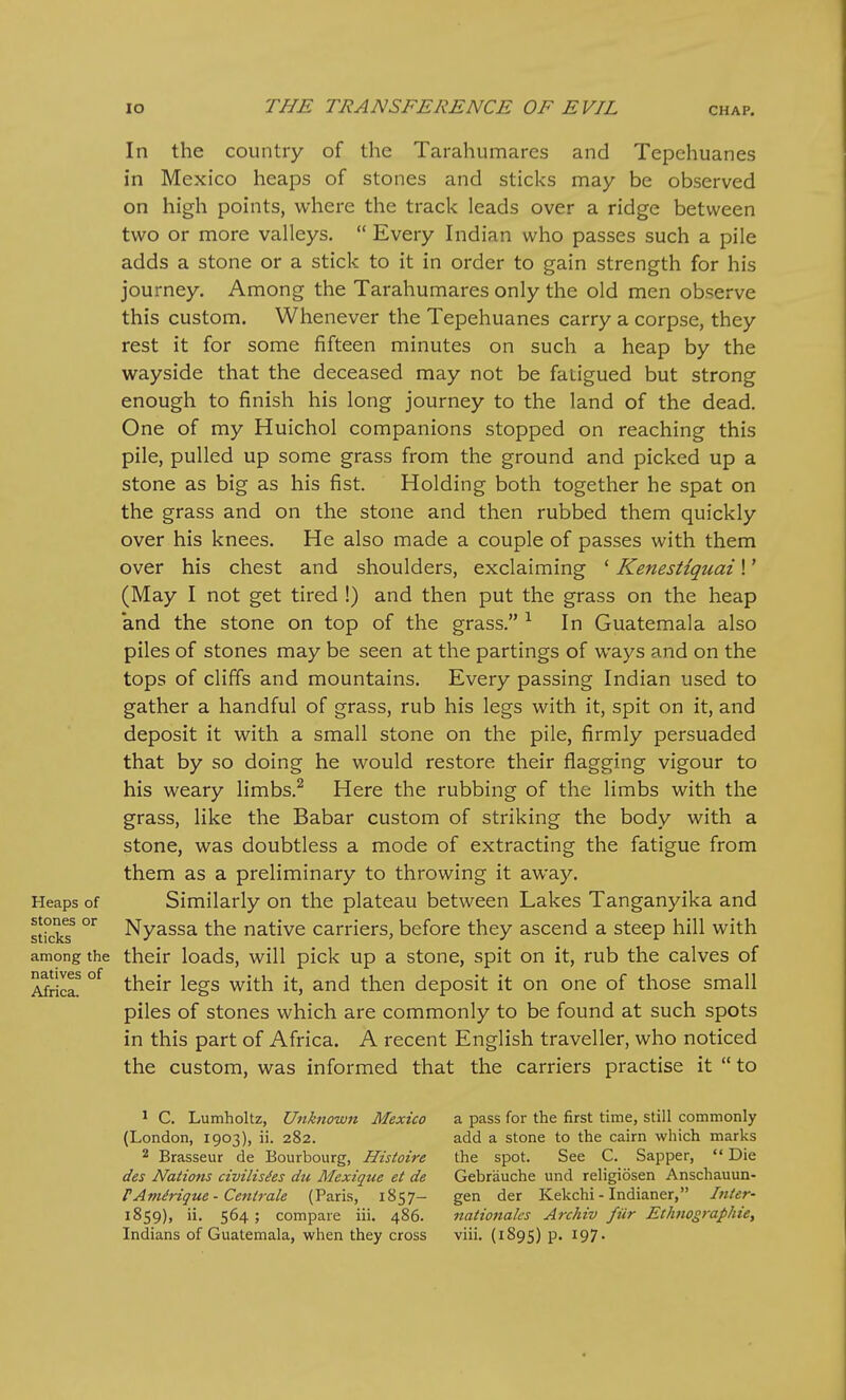 Heaps of stones or sticks among the natives of Africa. In the country of the Tarahumares and Tepehuanes in Mexico heaps of stones and sticks may be observed on high points, where the track leads over a ridge between two or more valleys.  Every Indian who passes such a pile adds a stone or a stick to it in order to gain strength for his journey. Among the Tarahumares only the old men observe this custom. Whenever the Tepehuanes carry a corpse, they rest it for some fifteen minutes on such a heap by the wayside that the deceased may not be fatigued but strong enough to finish his long journey to the land of the dead. One of my Huichol companions stopped on reaching this pile, pulled up some grass from the ground and picked up a stone as big as his fist. Holding both together he spat on the grass and on the stone and then rubbed them quickly over his knees. He also made a couple of passes with them over his chest and shoulders, exclaiming ' KenesHquai!' (May I not get tired !) and then put the grass on the heap and the stone on top of the grass. In Guatemala also piles of stones may be seen at the partings of ways and on the tops of cliffs and mountains. Every passing Indian used to gather a handful of grass, rub his legs with it, spit on it, and deposit it with a small stone on the pile, firmly persuaded that by so doing he would restore their flagging vigour to his weary limbs.^ Here the rubbing of the limbs with the grass, like the Babar custom of striking the body with a stone, was doubtless a mode of extracting the fatigue from them as a preliminary to throwing it away. Similarly on the plateau between Lakes Tanganyika and Nyassa the native carriers, before they ascend a steep hill with their loads, will pick up a stone, spit on it, rub the calves of their legs with it, and then deposit it on one of those small piles of stones which are commonly to be found at such spots in this part of Africa. A recent English traveller, who noticed the custom, was informed that the carriers practise it  to ' C. Lunmholtz, Unknown Mexico (London, 1903), ii. 282. 2 Brasseur de Bourbourg, Histoire des Nations civilisdes du Mexique et de rAmirique - Centrale (Paris, 1857— 1859), ii. 564; compare iii. 486. Indians of Guatemala, when they cross a pass for the first time, still commonly add a stone to the cairn which marks the spot. See C. Sapper, *' Die Gebrauche und religiosen Anschauun- gen der Kekchi - Indianer, Inter- nationales Archiv fiir Ethnographies viii. (1895) P- 197-