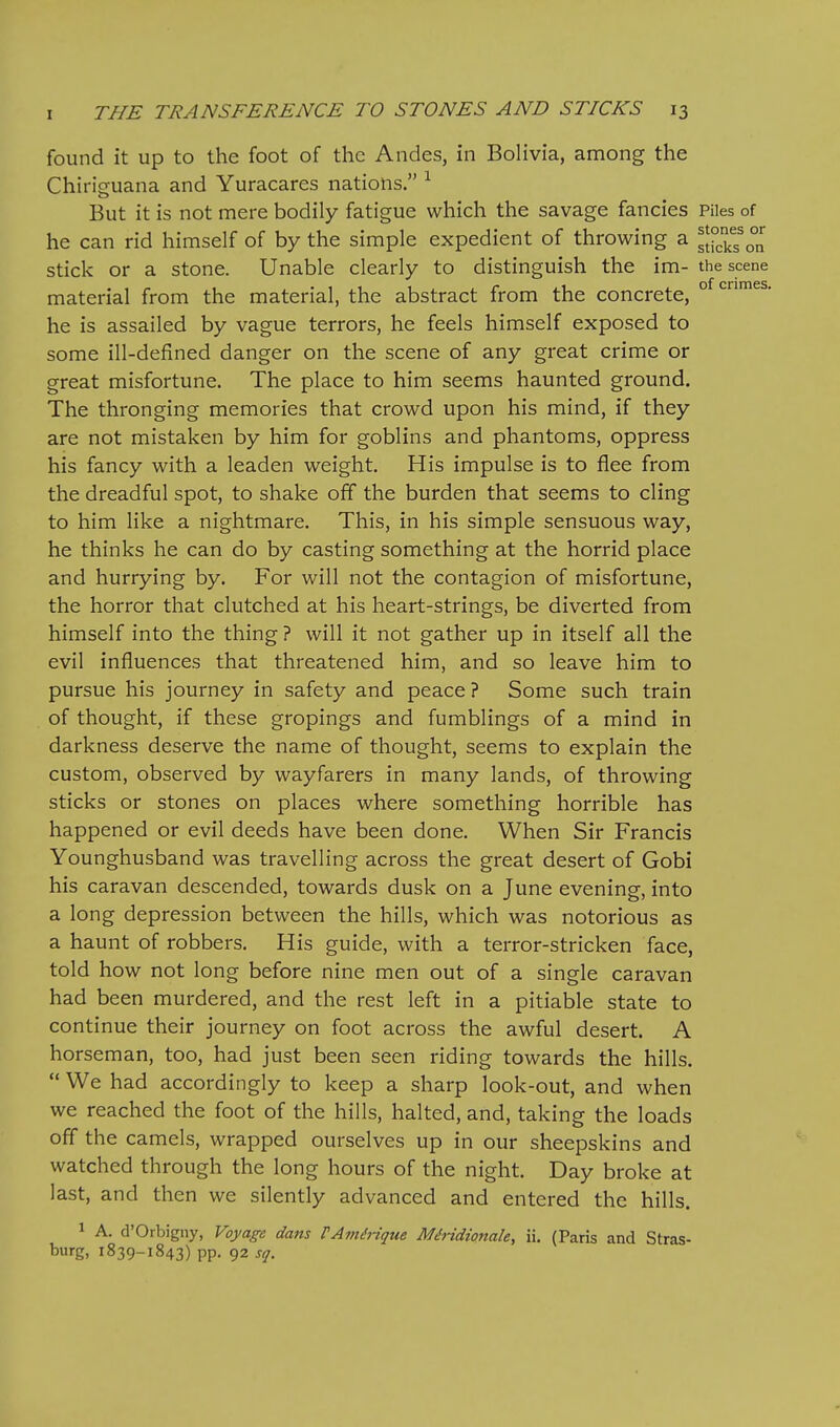 found it up to the foot of the Andes, in Bolivia, annong the Chiriguana and Yuracares nations. ^ But it is not mere bodily fatigue which the savage fancies Piles of he can rid himself of by the simple expedient of throwing a s[°k?o°n stick or a stone. Unable clearly to distinguish the im- the scene material from the material, the abstract from the concrete, ° he is assailed by vague terrors, he feels himself exposed to some ill-defined danger on the scene of any great crime or great misfortune. The place to him seems haunted ground. The thronging memories that crowd upon his mind, if they are not mistaken by him for goblins and phantoms, oppress his fancy with a leaden weight. His impulse is to flee from the dreadful spot, to shake off the burden that seems to cling to him like a nightmare. This, in his simple sensuous way, he thinks he can do by casting something at the horrid place and hurrying by. For will not the contagion of misfortune, the horror that clutched at his heart-strings, be diverted from himself into the thing ? will it not gather up in itself all the evil influences that threatened him, and so leave him to pursue his journey in safety and peace ? Some such train of thought, if these gropings and fumblings of a mind in darkness deserve the name of thought, seems to explain the custom, observed by wayfarers in many lands, of throwing sticks or stones on places where something horrible has happened or evil deeds have been done. When Sir Francis Younghusband was travelling across the great desert of Gobi his caravan descended, towards dusk on a June evening, into a long depression between the hills, which was notorious as a haunt of robbers. His guide, with a terror-stricken face, told how not long before nine men out of a single caravan had been murdered, and the rest left in a pitiable state to continue their journey on foot across the awful desert. A horseman, too, had just been seen riding towards the hills.  We had accordingly to keep a sharp look-out, and when we reached the foot of the hills, halted, and, taking the loads off the camels, wrapped ourselves up in our sheepskins and watched through the long hours of the night. Day broke at last, and then we silently advanced and entered the hills. 1 A. d'Orbigny, Voyage dans FAmdiique Miridionale, ii. (Paris and Stras- burg, 1839-1843) pp. 92 sq.