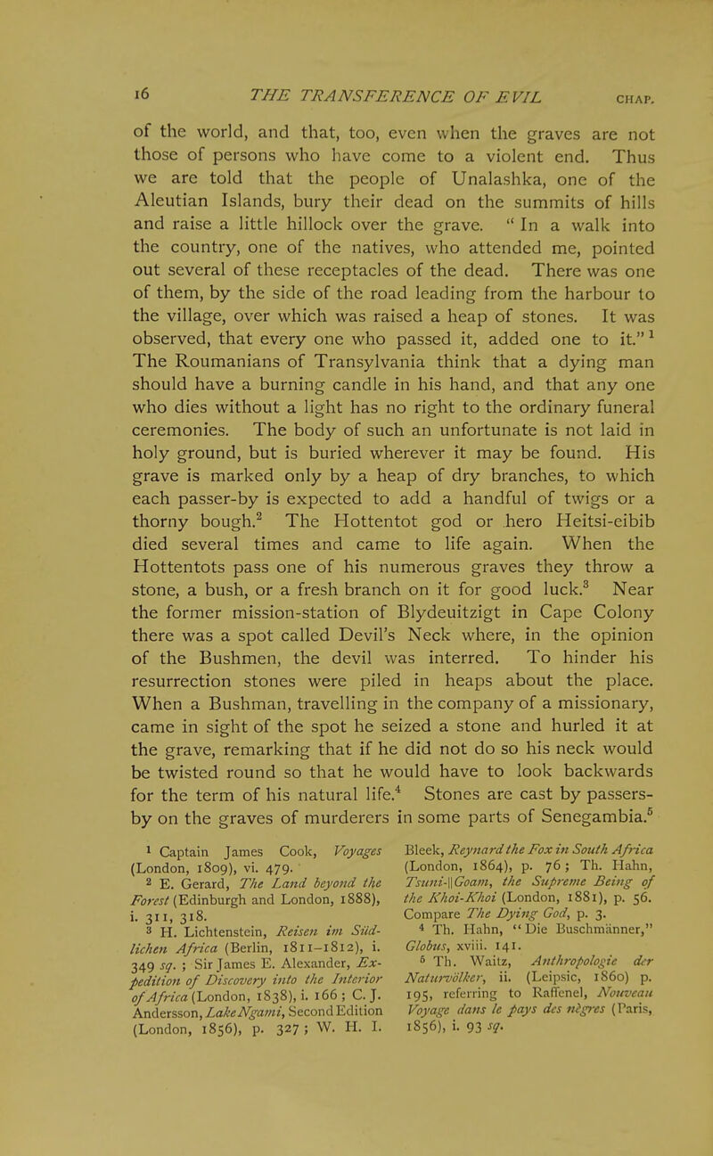 CHAP. of the world, and that, too, even when the graves are not those of persons who have come to a violent end. Thus we are told that the people of Unalashka, one of the Aleutian Islands, bury their dead on the summits of hills and raise a little hillock over the grave.  In a walk into the country, one of the natives, who attended me, pointed out several of these receptacles of the dead. There was one of them, by the side of the road leading from the harbour to the village, over which was raised a heap of stones. It was observed, that every one who passed it, added one to it. ^ The Roumanians of Transylvania think that a dying man should have a burning candle in his hand, and that any one who dies without a light has no right to the ordinary funeral ceremonies. The body of such an unfortunate is not laid in holy ground, but is buried wherever it may be found. His grave is marked only by a heap of dry branches, to which each passer-by is expected to add a handful of twigs or a thorny bough.^ The Hottentot god or hero Heitsi-eibib died several times and came to life again. When the Hottentots pass one of his numerous graves they throw a stone, a bush, or a fresh branch on it for good luck.^ Near the former mission-station of Blydeuitzigt in Cape Colony there was a spot called Devil's Neck where, in the opinion of the Bushmen, the devil was interred. To hinder his resurrection stones were piled in heaps about the place. When a Bushman, travelling in the company of a missionary, came in sight of the spot he seized a stone and hurled it at the grave, remarking that if he did not do so his neck would be twisted round so that he would have to look backwards for the term of his natural life.* Stones are cast by passers- by on the graves of murderers in some parts of Senegambia.^ 1 Captain James Cook, Voyages (London, 1809), vi. 479. 2 E. Gerard, The Land beyoiid the /^^jw/(Edinburgh and London, 1888), i. 311, 318. 3 H. Lichtenstein, Reisen im Siid- lichen Africa (Berlin, 1811-1812), i. 349 sq. ; Sir James E. Alexander, Ex- pedition of Discovery into the Interior ^^/rzVa (London, 1S38), i. 166; C. J. Andersson, LakeNgami, Second Edition (London, 1856), p. 327; W. H. L Bleek, Reynard the Fox in South Africa (London, 1864), p. 76; Th. Hahn, Tstmi-WGoam, the Supreme Being of the Khoi-Khoi (London, 1881), p. 56. Compare The Dying God, p. 3. * Th. I-Iahn, Die Buschmanner, Globus, xviii. 141. 5 Th. Waitz, Anthropologie der Natm-volker, ii. (Leipsic, 1S60) p. 195, referring to Raffenel, Nouvcati Voyage dans le pays des nigres (Paris, 1856), i. 93 sq.