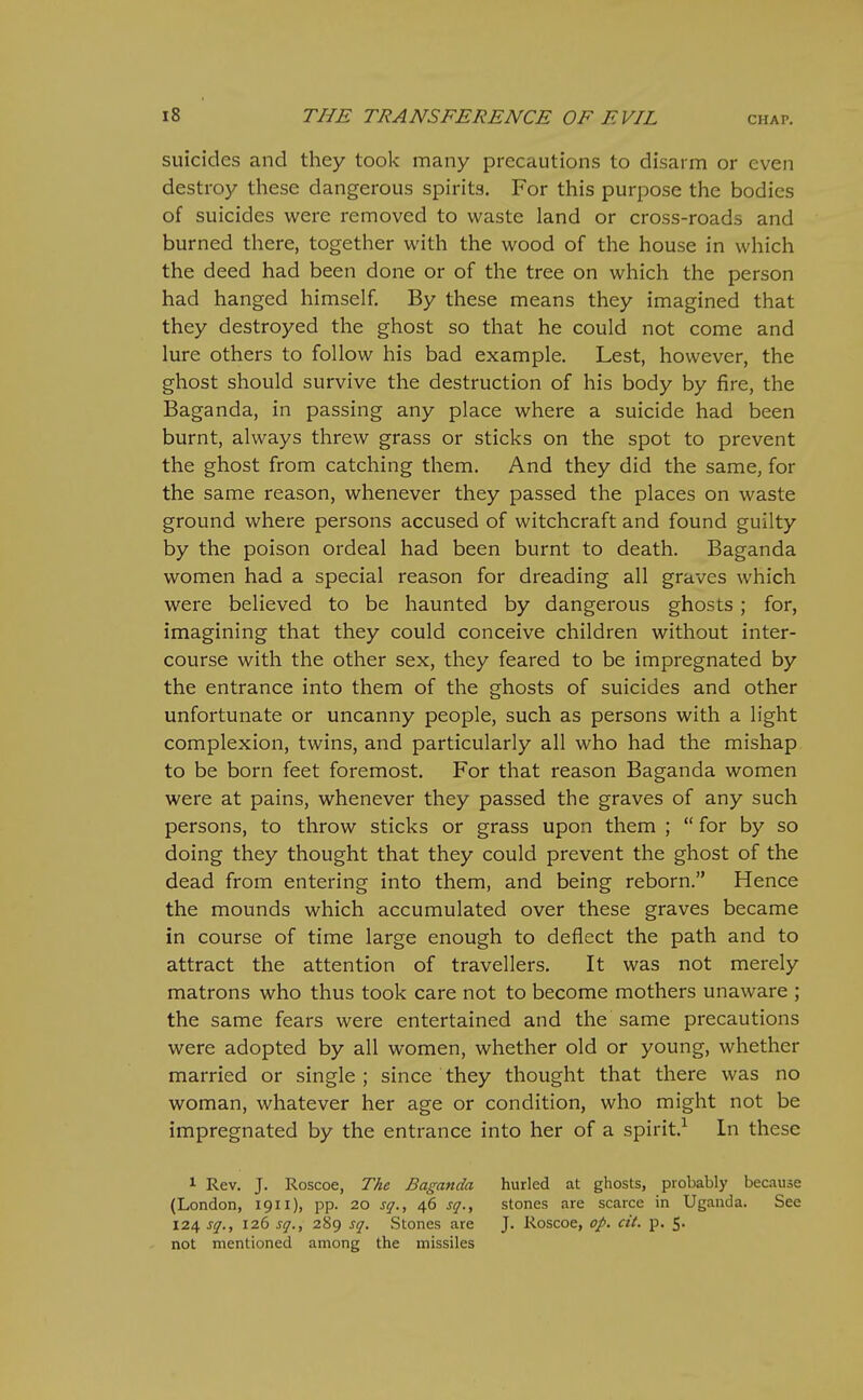 suicides and they took many precautions to disarm or even destroy these dangerous spirits. For this purpose the bodies of suicides were removed to waste land or cross-roads and burned there, together with the wood of the house in which the deed had been done or of the tree on which the person had hanged himself. By these means they imagined that they destroyed the ghost so that he could not come and lure others to follow his bad example. Lest, however, the ghost should survive the destruction of his body by fire, the Baganda, in passing any place where a suicide had been burnt, always threw grass or sticks on the spot to prevent the ghost from catching them. And they did the same, for the same reason, whenever they passed the places on waste ground where persons accused of witchcraft and found guilty by the poison ordeal had been burnt to death. Baganda women had a special reason for dreading all graves which were believed to be haunted by dangerous ghosts; for, imagining that they could conceive children without inter- course with the other sex, they feared to be impregnated by the entrance into them of the ghosts of suicides and other unfortunate or uncanny people, such as persons with a light complexion, twins, and particularly all who had the mishap to be born feet foremost. For that reason Baganda women were at pains, whenever they passed the graves of any such persons, to throw sticks or grass upon them ;  for by so doing they thought that they could prevent the ghost of the dead from entering into them, and being reborn. Hence the mounds which accumulated over these graves became in course of time large enough to deflect the path and to attract the attention of travellers. It was not merely matrons who thus took care not to become mothers unaware ; the same fears were entertained and the same precautions were adopted by all women, whether old or young, whether married or single ; since they thought that there was no woman, whatever her age or condition, who might not be impregnated by the entrance into her of a spirit.-^ In these 1 Rev. J. Roscoe, The Baganda (London, 1911), pp. 20 sq., 46 sq., 124 sq., 126 sq., 289 sq. Stones are not mentioned among the missiles hurled at ghosts, probably because stones are scarce in Uganda. See J. Roscoe, <?/. «V. p. 5.