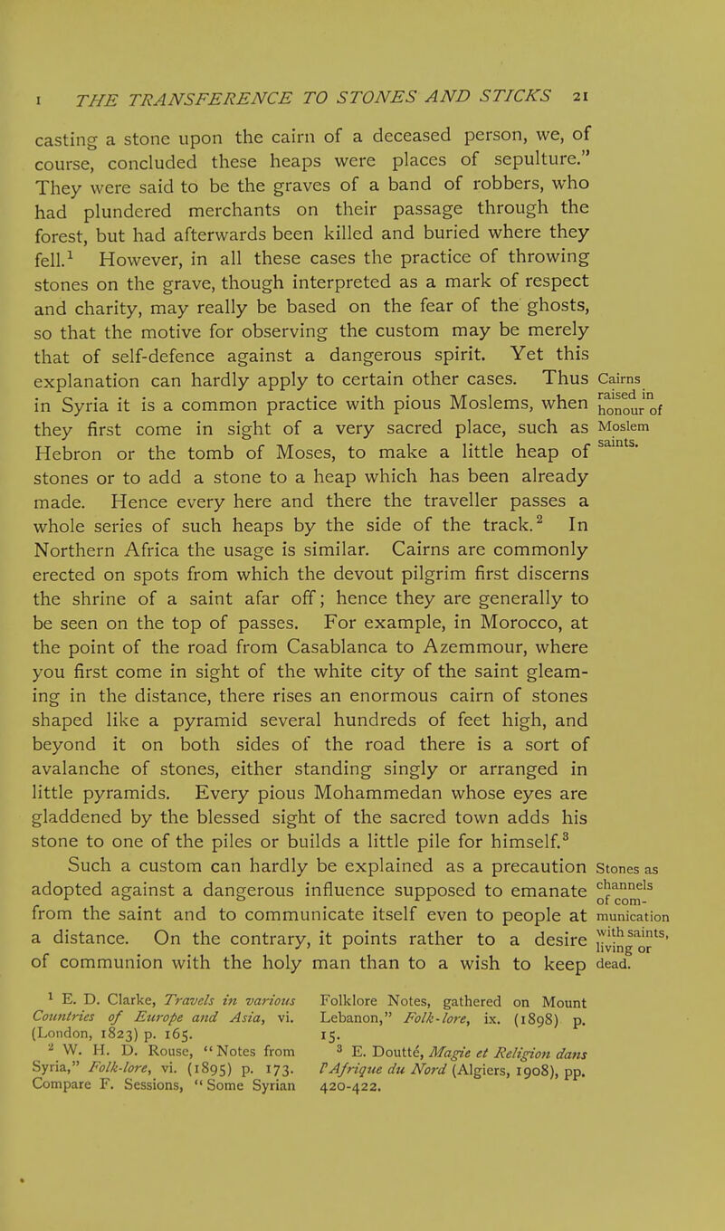 casting a stone upon the cairn of a deceased person, we, of course, concluded these heaps were places of sepulture, They were said to be the graves of a band of robbers, who had plundered merchants on their passage through the forest, but had afterwards been killed and buried where they fell.^ However, in all these cases the practice of throwing stones on the grave, though interpreted as a mark of respect and charity, may really be based on the fear of the ghosts, so that the motive for observing the custom may be merely that of self-defence against a dangerous spirit. Yet this explanation can hardly apply to certain other cases. Thus Cairns in Syria it is a common practice with pious Moslems, when honour of they first come in sight of a very sacred place, such as Moslem Hebron or the tomb of Moses, to make a little heap of stones or to add a stone to a heap which has been already made. Hence every here and there the traveller passes a whole series of such heaps by the side of the track. ^ In Northern Africa the usage is similar. Cairns are commonly erected on spots from which the devout pilgrim first discerns the shrine of a saint afar off; hence they are generally to be seen on the top of passes. For example, in Morocco, at the point of the road from Casablanca to Azemmour, where you first come in sight of the white city of the saint gleam- ing in the distance, there rises an enormous cairn of stones shaped like a pyramid several hundreds of feet high, and beyond it on both sides of the road there is a sort of avalanche of stones, either standing singly or arranged in little pyramids. Every pious Mohammedan whose eyes are gladdened by the blessed sight of the sacred town adds his stone to one of the piles or builds a little pile for himself.^ Such a custom can hardly be explained as a precaution stones as adopted against a dangerous influence supposed to emanate ^f^Q^^^ from the saint and to communicate itself even to people at munication a distance. On the contrary, it points rather to a desire iJ^jng q^^' of communion with the holy man than to a wish to keep dead. ^ E. D. Clarke, Travels in various Folklore Notes, gathered on Mount Countries of Ettrope and Asia, vi. Lebanon, Folk-lore, ix. (1898) p. (London, 1823) p. 165. 15. ^ W. H. D. Rouse, Notes from 3 'E.'DovlUg, Magie et Religion dans Syria, Folk-lore, vi. (1895) p. 173. PAfrigue du Nord {Mg\ers, l<joi), ■p^. Compare F. Sessions,  Some Syrian 420-422. «