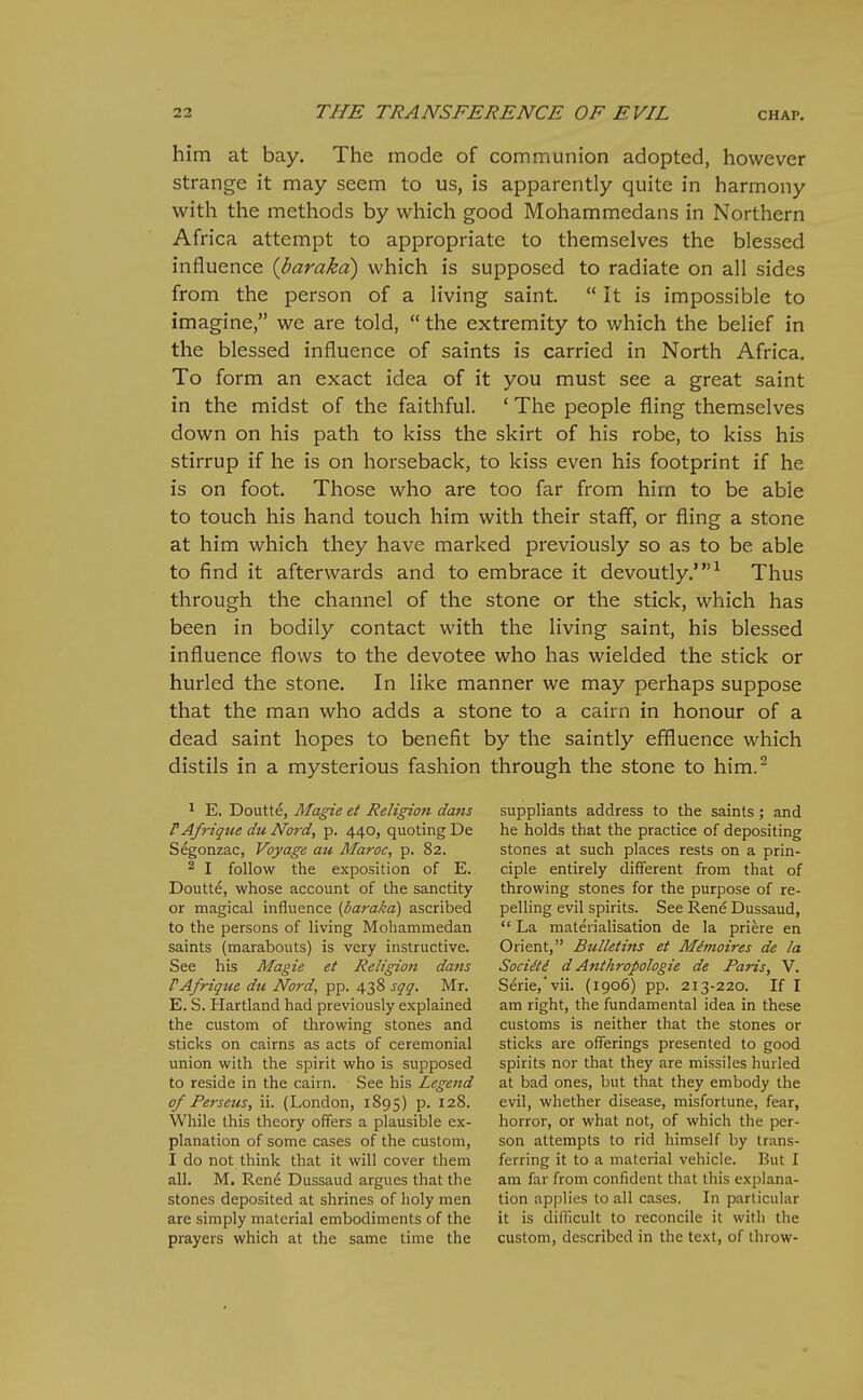 him at bay. The mode of communion adopted, however strange it may seem to us, is apparently quite in harmony with the methods by which good Mohammedans in Northern Africa attempt to appropriate to themselves the blessed influence {barakd) which is supposed to radiate on all sides from the person of a living saint.  It is impossible to imagine, we are told,  the extremity to which the belief in the blessed influence of saints is carried in North Africa. To form an exact idea of it you must see a great saint in the midst of the faithful. ' The people fling themselves down on his path to kiss the skirt of his robe, to kiss his stirrup if he is on horseback, to kiss even his footprint if he is on foot. Those who are too far from him to be able to touch his hand touch him with their staff, or fling a stone at him which they have marked previously so as to be able to find it afterwards and to embrace it devoutly.'^ Thus through the channel of the stone or the stick, which has been in bodily contact with the living saint, his blessed influence flows to the devotee who has wielded the stick or hurled the stone. In like manner we may perhaps suppose that the man who adds a stone to a cairn in honour of a dead saint hopes to benefit by the saintly effluence which distils in a mysterious fashion through the stone to him.^ ^ E. Doutte, Magie et Religion dans FAfrique du Nord, p. 440, quoting De Segonzac, Voyage au Maroc, p. 82. 2 I follow the exposition of E. Doutte, whose account of the sanctity or magical influence (baraka) ascribed to the persons of living Mohammedan saints (marabouts) is very instructive. See his Magie et Religion dans PA/rigue du Nord, pp. 438 sqg. Mr. E. S. Hartland had previously explained the custom of throwing stones and sticks on cairns as acts of ceremonial union with the spirit who is supposed to reside in the cairn. See his Legend of Perseus, ii. (London, 1895) p. 128. While this theory offers a plausible ex- planation of some cases of the custom, I do not think that it will cover them all. M. Rene Dussaud argues that the stones deposited at shrines of holy men are simply material embodiments of the prayers which at the same time the suppliants address to the saints; and he holds that the practice of depositing stones at such places rests on a prin- ciple entirely different from that of throwing stones for the purpose of re- pelling evil spirits. See Rene Dussaud,  La materialisation de la priere en Orient, Bulletins et Mimoires de la SociHi d Anthropologie de Paris, V. Serie,'vii. (1906) pp. 213-220. If I am right, the fundamental idea in these customs is neither that the stones or sticks are offerings presented to good spirits nor that they are missiles hurled at bad ones, but that they embody the evil, whether disease, misfortune, fear, horror, or what not, of which the per- son attempts to rid himself by trans- ferring it to a material vehicle. But I am far from confident that this explana- tion applies to all cases. In particular it is difficult to reconcile it witli the custom, described in the text, of throw-