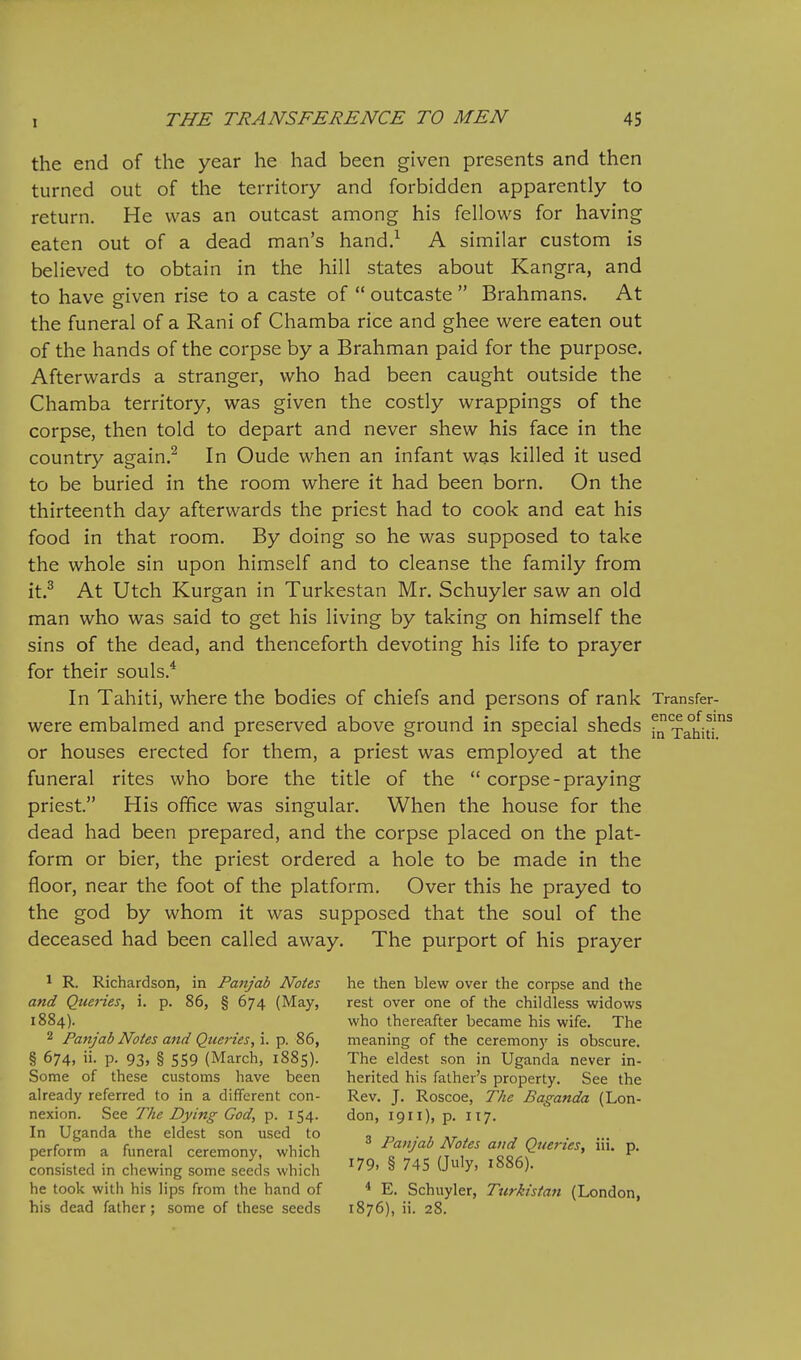 the end of the year he had been given presents and then turned out of the territory and forbidden apparently to return. He was an outcast among his fellows for having eaten out of a dead man's hand.^ A similar custom is believed to obtain in the hill states about Kangra, and to have given rise to a caste of  outcaste  Brahmans. At the funeral of a Rani of Chamba rice and ghee were eaten out of the hands of the corpse by a Brahman paid for the purpose. Afterwards a stranger, who had been caught outside the Chamba territory, was given the costly wrappings of the corpse, then told to depart and never shew his face in the country again.^ In Oude when an infant was killed it used to be buried in the room where it had been born. On the thirteenth day afterwards the priest had to cook and eat his food in that room. By doing so he was supposed to take the whole sin upon himself and to cleanse the family from it.^ At Utch Kurgan in Turkestan Mr. Schuyler saw an old man who was said to get his living by taking on himself the sins of the dead, and thenceforth devoting his life to prayer for their souls.* In Tahiti, where the bodies of chiefs and persons of rank Transfer- were embalmed and preserved above ground in special sheds Tahiu^ or houses erected for them, a priest was employed at the funeral rites who bore the title of the  corpse-praying priest. His office was singular. When the house for the dead had been prepared, and the corpse placed on the plat- form or bier, the priest ordered a hole to be made in the floor, near the foot of the platform. Over this he prayed to the god by whom it was supposed that the soul of the deceased had been called away. The purport of his prayer ^ R. Richardson, in Panj'ab Notes he then blew over the corpse and the and Queries, i. p. 86, § 674 (May, rest over one of the childless widows 1884). who thereafter became his wife. The 2 Panjab Notes and Queries, i. p. 86, meaning of the ceremonj' is obscure. § 674, ii. p. 93, § 559 (March, 1885). The eldest son in Uganda never in- Some of these customs have been herited his father's property. See the already referred to in a different con- Rev. J. Roscoe, The Baganda (Lon- nexion. See The Dying God, p. 154. don, 1911), p. 117. In Uganda the eldest son used to « ■ , ,r . , ^ perform a funeral ceremony, which / ^^f^f', 'cl?'''' P' consisted in chewing some seeds which ^ '^^ ^' looo). he took with his lips from the hand of * E. Schuyler, Turkistan (London, his dead father; some of these seeds 1876), ii. 28.