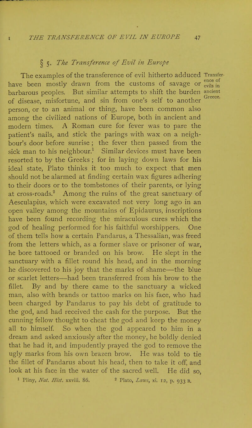 5. The Transference of Evil in Europe The examples of the transference of evil hitherto adduced Transfer- have been mostly drawn from the customs of savage or evils in barbarous peoples. But similar attempts to shift the burden ancient Greece of disease, misfortune, and sin from one's self to another person, or to an animal or thing, have been common also among the civilized nations of Europe, both in ancient and modern times. A Roman cure for fever was to pare the patient's nails, and stick the parings with wax on a neigh- bour's door before sunrise ; the fever then passed from the sick man to his neighbour.^ Similar devices must have been resorted to by the Greeks ; for in laying down laws for his ideal state, Plato thinks it too much to expect that men should not be alarmed at finding certain wax figures adhering to their doors or to the tombstones of their parents, or lying at cross-roads.^ Among the ruins of the great sanctuary of Aesculapius, which were excavated not very long ago in an open valley among the mountains of Epidaurus, inscriptions have been found recording the miraculous cures which the god of healing performed for his faithful worshippers. One of them tells how a certain Pandarus, a Thessalian, was freed from the letters which, as a former slave or prisoner of war, he bore tattooed or branded on his brow. He slept in the sanctuary with a fillet round his head, and in the morning he discovered to his joy that the marks of shame—the blue or scarlet letters—had been transferred from his brow to the fillet. By and by there came to the sanctuary a wicked man, also with brands or tattoo marks on his face, who had been charged by Pandarus to pay his debt of gratitude to the god, and had received the cash for the purpose. But the cunning fellow thought to cheat the god and keep the money all to himself. So when the god appeared to him in a dream and asked anxiously after the money, he boldly denied that he had it, and impudently prayed the god to remove the ugly marks from his own brazen brow. He was told to tie the fillet of Pandarus about his head, then to take it off, and look at his face in the water of the sacred well. He did so, 1 Pliny, Nat. Hist, xxviii. 86. 2 piato, Laws, xi. 12, p. 933 b.