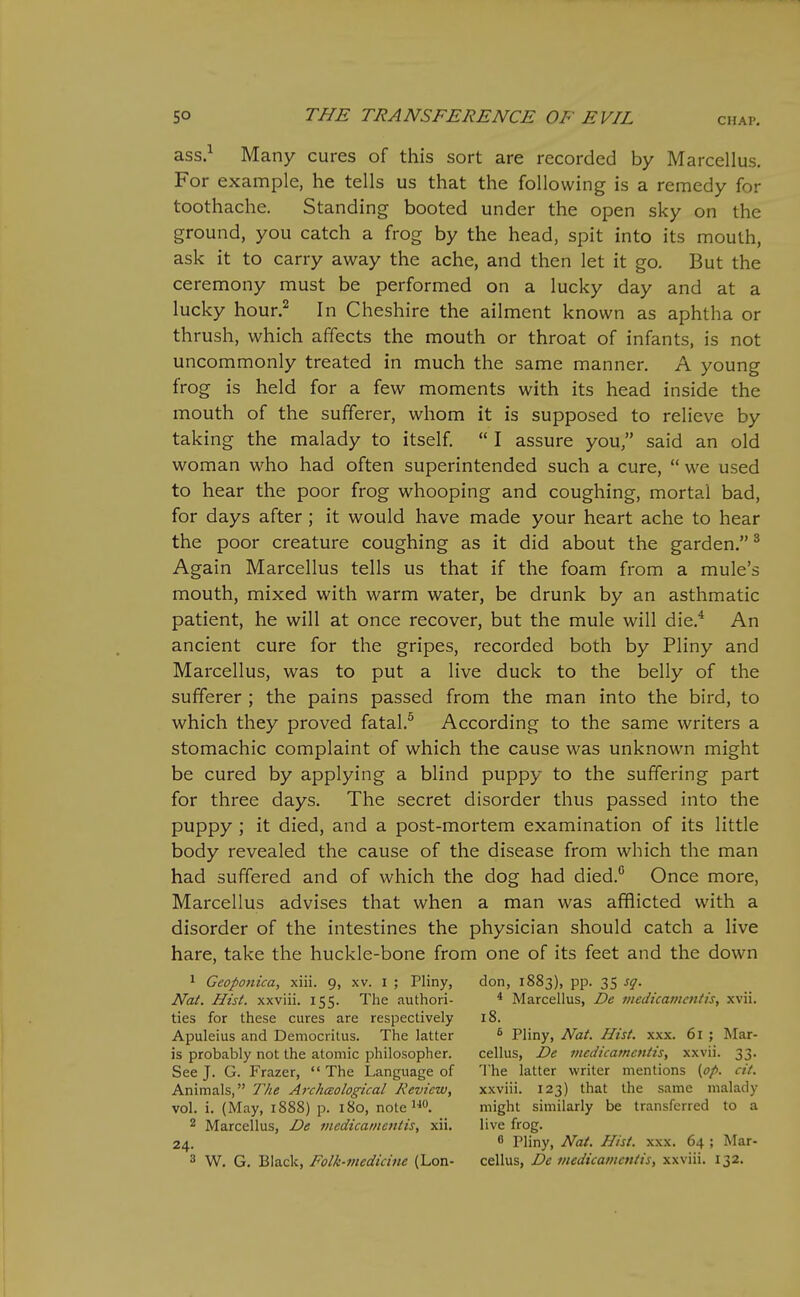 ass.^ Many cures of this sort are recorded by Marcellus. For example, he tells us that the following is a remedy for toothache. Standing booted under the open sky on the ground, you catch a frog by the head, spit into its moulh, ask it to carry away the ache, and then let it go. But the ceremony must be performed on a lucky day and at a lucky hour.^ In Cheshire the ailment known as aphtha or thrush, which affects the mouth or throat of infants, is not uncommonly treated in much the same manner. A young frog is held for a few moments with its head inside the mouth of the sufferer, whom it is supposed to relieve by taking the malady to itself,  I assure you, said an old woman who had often superintended such a cure,  we used to hear the poor frog whooping and coughing, mortal bad, for days after ; it would have made your heart ache to hear the poor creature coughing as it did about the garden. ^ Again Marcellus tells us that if the foam from a mule's mouth, mixed with warm water, be drunk by an asthmatic patient, he will at once recover, but the mule will die.^ An ancient cure for the gripes, recorded both by Pliny and Marcellus, was to put a live duck to the belly of the sufferer ; the pains passed from the man into the bird, to which they proved fatal.^ According to the same writers a stomachic complaint of which the cause was unknown might be cured by applying a blind puppy to the suffering part for three days. The secret disorder thus passed into the puppy ; it died, and a post-mortem examination of its little body revealed the cause of the disease from which the man had suffered and of which the dog had died.'' Once more, Marcellus advises that when a man was afflicted with a disorder of the intestines the physician should catch a live hare, take the huckle-bone from one of its feet and the down 1 Geoponica, xiii. 9, xv. i ; Pliny, don, 1883), pp. 35 sq. Nat. Hist, xxviii. 155. The authori- * Marcellus, De medicamcntis, xvii. ties for these cures are respectively 18. Apuleius and Democritus. The latter ^ Pliny, Nat. Hist. xxx. 61 ; Mar- is probably not the atomic philosopher. cellus, De mcdicamcutis, xxvii. 33. See J. G. Frazer,  The Language of The latter writer mentions [op. cit. Animals, The ArchcEological Review, xxviii. 123) that the same malady vol. i. (May, 1888) p. 180, note might similarly be transferred to a ^ Marcellus, De viedicatncntis, xii. live frog. 24.  Pliny, Nat. Hist. xxx. 64 ; Mar- 3 W. G. Black, Folk-medicine (Lon- cellus, De medicamcntis, xxviii. 132.