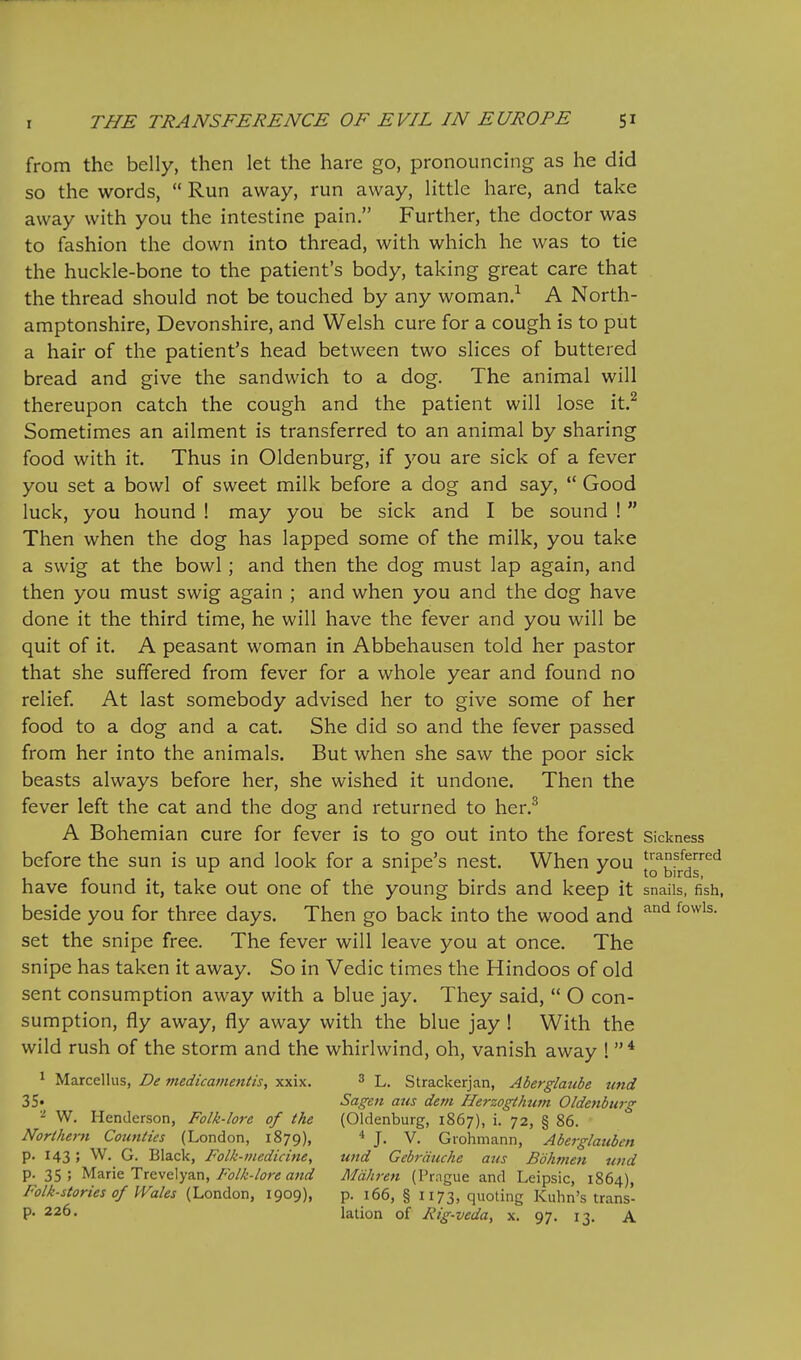from the belly, then let the hare go, pronouncing as he did so the words,  Run away, run away, little hare, and take away with you the intestine pain. Further, the doctor was to fashion the down into thread, with which he was to tie the huckle-bone to the patient's body, taking great care that the thread should not be touched by any woman.^ A North- amptonshire, Devonshire, and Welsh cure for a cough is to put a hair of the patient's head between two slices of buttered bread and give the sandwich to a dog. The animal will thereupon catch the cough and the patient will lose it.^ Sometimes an ailment is transferred to an animal by sharing food with it. Thus in Oldenburg, if you are sick of a fever you set a bowl of sweet milk before a dog and say,  Good luck, you hound ! may you be sick and I be sound ! Then when the dog has lapped some of the milk, you take a swig at the bowl; and then the dog must lap again, and then you must swig again ; and when you and the dog have done it the third time, he will have the fever and you will be quit of it. A peasant woman in Abbehausen told her pastor that she suffered from fever for a whole year and found no relief. At last somebody advised her to give some of her food to a dog and a cat. She did so and the fever passed from her into the animals. But when she saw the poor sick beasts always before her, she wished it undone. Then the fever left the cat and the dog and returned to her.^ A Bohemian cure for fever is to go out into the forest Sickness before the sun is up and look for a snipe's nest. When you to^^frdr'^'^ have found it, take out one of the young birds and keep it snails, fish, beside you for three days. Then go back into the wood and set the snipe free. The fever will leave you at once. The snipe has taken it away. So in Vedic times the Hindoos of old sent consumption away with a blue jay. They said,  O con- sumption, fly away, fly away with the blue jay ! With the wild rush of the storm and the whirlwind, oh, vanish away 1 * 1 Marcellus, De medicamentis, xxix. 3 L. Strackerjan, Aberglaube und 35* Sagen aus dem HerzogtJmni Oldenburg W. Henderson, Folk-lore of the (Oldenburg, 1867), i. 72, § 86. Northern Counties (London, 1879), * J. V. Grohmann, Aberglauben P- 143; W. G. Black, Folk-medicine, und Gebrduche aus Bohmen und p. 35; Marie Trevelyan,/'b//&-/(7r<j awfl? Mdhren (Prague and Leipsic, 1864), Folk-stories of Wales (London, 1909), p. 166, § 1173, quoting Kuhn's trans- P- 226. lation of Rig-veda, x. 97. 13. A
