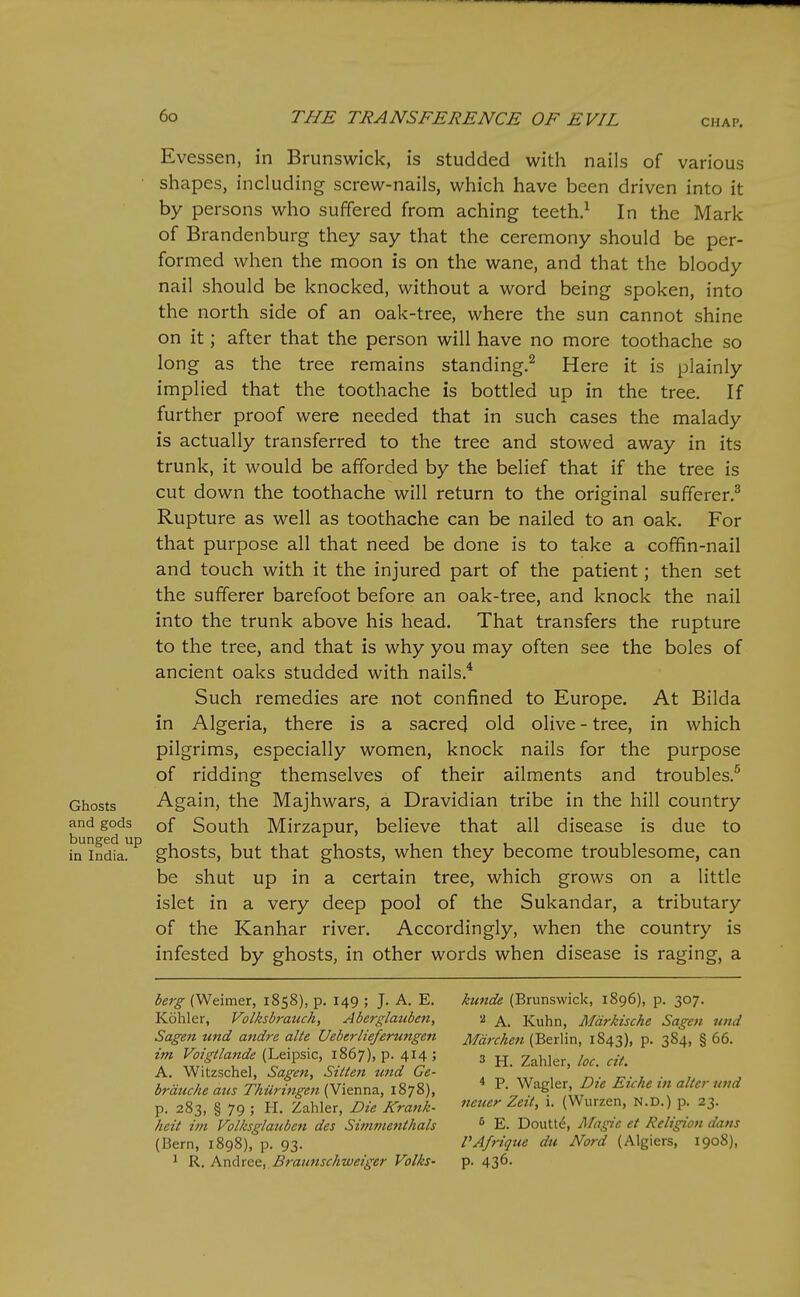 CHAP. Evessen, in Brunswick, is studded with nails of various shapes, including screw-nails, which have been driven into it by persons who suffered from aching teeth.^ In the Mark of Brandenburg they say that the ceremony should be per- formed when the moon is on the wane, and that the bloody nail should be knocked, without a word being spoken, into the north side of an oak-tree, where the sun cannot shine on it; after that the person will have no more toothache so long as the tree remains standing.^ Here it is plainly implied that the toothache is bottled up in the tree. If further proof were needed that in such cases the malady is actually transferred to the tree and stowed away in its trunk, it would be afforded by the belief that if the tree is cut down the toothache will return to the original sufferer.^ Rupture as well as toothache can be nailed to an oak. For that purpose all that need be done is to take a coffin-nail and touch with it the injured part of the patient; then set the sufferer barefoot before an oak-tree, and knock the nail into the trunk above his head. That transfers the rupture to the tree, and that is why you may often see the boles of ancient oaks studded with nails.* Such remedies are not confined to Europe. At Bilda in Algeria, there is a sacred old olive - tree, in which pilgrims, especially women, knock nails for the purpose of ridding themselves of their ailments and troubles.^ Ghosts Again, the Majhwars, a Dravidian tribe in the hill country and gods of South Mirzapur, believe that all disease is due to in india^ ghosts, but that ghosts, when they become troublesome, can be shut up in a certain tree, which grows on a little islet in a very deep pool of the Sukandar, a tributary of the Kanhar river. Accordingly, when the country is infested by ghosts, in other words when disease is raging, a kunde (Brunswick, 1896), p. 307. ^ A. Kuhn, Mdrkische Sagen uiid Mdrchen (Berlin, 1843), p. 384, § 66. 3 H. Zahler, loc. cit. * P. Wagler, Die Eiche in alter und ncuer Zeit, i. (Wurzen, N.D.) p. 23. E. Doutt^, Magie et Religion dans VAfrique du Nord (Algiers, 1908), p. 436. berg (Weimer, 1858), p. 149 ; J. A. E. Kohler, Volksbrauch, Aberglauben, Sagen und andre alte Ueberlieferungen im Voigtlande (Leipsic, 1867), p. 414 ; A. Witzschel, Sagen, Sitten und Ge- brduche aus ThUritigen {Yie.xm<\., 1878), P- 283, § 79 ; H. Zahler, Die Krank- heit im Volksglatiben des Simmenthals (Bern, 1898), p. 93. ^ R. AndvQQ, Bratmschweiger Volks-