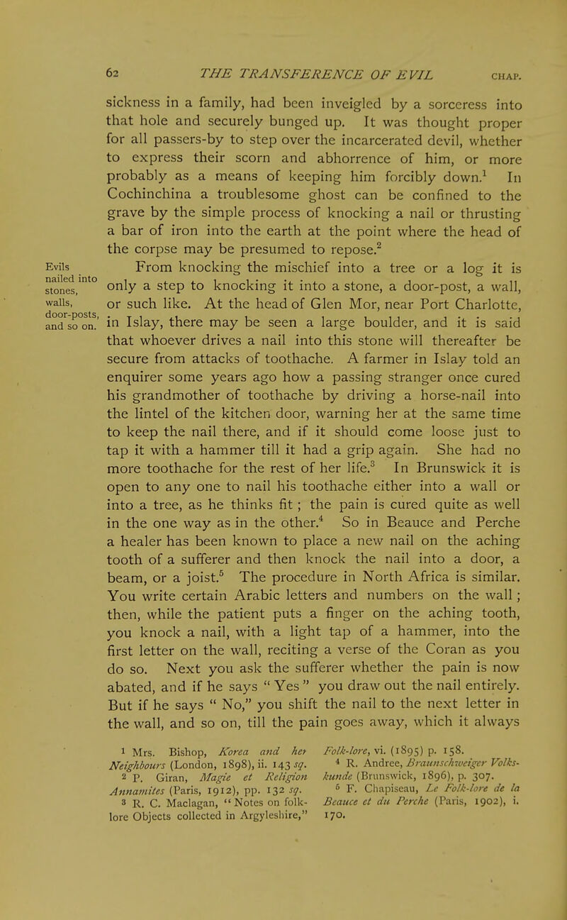 sickness in a family, had been inveigled by a sorceress into that hole and securely bunged up. It was thought proper for all passers-by to step over the incarcerated devil, whether to express their scorn and abhorrence of him, or more probably as a means of keeping him forcibly down.^ In Cochinchina a troublesome ghost can be confined to the grave by the simple process of knocking a nail or thrusting a bar of iron into the earth at the point where the head of the corpse may be presumed to repose.^ Evils From knocking the mischief into a tree or a log it is stones/°^° only a step to knocking it into a stone, a door-post, a wall, walls, or such like. At the head of Glen Mor, near Port Charlotte, and'^so°orh' Islay, there may be seen a large boulder, and it is said that whoever drives a nail into this stone will thereafter be secure from attacks of toothache. A farmer in Islay told an enquirer some years ago how a passing stranger once cured his grandmother of toothache by driving a horse-nail into the lintel of the kitchen door, warning her at the same time to keep the nail there, and if it should come loose just to tap it with a hammer till it had a grip again. She had no more toothache for the rest of her life.^ In Brunswick it is open to any one to nail his toothache either into a wall or into a tree, as he thinks fit; the pain is cured quite as well in the one way as in the other.^ So in Beauce and Perche a healer has been known to place a new nail on the aching tooth of a sufferer and then knock the nail into a door, a beam, or a joist.^ The procedure in North Africa is similar. You write certain Arabic letters and numbers on the wall; then, while the patient puts a finger on the aching tooth, you knock a nail, with a light tap of a hammer, into the first letter on the wall, reciting a verse of the Coran as you do so. Next you ask the sufferer whether the pain is now abated, and if he says  Yes  you draw out the nail entirely. But if he says  No, you shift the nail to the next letter in the wall, and so on, till the pain goes away, which it always 1 Mrs. Bishop, Korea and het /b/%-/<3r<?, vi. (1895) p. 158. Neighbours {l.on&on, 1898), ii. 143 J^'. * R. Ax\drQ&, Brauiisch-cueigcr Volks- 2 P. Giran, Magie et Religion kunde (Brunswick, 1896), p. 307. Annaniites (Paris, 1912), pp. 132 sq. ^ F. Cliapiseau, Lc Folk-lore de la 3 R. C. Maclagan, Notes on folk- Beauce et du Perche (Paris, 1902), i. lore Objects collected in Argyleshire, 170.