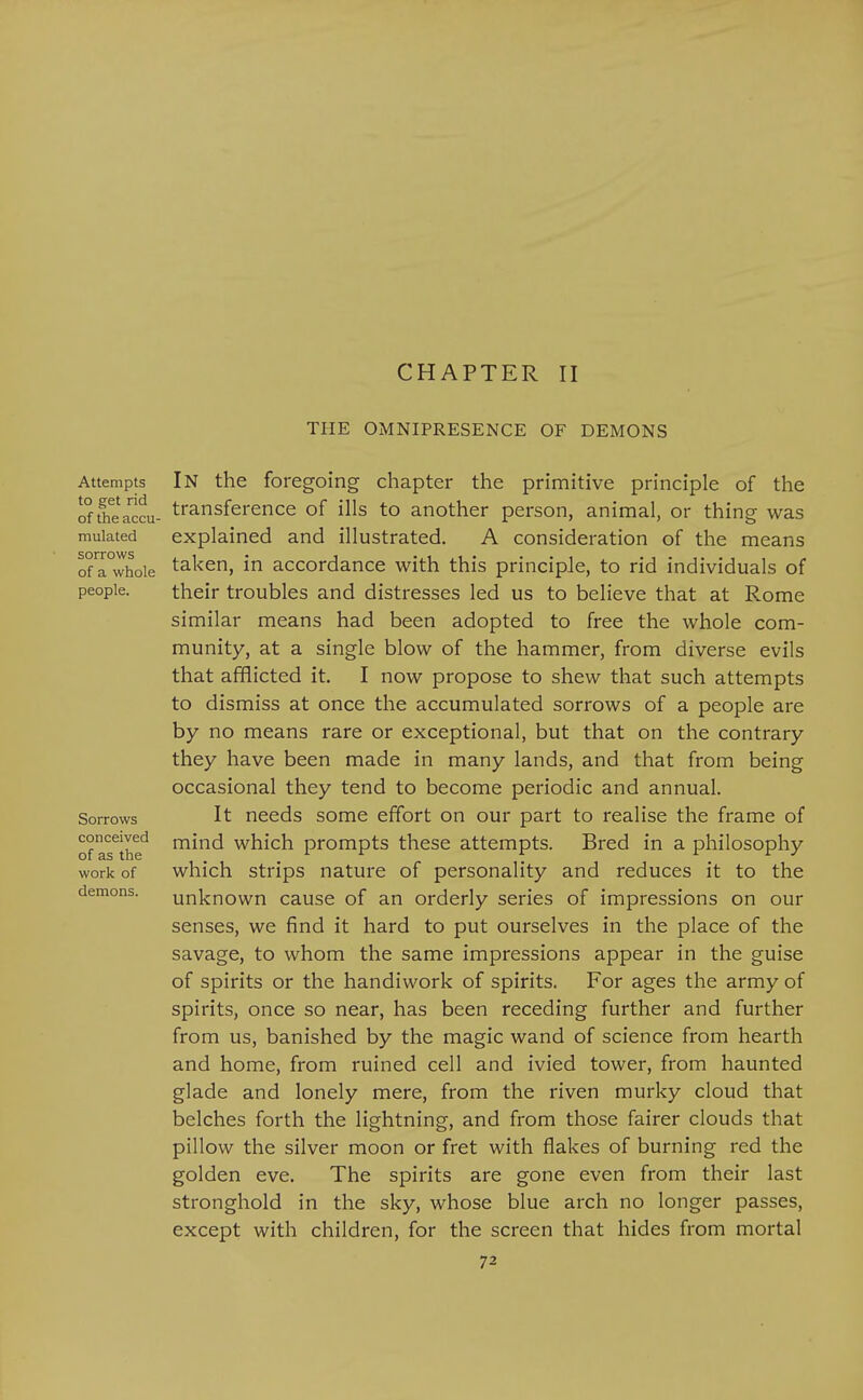 CHAPTER II THE OMNIPRESENCE OF DEMONS Attempts to get rid of the accu- mulated sorrows of a whole people. Sorrows conceived of as the work of demons. In the foregoing chapter the primitive principle of the transference of ills to another person, animal, or thing was explained and illustrated. A consideration of the means taken, in accordance with this principle, to rid individuals of their troubles and distresses led us to believe that at Rome similar means had been adopted to free the whole com- munity, at a single blow of the hammer, from diverse evils that afflicted it. I now propose to shew that such attempts to dismiss at once the accumulated sorrows of a people are by no means rare or exceptional, but that on the contrary they have been made in many lands, and that from being occasional they tend to become periodic and annual. It needs some effort on our part to realise the frame of mind which prompts these attempts. Bred in a philosophy which strips nature of personality and reduces it to the unknown cause of an orderly series of impressions on our senses, we find it hard to put ourselves in the place of the savage, to whom the same impressions appear in the guise of spirits or the handiwork of spirits. For ages the army of spirits, once so near, has been receding further and further from us, banished by the magic wand of science from hearth and home, from ruined cell and ivied tower, from haunted glade and lonely mere, from the riven murky cloud that belches forth the lightning, and from those fairer clouds that pillow the silver moon or fret with flakes of burning red the golden eve. The spirits are gone even from their last stronghold in the sky, whose blue arch no longer passes, except with children, for the screen that hides from mortal
