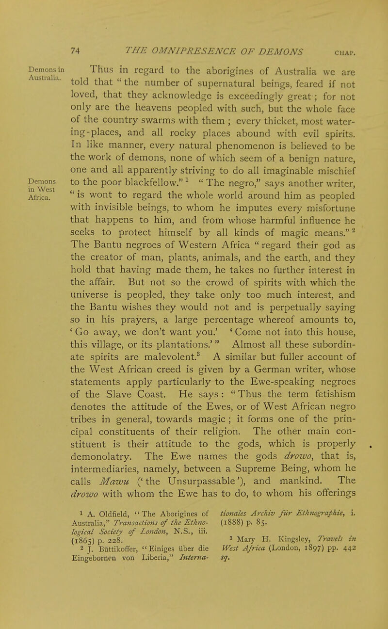 CHAP. Demons in Thus in regard to the aborigines of Australia we are ustia la. ^qJj ^^^^^ „ ^j^^ number of supernatural beings, feared if not loved, that they acknowledge is exceedingly great ; for not only are the heavens peopled with such, but the whole face of the country swarms with them ; every thicket, most water- ing-places, and all rocky places abound with evil spirits. In like manner, every natural phenomenon is believed to be the work of demons, none of which seem of a benign nature, one and all apparently striving to do all imaginable mischief Demons to the poor blackfellow. ^  The negro, says another writer, in West . , , , , , , , , , , . , , Africa. wont to regard the whole world around him as peopled with invisible beings, to whom he imputes every misfortune that happens to him, and from whose harmful influence he seeks to protect himself by all kinds of magic means. ^ The Bantu negroes of Western Africa  regard their god as the creator of man, plants, animals, and the earth, and they hold that having made them, he takes no further interest in the affair. But not so the crowd of spirits with which the universe is peopled, they take only too much interest, and the Bantu wishes they would not and is perpetually saying so in his prayers, a large percentage whereof amounts to, ' Go away, we don't want you.' ' Come not into this house, this village, or its plantations.' Almost all these subordin- ate spirits are malevolent.^ A similar but fuller account of the West African creed is given by a German writer, whose statements apply particularly to the Ewe-speaking negroes of the Slave Coast. He says :  Thus the term fetishism denotes the attitude of the Ewes, or of West African negro tribes in general, towards magic ; it forms one of the prin- cipal constituents of their religion. The other main con- stituent is their attitude to the gods, which is properly demonolatry. The Ewe names the gods drowo, that is, intermediaries, namely, between a Supreme Being, whom he calls Mawu (' the Unsurpassable'), and mankind. The drowo with whom the Ewe has to do, to whom his offerings 1 A. Oldfield, The Aborigines of iioftales Archiv fur Ethnogra^hie, i, Australia, Transactions of the Ethno- (1888) p. 85. logical Society of Lojidon, N.S., iii. (1865) p. 228. ^ Mary H. Kingsley, Travels in 2 J. Biittilcoffer,  Einiges uber die West Africa (Loudon, 1897) pp. 442 Eingebornen von Liberia, Interna- sq.
