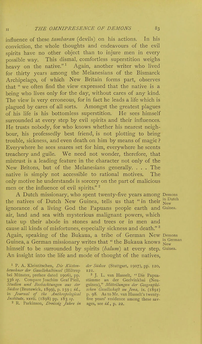 influence of these tainbaran (devils) on his actions. In his conviction, the whole thoughts and endeavours of the evil spirits have no other object than to injure men in every possible way. This dismal, comfortless superstition weighs heavy on the native. ^ Again, another writer who lived for thirty years among the Melanesians of the Bismarck Archipelago, of which New Britain forms part, observes that  we often find the view expressed that the native is a being who lives only for the day, without cares of any kind. The view is very erroneous, for in fact he leads a life which is plagued by cares of all sorts. Amongst the greatest plagues of his life is his bottomless superstition. He sees himself surrounded at every step by evil spirits and their influences. He trusts nobody, for who knows whether his nearest neigh- bour, his professedly best friend, is not plotting to bring trouble, sickness, and even death on him by means of magic ? Everywhere he sees snares set for him, everywhere he scents treachery and guile. We need not wonder, therefore, that mistrust is a leading feature in the character not only of the New Britons, but of the Melanesians generally. . . . The native is simply not accessible to rational motives. The only motive he understands is sorcery on the part of malicious men or the influence of evil spirits. ^ A Dutch missionary, who spent twenty-five years among Demons the natives of Dutch New Guinea, tells us that  in their New'*^*^ ignorance. of a living God the Papuans people earth and Guinea, air, land and sea with mysterious malignant powers, which take up their abode in stones and trees or in men and cause all kinds of misfortunes, especially sickness and death. ^ Again, speaking of the Bukaua, a tribe of German New Demons Guinea, a German missionary writes that  the Bukaua knows ^ew^™^ himself to be surrounded by spirits {baliun) at every step. Guinea. An insight into the life and mode of thought of the natives, ' P. A. Kleintitschen, Die Kiisten- der Siidsee (Stuttgart, 1907), pp. 120, bewohner der Gazellehalbinsel (Hiltrup 121. bei Munster, preface dated 1906), pp. ^ j, l_ van Hasselt, Die Papua- 336 sq. Compare Joachim Graf Pfeil, st'amme an der Geelvinkbai (Neu- Sttidien und Beobachtungen aus der guinea), Mitteilungen der Geographi- (Brunswick, 1899), p. 159; id., schen Gesellschaft zu Jena, ix. (1891) in Journal of the Anthropological p. 98. As to Mr. van Hasselt's twenty- Instilute, xxvii. (1898) pp. 183 sq. five years' residence among these sav- 2 R. Parkinson, Dreissig Jahre in ages, see id,, p. 22.