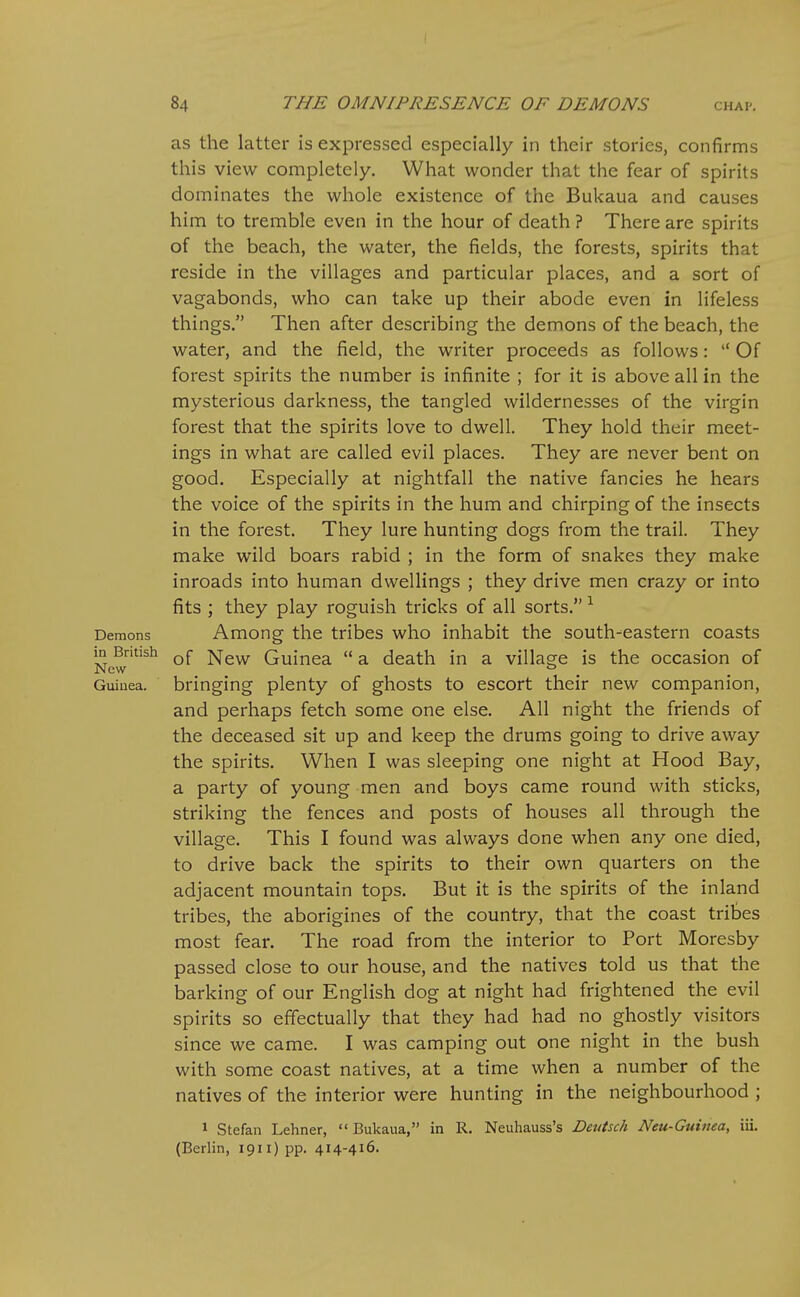 84 THE OMNIPRESENCE OF DEMONS chap. as the latter is expressed especially in their stories, confirms this view completely. What wonder that the fear of spirits dominates the whole existence of the Bukaua and causes him to tremble even in the hour of death ? There are spirits of the beach, the water, the fields, the forests, spirits that reside in the villages and particular places, and a sort of vagabonds, who can take up their abode even in lifeless things. Then after describing the demons of the beach, the water, and the field, the writer proceeds as follows:  Of forest spirits the number is infinite ; for it is above all in the mysterious darkness, the tangled wildernesses of the virgin forest that the spirits love to dwell. They hold their meet- ings in what are called evil places. They are never bent on good. Especially at nightfall the native fancies he hears the voice of the spirits in the hum and chirping of the insects in the forest. They lure hunting dogs from the trail. They make wild boars rabid ; in the form of snakes they make inroads into human dwellings ; they drive men crazy or into fits ; they play roguish tricks of all sorts. Demons Among the tribes who inhabit the south-eastern coasts m British New Guinea  a death in a village is the occasion of New Guinea, bringing plenty of ghosts to escort their new companion, and perhaps fetch some one else. All night the friends of the deceased sit up and keep the drums going to drive away the spirits. When I was sleeping one night at Hood Bay, a party of young men and boys came round with sticks, striking the fences and posts of houses all through the village. This I found was always done when any one died, to drive back the spirits to their own quarters on the adjacent mountain tops. But it is the spirits of the inland tribes, the aborigines of the country, that the coast tribes most fear. The road from the interior to Port Moresby passed close to our house, and the natives told us that the barking of our English dog at night had frightened the evil spirits so effectually that they had had no ghostly visitors since we came. I was camping out one night in the bush with some coast natives, at a time when a number of the natives of the interior were hunting in the neighbourhood ; 1 Stefan Lehner, Bukaua, in R. Neuhauss's Deutsch Neu-Guinea, iii. (Berlin, I9ii)pp. 414-416.