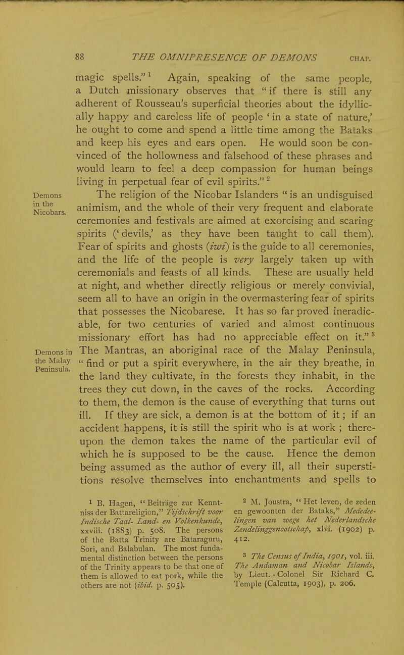 Demons in the Nicobars. magic spells, ^ Again, speaking of the same people, a Dutch missionary observes that  if there is still any- adherent of Rousseau's superficial theories about the idyllic- ally happy and careless life of people ' in a state of nature,' he ought to come and spend a little time among the Bataks and keep his eyes and ears open. He would soon be con- vinced of the hoUowness and falsehood of these phrases and would learn to feel a deep compassion for human beings living in perpetual fear of evil spirits. The religion of the Nicobar Islanders  is an undisguised animism, and the whole of their very frequent and elaborate ceremonies and festivals are aimed at exorcising and scaring spirits (' devils,' as they have been taught to call them). Fear of spirits and ghosts {iwi) is the guide to all ceremonies, and the life of the people is very largely taken up with ceremonials and feasts of all kinds. These are usually held at night, and whether directly religious or merely convivial, seem all to have an origin in the overmastering fear of spirits that possesses the Nicobarese. It has so far proved ineradic- able, for two centuries of varied and almost continuous missionary effort has had no appreciable effect on it. ^ Demons in The Mantras, an aboriginal race of the Malay Peninsula, Peni^^ufa  ^ spirit everywhere, in the air they breathe, in the land they cultivate, in the forests they inhabit, in the trees they cut down, in the caves of the rocks. According to them, the demon is the cause of everything that turns out ill. If they are sick, a demon is at the bottom of it; if an accident happens, it is still the spirit who is at work ; there- upon the demon takes the name of the particular evil of which he is supposed to be the cause. Hence the demon being assumed as the author of every ill, all their supersti- tions resolve themselves into enchantments and spells to 1 B. Hagen, Beitrage zur Kennt- niss der Battareligion, Tijdschrift voor Indische Taal- Land- en Volkenkunde, xxviii. (1883) p. 508. The persons of the Batta Trinity are Bataraguru, Sori, and Balabulan. The most funda- mental distinction between the persons of the Trinity appears to be that one of them is allowed to eat pork, while the others are not {ibid. p. 505). 2 M. Joustra,  Het leven, de zeden en gewoonten der Bataks, Mededee- litigen van wege het Nedei-landsche Zetidelinggenootschap, xlvi. (1902) p. 412. 3 The Census of India, igoi, vol. iii. The Andajnan and Nicobar Islands, by Lieut. - Colonel Sir Ricliard C. Temple (Calcutta, 1903), p. 206.