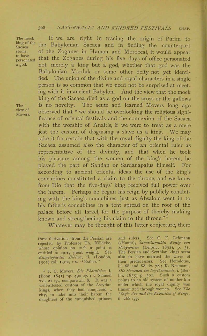 The mock If wc are right iti tracing the origin of Purim to SacL°!'''*' ^^^^ Babylonian Sacaca and in finding the counterpart seems of the Zogancs in Haman and Mordecai, it would appear personated ^^^^ Zoganes during his five days of office personated a god. not merely a king but a god, whether that god was the Babylonian Marduk or some other deity not yet identi- fied. The union of the divine and royal characters in a single person is so common that we need not be surprised at meet- ing with it in ancient Babylon. And the view that the mock king of the Sacaea died as a god on the cross or the gallows The is no novelty. The acute and learned Movers long ago Movers observed that  we should be overlooking the religious signi- ficance of oriental festivals and the connexion of the Sacaea with the worship of Anaitis, if we were to treat as a mere jest the custom of disguising a slave as a king. We may take it for certain that with the royal dignity the king of the Sacaea assumed also the character of an oriental ruler as representative of the divinity, and that when he took his pleasure among the women of the king's harem, he played the part of Sandan or Sardanapalus himself. For according to ancient oriental ideas the use of the king's concubines constituted a claim to the throne, and we know from Dio that the five-days' king received full power over the harem. Perhaps he began his reign by publicly cohabit- ing with the king's concubines, just as Absalom went in to his father's concubines in a tent spread on the roof of the palace before all Israel, for the purpose of thereby making known and strengthening his claim to the throne. ^ Whatever may be thought of this latter conjecture, there these derivations from the Persian are rejected by Professor Th. Noldeke, whose opinion on such a point is entitled to carry great weight. See Encyclopaedia Biblica, ii. (London, 1901) col. 1402, s.v. Esther. 1 F. C. Movers, Die Phoenizier, i. (Bonn, 1841) pp. 490 sq- ; 2 Samuel xvi. 21 sq., compare xii. 8. It was a well-attested custom of the Assyrian kings, when they had conquered a city, to take into their harem the daughters of the vanquished princes and rulers.^ See C. F. Lehmann (-Haupt), Samassumuktti Konig von Babylonien (Leipsic, 1892), p. 31. The Persian and Scythian kings seem also to have married the wives of their predecessors. See Herodotus, iii. 68 and 88, iv. 78 ; K. Neumann, Die Hellcnen im Skytheulande, i. (Ber- lin, 1855) p. 301. Such a custom points to an old system of mother-kin under which the royal dignity was transmitted through women. See The Magic Art and the Evolution of Kings, ii. 268 sqq.