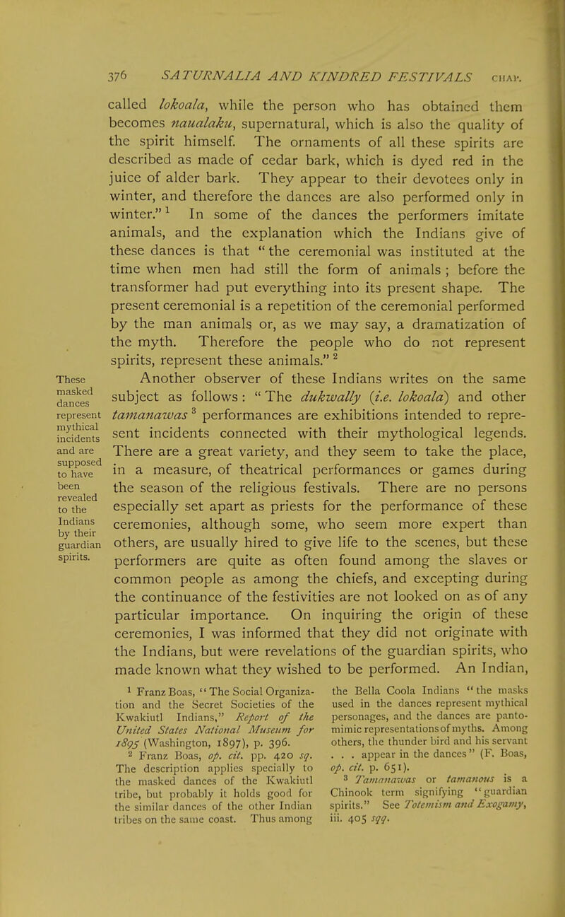 These masked dances represent mythical incidents and are supposed to have been revealed to the Indians by their guardian spirits. called lokoala, while the person who has obtained them becomes naualaku, supernatural, which is also the quality of the spirit himself. The ornaments of all these spirits are described as made of cedar bark, which is dyed red in the juice of alder bark. They appear to their devotees only in winter, and therefore the dances are also performed only in winter. ^ In some of the dances the performers imitate animals, and the explanation which the Indians give of these dances is that  the ceremonial was instituted at the time when men had still the form of animals ; before the transformer had put everything into its present shape. The present ceremonial is a repetition of the ceremonial performed by the man animals or, as we may say, a dramatization of the myth. Therefore the people who do not represent spirits, represent these animals. ^ Another observer of these Indians writes on the same subject as follows :  The dukwally {i.e. lokoala) and other tamanawas ^ performances are exhibitions intended to repre- sent incidents connected with their mythological legends. There are a great variety, and they seem to take the place, in a measure, of theatrical performances or games during the season of the religious festivals. There are no persons especially set apart as priests for the performance of these ceremonies, although some, who seem more expert than others, are usually hired to give life to the scenes, but these performers are quite as often found among the slaves or common people as among the chiefs, and excepting during the continuance of the festivities are not looked on as of any particular importance. On inquiring the origin of these ceremonies, I was informed that they did not originate with the Indians, but were revelations of the guardian spirits, who made known what they wished to be performed. An Indian, ^ Franz Boas, '' The Social Organiza- tion and the Secret Societies of the Kwakiutl Indians, Report of the United States National Museum for /j'^ij' (Washington, 1897), p. 396. 2 Franz Boas, op. cit. pp. 420 sq. The description applies specially to the masked dances of the Kwakiutl tribe, but probably it holds good for the similar dances of the other Indian tribes on the same coast. Thus among the Bella Coola Indians  the masks used in the dances represent mythical personages, and the dances are panto- mimic representations of myths. Among others, the thunder bird and his servant . . . appear in the dances (F. Boas, op. cit. p. 651). 3 Tamanawas or tamanous is a Chinook term signifying guardian spirits. See Totcmism and Exogamy, iii. 405 sqq.