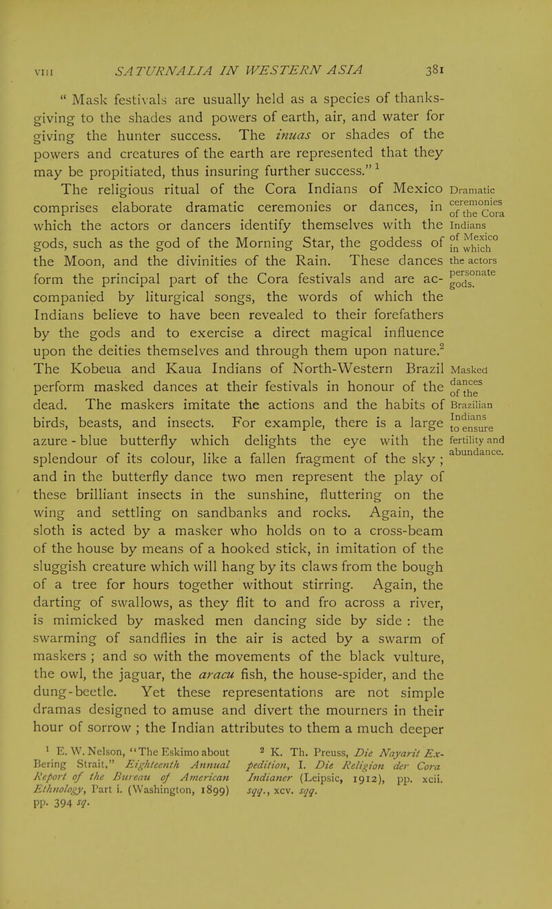  Mask festivals are usually held as a species of thanks- giving to the shades and powers of earth, air, and water for giviner the hunter success. The inuas or shades of the powers and creatures of the earth are represented that they may be propitiated, thus insuring further success. The religious ritual of the Cora Indians of Mexico Dramatic comprises elaborate dramatic ceremonies or dances, in o™°cora which the actors or dancers identify themselves with the Indians gods, such as the god of the Morning Star, the goddess of °n ^h1ch° the Moon, and the divinities of the Rain. These dances the actors form the principal part of the Cora festivals and are ac- gods°^^^ companied by liturgical songs, the words of which the Indians believe to have been revealed to their forefathers by the gods and to exercise a direct magical influence upon the deities themselves and through them upon nature.^ The Kobeua and Kaua Indians of North-Western Brazil Masked perform masked dances at their festivals in honour of the ^^^^ dead. The maskers imitate the actions and the habits of Brazilian birds, beasts, and insects. For example, there is a large Censure azure - blue butterfly which delights the eye with the fertility and splendour of its colour, like a fallen fragment of the sky ; and in the butterfly dance two men represent the play of these brilliant insects in the sunshine, fluttering on the wing and settling on sandbanks and rocks. Again, the sloth is acted by a masker who holds on to a cross-beam of the house by means of a hooked stick, in imitation of the sluggish creature which will hang by its claws from the bough of a tree for hours together without stirring. Again, the darting of swallows, as they flit to and fro across a river, is mimicked by masked men dancing side by side : the swarming of sandflies in the air is acted by a swarm of maskers ; and so with the movements of the black vulture, the owl, the jaguar, the aracu fish, the house-spider, and the dung-beetle. Yet these representations are not simple dramas designed to amuse and divert the mourners in their hour of sorrow ; the Indian attributes to them a much deeper 1 E. W.Nelson, The Eskimo about 2 k. Th. Preuss, Die Nayarit Ex- Bering Strait, Eighteenth Annual pedition, I. Die Religion der Cora Report of the Bureau of American Indianer (Leipsic, 1912), pp. xcii. Ethnology, Part i. (Washington, 1899) sqq., xcv. sqq. pp. 394 sq.