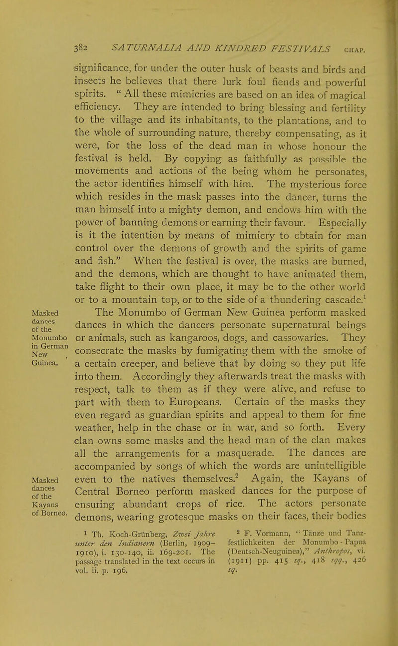 Masked dances of the Monumbo in German New Guinea. Masked dances of the Kayans of Borneo. significance, for under the outer husk of beasts and birds and insects he believes that there lurk foul fiends and powerful spirits.  All these mimicries are based on an idea of magical efficiency. They are intended to bring blessing and fertility to the village and its inhabitants, to the plantations, and to the whole of surrounding nature, thereby compensating, as it were, for the loss of the dead man in whose honour the festival is held. By copying as faithfully as possible the movements and actions of the being whom he personates, the actor identifies himself with him. The mysterious force which resides in the mask passes into the dancer, turns the man himself into a mighty demon, and endows him with the power of banning demons or earning their favour. Especially is it the intention by means of mimicry to obtain for man control over the demons of growth and the spirits of game and fish. When the festival is over, the masks are burned, and the demons, which are thought to have animated them, take flight to their own place, it may be to the other world or to a mountain top, or to the side of a thundering cascade.^ The Monumbo of German New Guinea perform masked dances in which the dancers personate supernatural beings or animals, such as kangaroos, dogs, and cassowaries. They consecrate the masks by fumigating them with the smoke of a certain creeper, and believe that by doing so they put life into them. Accordingly they afterwards treat the masks with respect, talk to them as if they were alive, and refuse to part with them to Europeans, Certain of the masks they even regard as guardian spirits and appeal to them for fine weather, help in the chase or in war, and so forth. Every clan owns some masks and the head man of the clan makes all the arrangements for a masquerade. The dances are accompanied by songs of which the words are unintelligible even to the natives themselves.^ Again, the Kayans of Central Borneo perform masked dances for the purpose of ensuring abundant crops of rice. The actors personate demons, wearing grotesque masks on their faces, their bodies 1 Th. Koch-Grlinberg, Zwci Jahre unier den Indianern (Berlin, 1909- 1910), i. 130-140, ii. 169-201. The passage translated in the text occurs in vol. ii. p. 196. 2 F. Vormann,  Tanze und Tanz- festlichkeiten der Monumbo - Papua (Deutsch-Neuguinca), Anthropos^ vi. (1911) pp. 415 sq.y 418 sqq.y 426 sq.