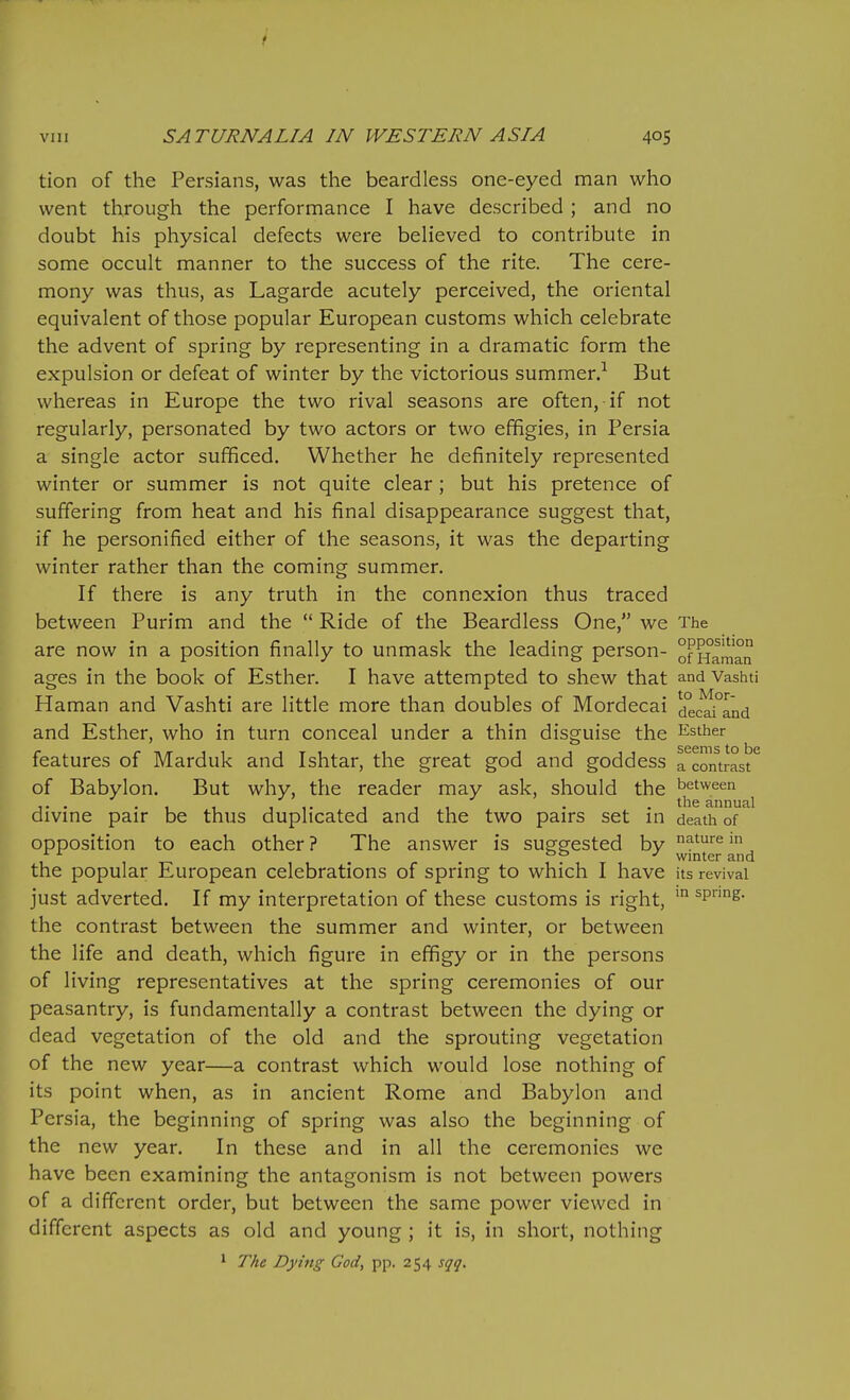 tion of the Persians, was the beardless one-eyed man who went through the performance I have described ; and no doubt his physical defects were believed to contribute in some occult manner to the success of the rite. The cere- mony was thus, as Lagarde acutely perceived, the oriental equivalent of those popular European customs which celebrate the advent of spring by representing in a dramatic form the expulsion or defeat of winter by the victorious summer.-^ But whereas in Europe the two rival seasons are often, if not regularly, personated by two actors or two effigies, in Persia a single actor sufficed. Whether he definitely represented winter or summer is not quite clear; but his pretence of suffering from heat and his final disappearance suggest that, if he personified either of the seasons, it was the departing winter rather than the coming summer. If there is any truth in the connexion thus traced between Purim and the  Ride of the Beardless One, we The are now in a position finally to unmask the leading person- of Haman ages in the book of Esther. I have attempted to shew that and Vashti Haman and Vashti are little more than doubles of Mordecai dec^i°and and Esther, who in turn conceal under a thin disguise the Esther features of Marduk and Ishtar, the great god and goddess rcontrast^ of Babylon. But why, the reader may ask, should the between . ... 11. -1 11 . . annual divme pair be thus duplicated and the two pairs set in death of opposition to each other ? The answer is suggested by ^^ure m . . bto / winter and the popular European celebrations of spring to which I have its revival just adverted. If my interpretation of these customs is right, spring, the contrast between the summer and winter, or between the life and death, which figure in efifigy or in the persons of living representatives at the spring ceremonies of our peasantry, is fundamentally a contrast between the dying or dead vegetation of the old and the sprouting vegetation of the new year—a contrast which would lose nothing of its point when, as in ancient Rome and Babylon and Persia, the beginning of spring was also the beginning of the new year. In these and in all the ceremonies we have been examining the antagonism is not between powers of a different order, but between the same power viewed in different aspects as old and young ; it is, in short, nothing * The Dying God, pp. 254 sqq.