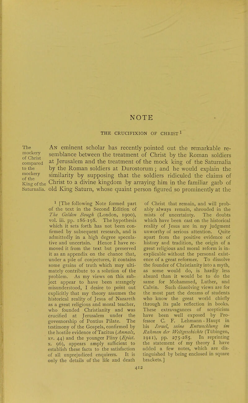 NOTE THE CRUCIFIXION OF CHRIST ^ The mockery of Christ compared to the mockery of the King of the Saturnalia. An eminent scholar has recently pointed out the remarkable re- semblance between the treatment of Christ by the Roman soldiers at Jerusalem and the treatment of the mock king of the Saturnalia by the Roman soldiers at Durostorum; and he would explain the similarity by supposing that the soldiers ridiculed the claims of Christ to a divine kingdom by arraying him in the familiar garb of old King Saturn, whose quaint person figured so prominently at the ^ [The following Note formed part of the text in the Second Edition of The Golden Bough (London, 1900), vol. iii. pp. 186-198. The hypothesis which it sets forth has not been con- firmed by subsequent research, and is admittedly in a high degree specula- tive and uncertain. Hence I have re- moved it from the text but preserved it as an appendix on the chance that, under a pile of conjectures, it contains some grains of truth which may ulti- mately contribute to a solution of the problem. As my views on this sub- ject appear to have been strangely misunderstood, I desire to point out explicitly that my theory assumes the historical reality of Jesus of Nazareth as a great religious and moral teacher, who founded Christianity and was crucified at Jerusalem under the governorship of Pontius Pilate. The testimony of the Gospels, confirmed by the hostile evidence of Tacitus (Atwals, XV. 44) and the younger Pliny {Epist. X. 96), appears amply sufficient to establish these facts to the satisfaction of all unprejudiced enquirers. It is only the details of the life and death 41: of Christ that remain, and will prob- ably always remain, shrouded in the mists of uncertainty. The doubts which have been cast on the historical reality of Jesus are in my judgment unworthy of serious attention. Quite apart from the positive evidence of history and tradition, the origin of a great religious and moral reform is in- explicable without the personal exist- ence of a great reformer. To dissolve the founder of Christianity into a myth, as some would do, is hardly less absurd than it would be to do the same for Mohammed, Luther, and Calvin. Such dissolving views are for the most part the dreams of students who know the great world chiefly through its pale reflection in books. These extravagances of scepticism have been well exposed by Pro- fessor C. F. Lehmann - Haupt in his Israel, seine Entivtckluvg im Rahmen der Weltgeschichic (Tubingen, 1911), pp. 275-285. In reprinting the statement of my theory I have added a few notes, which are dis- tinguished by being enclosed in square brackets.]