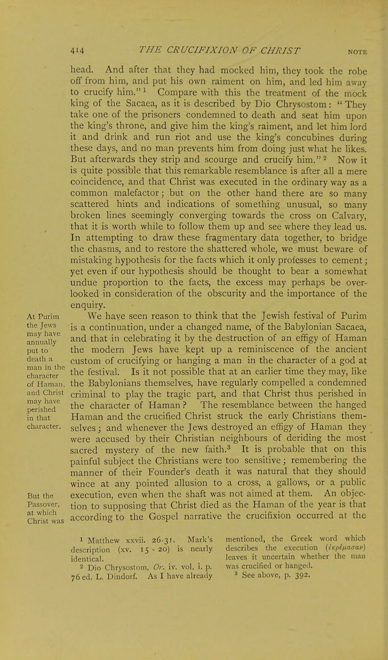 head. And after that they had mocked him, they took the robe off from him, and put his own raiment on him, and led him away to crucify him. ^ Compare with this the treatment of the mock king of the Sacaea, as it is described by Dio Chrysostom:  They take one of the prisoners condemned to death and seat him upon the king's throne, and give him the king's raiment, and let him lord it and drink and run riot and use the king's concubines during these days, and no man prevents him from doing just what he likes. But afterwards they strip and scourge and crucify him.^ Now it is quite possible that this remarkable resemblance is after all a mere coincidence, and that Christ was executed in the ordinary way as a common malefactor; but on the other hand there are so many scattered hints and indications of something unusual, so many broken lines seemingly converging towards the cross on Calvaiy, that it is worth while to follow them up and see where they lead us. In attempting to draw these fragmentary data together, to bridge the chasms, and to restore the shattered whole, we must beware of mistaking hypothesis for the facts which it only professes to cement; yet even if our hypothesis should be thought to bear a somewhat undue proportion to the facts, the excess may perhaps be over- looked in consideration of the obscurity and the importance of the enquiry. At Purim We have seen reason to think that the Jewish festival of Purim the Jews jg continuation, under a changed name, of the Babylonian Sacaea, annually ^^^ ^^^ Celebrating it by the destruction of an efifigy of Haman put to the modern Jews have kept up a reminiscence of the ancient death a custom of Crucifying or hanging a man in the character of a god at character^^ the festival. Is it not possible that at an earlier time they may, like of Haman, the Babylonians themselves, have regularly compelled a condemned and Christ criminal to play the tragic part, and that Christ thus perished in perfshed'^ the character of Haman ? The resemblance between the hanged in that Haman and the crucified Christ struck the early Christians them- character. selves; and whenever the Jews destroyed an effigy of Haman they were accused by their Christian neighbours of deriding the most sacred mystery of the new faith.^ It is probable that on this painful subject the Christians were too sensitive; remembering the manner of their Founder's death it was natural that they should wince at any pointed allusion to a cross, a gallows, or a public But the execution, even when the shaft was not aimed at them. An objec- Passover, j-jon to Supposing that Christ died as the Haman of the year is that '~ ~^ according to the Gospel narrative the crucifixion occurred at the at which Christ was 1 Matthew xxvii. 26-31. Mark's mentioned, the Greek word which description (xv. 15 - 20) is nearly describes the execution (eKp^fiacrav) identical. leaves it uncertain whether the man 2 Dio Chrysostom, Or. iv. vol. i. p. was crucified or hanged. 76 ed. L. Dindorf. As I have already ^ See above, p. 392.