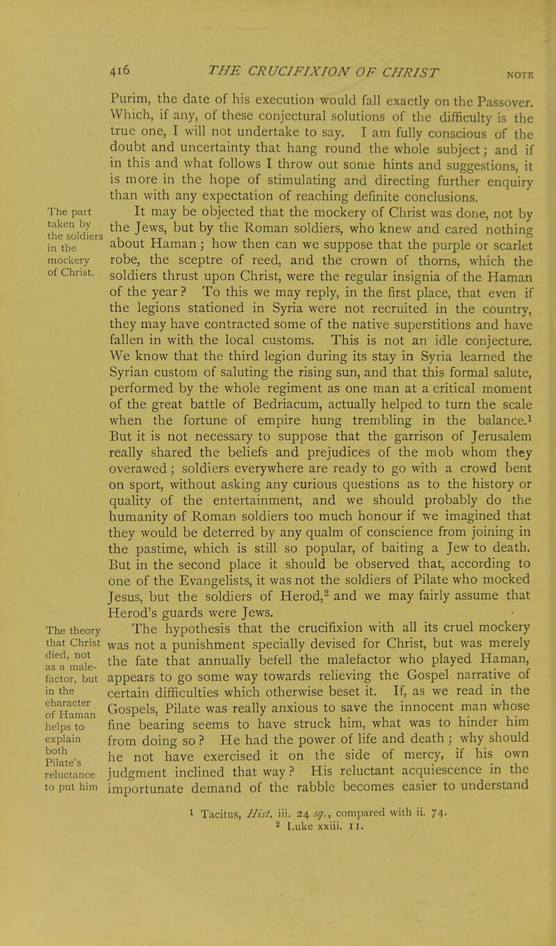 NOTE Purim, the date of his execution would fall exactly on the Passover. Which, if any, of these conjectural solutions of the difficulty is the true one, I will not undertake to say. I am fully conscious of the doubt and uncertainty that hang round the whole subject; and if in this and what follows I throw out some hints and suggestions, it is more in the hope of stimulating and directing further enquiry than with any expectation of reaching definite conclusions. The part It may be objected that the mockery of Christ was dorie, not by theloidLr ^^^^ J^^^) ^ut by the Roman soldiers, who knew and cared nothing in the about Haman; how then can we suppose that the purple or scarlet mockery robe, the sceptre of reed, and the crown of thorns, which the of Christ, soldiers thrust upon Christ, were the regular insignia of the Haman of the year? To this we may reply, in the first place, that even if the legions stationed in Syria were not recruited in the country, they may have contracted some of the native superstitions and have fallen in with the local customs. This is not an idle conjecture. We know that the third legion during its stay in Syria learned the Syrian custom of saluting the rising sun, and that this formal salute, performed by the whole regiment as one man at a critical moment of the great battle of Bedriacum, actually helped to turn the scale when the fortune of empire hung trembling in the balance.^ But it is not necessary to suppose that the garrison of Jerusalem really shared the beliefs and prejudices of the mob whom they overawed; soldiers everywhere are ready to go with a crowd bent on sport, without asking any curious questions as to the history or quality of the entertainment, and we should probably do the humanity of Roman soldiers too much honour if we imagined that they would be deterred by any qualm of conscience from joining in the pastime, which is still so popular, of baiting a Jew to death. But in the second place it should be observed that, according to one of the Evangelists, it was not the soldiers of Pilate who mocked Jesus, but the soldiers of Herod,^ and we may fairly assume that Herod's guards were Jews. The theory The hypothesis that the crucifixion with all its cruel mockery that Christ ^^s not a punishment specially devised for Christ, but was merely fra'mak- ^'^^ ^^^^ ^'^^^ annually befell the malefactor who played Haman, factor, but appears to go some way towards relieving the Gospel narrative of in the certain difficulties which otherwise beset it. If, as we read in the of HamM Gospels, Pilate was really anxious to save the innocent man whose helps to fine bearing seems to have struck him, what was to hinder him explain from doing so ? He had the power of life and death ; why should Plate's ^^^^ exercised it on the side of mercy, if his own reluctance judgment inclined that way ? His reluctant acquiescence in the to put him importunate demand of the rabble becomes easier to understand 1 Tacitus, Hist. iii. 24 sq., compared with ii. 74. 2 Luke xxiii. 11.