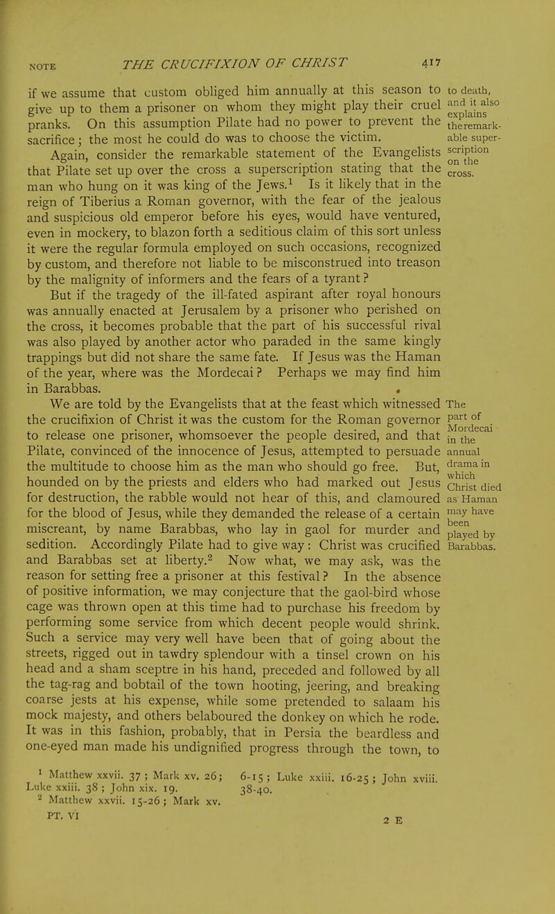 if we assume that custom obliged him annually at this season to to death, give up to them a prisoner on whom they might play their cruel pranks. On this assumption Pilate had no power to prevent the thrremark- sacrifice \ the most he could do was to choose the victim. able super- Again, consider the remarkable statement of the Evangelists ^'^''P^^^ that Pilate set up over the cross a superscription stating that the ^,^^55 man who hung on it was king of the Jews.^ Is it likely that in the reign of Tiberius a Roman governor, with the fear of the jealous and suspicious old emperor before his eyes, would have ventured, even in mockery, to blazon forth a seditious claim of this sort unless it were the regular formula employed on such occasions, recognized by custom, and therefore not liable to be misconstrued into treason by the malignity of informers and the fears of a tyrant ? But if the tragedy of the ill-fated aspirant after royal honours was annually enacted at Jerusalem by a prisoner who perished on the cross, it becomes probable that the part of his successful rival was also played by another actor who paraded in the same kingly trappings but did not share the same fate. If Jesus was the Haman of the year, where was the Mordecai ? Perhaps we may find him in Barabbas. . We are told by the Evangelists that at the feast which witnessed The the crucifixion of Christ it was the custom for the Roman governor ^'^'^^^ . to release one prisoner, whomsoever the people desired, and that ^^e Pilate, convinced of the innocence of Jesus, attempted to persuade annual the multitude to choose him as the man who should go free. But, firama m hounded on by the priests and elders who had marked out Jesus Christ died for destruction, the rabble would not hear of this, and clamoured as Haman for the blood of Jesus, while they demanded the release of a certain ^^^^ miscreant, by name Barabbas, who lay in gaol for murder and pfayed by sedition. Accordingly Pilate had to give way : Christ was crucified Barabbas. and Barabbas set at liberty.^ Now what, we may ask, was the reason for setting free a prisoner at this festival ? In the absence of positive information, we may conjecture that the gaol-bird whose cage was thrown open at this time had to purchase his freedom by performing some service from which decent people would shrink. Such a service may very well have been that of going about the streets, rigged out in tawdry splendour with a tinsel crown on his head and a sham sceptre in his hand, preceded and followed by all the tag-rag and bobtail of the town hooting, jeering, and breaking coarse jests at his expense, while some pretended to salaam his mock majesty, and others belaboured the donkey on which he rode. It was in this fashion, probably, that in Persia the beardless and one-eyed man made his undignified progress through the town, to 1 Matthew xxvii. 37; Mark xv. 26; 6-15; Luke xxiii. 16-25; Jolm xviii. Luke xxiii. 38 ; John xix. 19. 38-40. 2 Matthew xxvii. 15-26; Mark xv. PT. VI 2 E