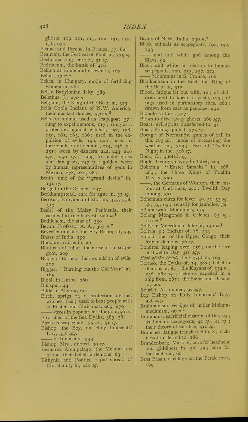 ghosts, 109, III, 115, 122, 131, 152, 156. 234 Beauce and Perche, in Fiance, 57, 62 Beauvais, the Festival of Fools at, 335 sq. Bechuana king, cure of, 31 sq. Bedriacum, the battle of, 416 Befana at Rome and elsewhere, 167 Behar, 37 n.^ Bekes, in Hungary, mode of fertilizing women in, 264 Bel, a Babylonian deity, 389 Belethus, J., 270 n. Belgium, the King of the Bean in, 313 Bella Coola Indians of N.W. America, their masked dances, 376 n.'^ Bells on animal used as scapegoat, 37 ; rung to expel demons, 117 ; rung as a protection against witches, 157, 158, 159, 161, 165, 166; used in the ex- pulsion of evils, 196, 200; used at the expulsion of demons, 214, 246 sq., 251 ; worn by dancers, 242, 243, 246 sqq., 250 sq. ; rung to make grass and flax grow, 247 sq. ; golden, worn by human representatives of gods in Mexico, 278, 280, 284 Benin, time of the grand devils in, 131 sq. Bergell in the Grisons, 247 Berkhampstead, cure for ague in, 57 sq. Berosus, Babylonian historian, 355, 358, 359 Besisi of the Malay Peninsula, their carnival at rice-harvest, 226 n.^ Bethlehem, the star of, 330 Bevan, Professor A. A., 367 Beverley minster, the Boy Bishop at, 337 Bhars of India, 190 Bhootan, cairns in, 26 Bhotiyas of Juhar, their use of a scape- goat, 2og Biajas of Borneo, their expulsion of evils, 200 Biggar,  Burning out the Old Year  at, 165 Bikol, in Luzon, 260 Bilaspur, 44 Bilda in Algeria, 60 Birch, sprigs of, a protection against witches, 162 ; used to beat people with at Easter and Christmas, 269, 270 trees in popular cure for gout, 56 sq. Bird-chief of the Sea Dyaks, 383, 384 Birds as scapegoats, 35 sq., 51 sq. Bishop, the Boy, on Holy Innocents' Day, 336 sqq. of Innocents, 333 Bishop, Mrs., quoted, 99 sq. Bismarck Archipelago, the Melanesians of the, their belief in demons, 83 Bithynia and Pontus, rapid spread of Christianity in, 420 sq. Biyars of N.W. India, 230 «.'' Black animals as scapegoats, 190, 192, 193 god and white god among the Slavs, 92 Black and white in relation to human scapegoats, 220, 253, 257, 272 Mountains in S. France, 166 Blankenheim in the Eifel, the King of the Bean at, 313 Blood, fatigue let out with, 12 ; of chil- dren used to knead a paste, 129 ; of pigs used in purificatory rites, 262 ; drawn from ears as penance, 292 Bloodless altars, 307 Blows to drive away ghosts, 260 sqq. Boars, evil spirits transferred to, 31 Boas, Franz, quoted, 375 sq. Bocage of Normandy, games of ball in the, 183 sq. ; mode of forecasting the weather in, 323 ; Eve of Twelfth Night in the, ■^\(> sq. Bock, C., quoted, 97 Bogle, George, envoy to Tibet, 203 Bohemia, Easter Smacks in, 268, 269; the Three Kings of Twelfth Day in, 330 , the Germans of Western, their cus- tom at Christmas, 270 ; Twelfth Day among, 331 Bohemian cures for fever, 49, 51, 55 sq., 58, 59, 63 ; remedy for jaundice, 52 Bohmerwald Mountains, 159 Bolang Mongondo in Celebes, 85 sq., 121 n.^ Bolbe in Macedonia, lake of, 142 n.^ Bolivia, 9 ; Indians of, 26, 193 Boloki, the, of the Upper Congo, their fear of demons, 76 sq. Bonfires, leaping over, 156 ; on the Eve of Twelfth Day, 316 sqq. Book of the Dead, the Egyptian, 103 Borneo, the Dyaks of, 14, 383 ; belief in demons in, 87 ; the Kayans of, 154 n., 236, 382 sq. ; sickness expelled in a ship from, 187 ; the Biajas and Dusuus of, 200 Bourlet, A., quoted, 97 sqq. Boy Bishop on Holy Innocents' Day, 336 m- Brahmanism, vestiges of, under Moham- medanism, go Brahmans, sacrificial custom of the, 25 ; as human scapegoats, 42 sq., 44 sq.; their theory of sacrifice, 410 sq. Branches, fatigue transferred to, 8 ; sick- ness transferred to, 186 Brandenburg, Mark of, cure for headache and giddiness in, 52, 53; cure for toothache in, 60 Bras Basah, a village on the Perak river. 199