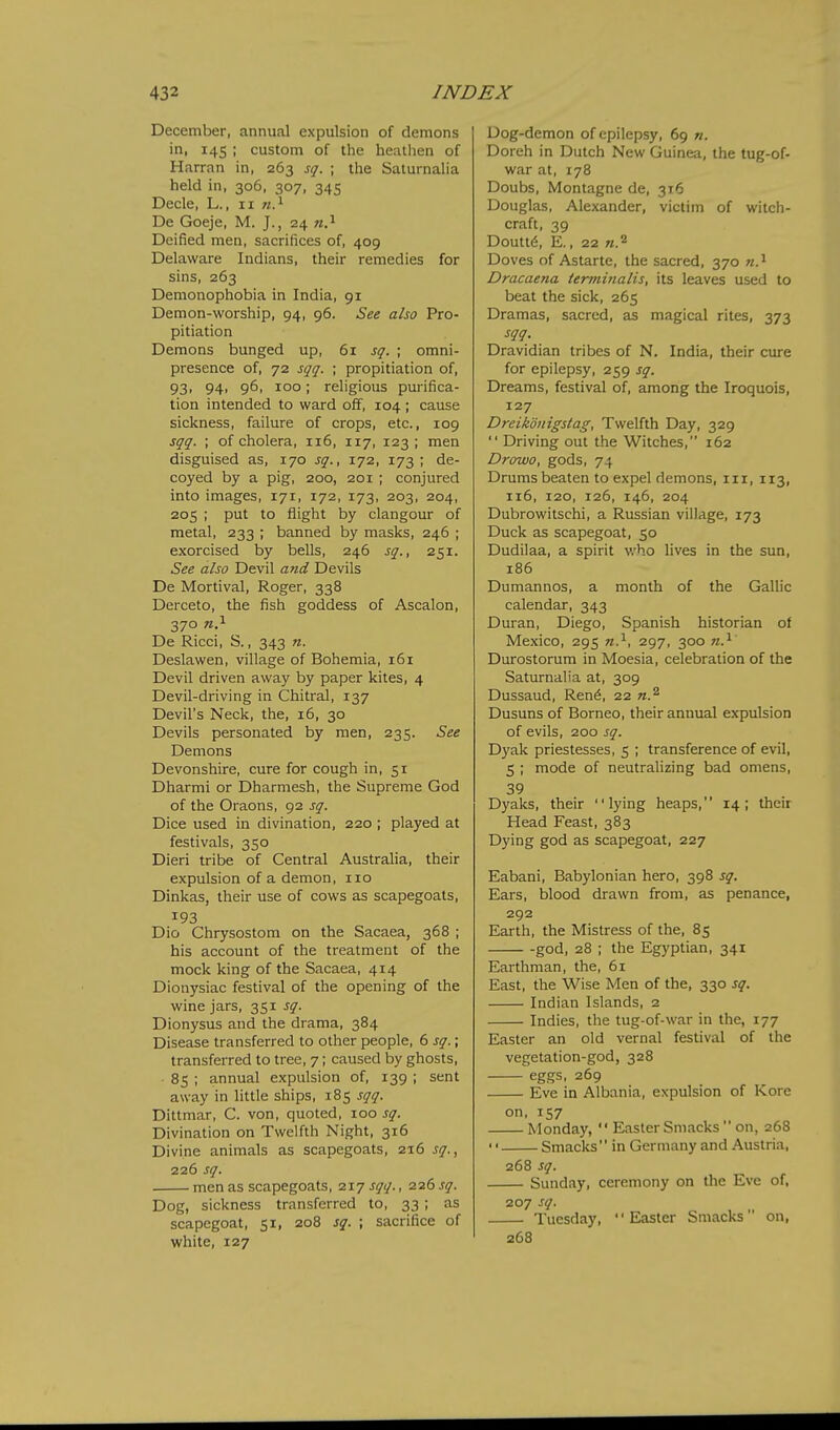 December, annual expulsion of demons in, 145 ; custom of the heathen of Harran in, 263 sq. ; the Saturnalia held in, 306, 307, 345 Decle, L., 11 «.i De Goeje, M. J., 24 Deified men, sacrifices of, 409 Delaware Indians, their remedies for sins, 263 Demonophobia in India, 91 Demon-worship, 94, 96. See also Pro- pitiation Demons bunged up, 61 sq. ; omni- presence of, 72 sqq. ; propitiation of, 93' 94> 961 100; religious purifica- tion intended to ward ol5f, 104 ; cause sickness, failure of crops, etc., 109 sqq. ; of cholera, 116, 117, 123 ; men disguised as, 170 sq., 172, 173; de- coyed by a pig, 200, 201 ; conjured into images, 171, 172, 173, 203, 204, 205 ; put to flight by clangour of metal, 233 ; banned by masks, 246 ; exorcised by bells, 246 sq., 251. See also Devil atid Devils De Mortival, Roger, 338 Derceto, the fish goddess of Ascalon, 370 n?- De Ricci, S., 343 n. Deslawen, village of Bohemia, 161 Devil driven away by paper kites, 4 Devil-driving in Chitral, 137 Devil's Neck, the, 16, 30 Devils personated by men, 235. See Demons Devonshire, cure for cough in, 51 Dharmi or Dharmesh, the Supreme God of the Oraons, 92 sq. Dice used in divination, 220 ; played at festivals, 350 Dieri tribe of Central Australia, their expulsion of a demon, 110 Dinkas, their use of cows as scapegoats, 193 Dio Chrysostom on the Sacaea, 368 ; his account of the treatment of the mock king of the Sacaea, 414 Dionysiac festival of the opening of the wine jars, 351 sq. Dionysus and the drama, 384 Disease transferred to other people, 6 sq.; transferred to tree, 7; caused by ghosts, 85 ; annual expulsion of, 139 ; sent away in little ships, 185 sqq. Dittmar, C. von, quoted, 100 sq. Divination on Twelfth Night, 316 Divine animals as scapegoats, 216 sq.., 226 sq. men as scapegoats, 217 sqq., 226 sq. Dog, sickness transferred to, 33 ; as scapegoat, 51, 208 sq. ; sacrifice of white, 127 Uog-demon of epilepsy, 69 n. Doreh in Dutch New Guinea, the tug-of- war at, 178 Doubs, Montagne de, 316 Douglas, Alexander, victim of witch- craft, 39 Doutt6, E., 22 «.2 Doves of Astarte, the sacred, 370 w.^ Dracaena ienniiialis, its leaves used to beat the sick, 265 Dramas, sacred, as magical rites, 373 sqq. Dravidian tribes of N. India, their cure for epilepsy, 259 sq. Dreams, festival of, among the Iroquois, 127 Dreikdnigstag, Twelfth Day, 329  Driving out the Witches, 162 Drowo, gods, 74 Drums beaten to expel demons, iii, 113, 116, 120, 126, 146, 204 Dubrowitschi, a Russian village, 173 Duck as scapegoat, 50 Dudilaa, a spirit who lives in the sun, 186 Dumannos, a month of the Gallic calendar, 343 Duran, Diego, Spanish historian of Mexico, 295 n.^, 297, 300 n.^ Durostorum in Moesia, celebration of the Saturnalia at, 309 Dussaud, Ren6, 22 n.^ Dusuns of Borneo, their annual expulsion of evils, 200 sq. Dyak priestesses, 5 ; transference of evil, 5 ; mode of neutralizing bad omens, 39 Dyaks, their lying heaps, 14; their Head Feast, 383 Dying god as scapegoat, 227 Eabani, Babylonian hero, 398 sq. Ears, blood drawn from, as penance, 292 Earth, the Mistress of the, 85 god, 28 ; the Egyptian, 341 Earthman, the, 61 East, the Wise Men of the, 330 sq. Indian Islands, 2 Indies, the tug-of-war in the, 177 Easter an old vernal festival of the vegetation-god, 328 eggs, 269 Eve in Albania, expulsion of Kore on, 157 Monday,  Easter Smacks  on, 268  Smacks in Germany and Austria, 268 sq. Sunday, ceremony on tlie Eve of, 207 sq. Tuesday, Easter Smacks on, 268