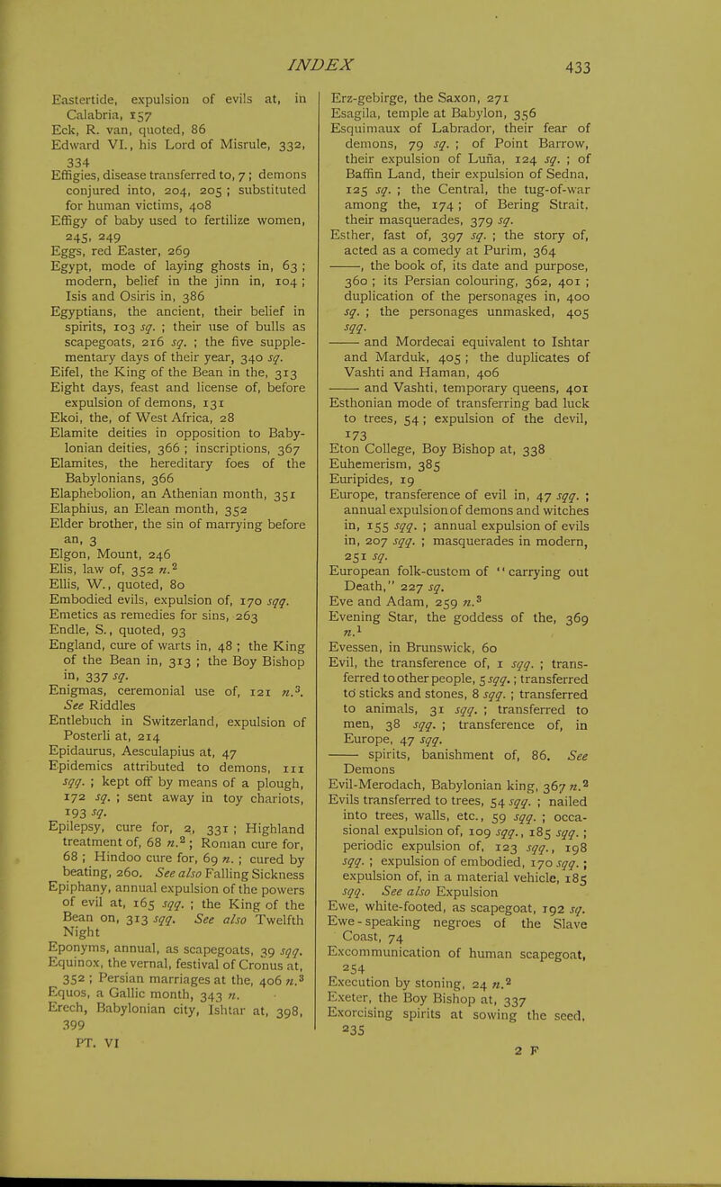 Eastertide, expulsion of evils at, in Calabria, 157 Eck, R. van, quoted, 86 Edward VI., his Lord of Misrule, 332, 334 Effigies, disease transferred to, 7; demons conjured into, 204, 205 ; substituted for human victims, 408 Effigy of baby used to fertilize women, 24s. 249 Eggs, red Easter, 269 Egypt, mode of laying ghosts in, 63 ; modern, belief in the jinn in, 104 ; Isis and Osiris in, 386 Egyptians, the ancient, their belief in spirits, 103 sq. ; their use of bulls as scapegoats, 216 sq. ; the five supple- mentary days of their year, 340 sq. Eifel, the King of the Bean in the, 313 Eight days, feast and license of, before expulsion of demons, 131 Ekoi, the, of West Africa, 28 Elamite deities in opposition to Baby- lonian deities, 366 ; inscriptions, 367 Elamites, the hereditary foes of the Babylonians, 366 Elaphebolion, an Athenian month, 351 Elaphius, an Elean month, 352 Elder brother, the sin of marrying before an, 3 Elgon, Mount, 246 Elis, law of, 352 Ellis, W., quoted, 80 Embodied evils, expulsion of, 170 sqq. Emetics as remedies for sins, 263 Endle, S., quoted, 93 England, cure of warts in, 48 ; the King of the Bean in, 313 ; the Boy Bishop in, 337 sq. Enigmas, ceremonial use of, 121 n.^. See Riddles Entlebuch in Switzerland, expulsion of Posterli at, 214 Epidaurus, Aesculapius at, 47 Epidemics attributed to demons, iii sqq. ; kept off by means of a plough, 172 sq. ; sent away in toy chariots, 193 sq. Epilepsy, cure for, 2, 331 ; Highland treatment of, 68 n.^ ; Roman cure for, 68 ; Hindoo cure for, 69 n. ; cured by beating, 260. See also Falling Sickness Epiphany, annual expulsion of the powers of evil at, 165 sqq. ; the King of the Bean on, 313 sqq. See also Twelfth Night Eponyms, annual, as scapegoats, 39 sqq. Equinox, the vernal, festival of Cronus at, 352 ; Persian marriages at the, 406 n.^ Equos, a Gallic month, 343 71. Erech, Babylonian city, Ishtar at, 398, 399 PT. VI Erz-gebirge, the Saxon, 271 Esagila, temple at Babylon, 356 Esquimaux of Labrador, their fear of demons, 79 sq. ; of Point Barrow, their expulsion of Lufia, 124 sq. ; of Baffin Land, their expulsion of Sedna, 125 sq. ; the Central, the tug-of-war among the, 174 ; of Bering Strait, their masquerades, 379 sq. Esther, fast of, 397 sq. ; the story of, acted as a comedy at Purim, 364 , the book of, its date and purpose, 360 ; its Persian colouring, 362, 401 ; duplication of the personages in, 400 sq. ; the personages unmasked, 405 sqq. and Mordecai equivalent to Ishtar and Marduk, 405 ; the duplicates of Vashti and Haman, 406 and Vashti, temporary queens, 401 Esthonian mode of transferring bad luck to trees, 54; expulsion of the devil, 173 Eton College, Boy Bishop at, 338 Euhemerism, 385 Euripides, 19 Europe, transference of evil in, 47 sqq. ; annual expulsion of demons and witches in, 155 sqq. ; annual expulsion of evils in, 207 sqq. ; masquerades in modern, 251 sq. European folk-custom of '' carrying out Death, 227 sq. Eve and Adam, 259 n.^ Evening Star, the goddess of the, 369 Evessen, in Brunswick, 60 Evil, the transference of, i sqq. ; trans- ferred to other people, $sqq.; transferred tc) sticks and stones, 8 sqq. ; transferred to animals, 31 sqq. ; transferred to men, 38 sqq. ; transference of, in Europe, 47 sqq. spirits, banishment of, 86. See Demons Evil-Merodach, Babylonian king, 367^.2 Evils transferred to trees, 54 sqq. ; nailed into trees, walls, etc., 59 sqq. ; occa- sional expulsion of, 109 sqq., 185 sqq. ; periodic expulsion of, 123 sqq., 198 sqq. ; expulsion of embodied, 170 sqq.; expulsion of, in a material vehicle, 185 sqq. See also Expulsion Ewe, white-footed, as scapegoat, 192 sq. Ewe-speaking negroes of the Slave Coast, 74 Excommunication of human scapegoat, 254 E.xecution by stoning, 24 m.^ Exeter, the Boy Bishop at, 337 Exorcising spirits at sowing the seed. 235 2 F