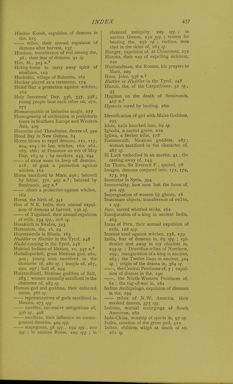 Hindoo Koosh, expulsion of demons in the, 225 tribes, their annual expulsion of demons after harvest, 137 Hindoos, transference of evil among the, 38 ; their fear of demons, 91 sq. Hirt, H., 325 Hobby-horse to carry away spirit of smallpox, 119 Hochofen, village of Bohemia, 161 Hockey played as a ceremony, 174 Holed flint a protection against witches, 162 Holy Innocents' Day, 336, 337, 338 ; young people beat each other on, 270, 271 Homoeopathic or imitative magic, 177 Homogeneity of civilization in prehistoric times in Southern Europe and Western Asia, 409 Honorius and Theodosius, decree of, 392 Hood Bay in New Guinea, 84 Horns blown to expel demons, iii, 117, 204, 214 ; to ban witches, 160, 161, 165, 166 ; at Penzance on eve of May Day, 163 sq. ; by maskers, 243, 244 of straw worn to keep off demons, 118 ; of goat a protection against witches, 162 Horse sacrificed to Mars, 230 ; beloved by Ishtar, 371, 407 n.^; beloved by Semiramis, 407 shoes a protection against witches, 162 Horus, the birth of, 341 Hos of N.E. India, their annual expul- sion of demons at harvest, 136 sq. of Togoland, their annual expulsion of evils, 134 sqq., 206 sq, Hosskirch in Swabia, 323 Hottentots, the, 16, 29 Hoyerswerda in Silesia, 163 Huddler or Huttler in the Tyrol, 248 Hudel-TMTimng in the Tyrol, 248 Huichol Indians of Mexico, 10, 347 n.^ Huitzilopochtli, great Mexican god, 280, 300; young man sacrificed in the character of, 280 sq. ; temple of, 287, 290, 297 ; hall of, 294 Huixtocihuatl, Mexican goddess of Salt, 283 ; woman annually sacrificed in the character of, 283 sq. Human god and goddess, their enforced union, 386 sq. representatives of gods sacrificed in Mexico, 275 sqq. sacrifice, successive mitigations of, 396 sq., 408 sacrifices, their influence on cosmo- gonical theories, 409 sqq. scapegoats, 38 sqq., 194 sqq., 210 sqq. ; in ancient Rome, 229 sqq. ; in classical antiquity, 229 sqq. ; in ancient Greece, 252 sqq. ; reason for beating the, 256 sq'. ; victims, men clad in the skins of, 265 sq. Hunger, expulsion of, at Chaeronea, 252 Hurons, their way of expelling sickness, 121 Husbandman, the Roman, his prayers to Mars, 229 Huss, John, 336 Huttler or Huddler in the Tyrol, 248 Huzuls, the, of the Carpathians, 32 sq., 35 Hyginus on the death of Semiramis, 407 n.^ Hysteria cured by beating, 260 Identiflcation of girl with Maize Goddess, 295 Idols, nails knocked into, 69 sq. Igbodu, a sacred grove, 212 Igliwa, a Berber tribe, 178 Ilamatecutli, Mexican goddess, 287; woman sacrificed in the character of, 287 sq. Ill Luck embodied in an ascetic, 41 ; the casting away of, 144 Im Thurn, Sir Everard F., quoted, 78 Images, demons conjured into, 171, 172, 173. 203 Immestar in Syria, 394 Immortality, how men lost the boon of, 302 sqq. Impregnation of women by ghosts, 18 Inanimate objects, transference of evil to, I sqq. Inao, sacred whittled sticks, 261 Inauguration of a king in ancient India, 263 Incas of Peru, their annual expulsion of evils, 128 sqq. Incense used against witches, 158, 159 India, fear of demons in, 89 sqq. ; epi- demics sent away in toy chariots in, 193 j^. ; Dravidian tribes of Northern, 259 ; inauguration of a king in ancient, 263 ; the Twelve Days in ancient, 324 sq. ; origin of the drama in, 384 sq. , the Central Provinces of, 7 ; expul- sion of disease in the, 190 , the North-Western Provinces of, 61 ; the tug-of-war in, 181 Indian Archipelago, expulsion of diseases in the, 199 tribes of N.W. America, their masked dances, 375 sqq. Indians, mutual scourgings of South American, 262 Indo-China, worship of spirits in, 97 sq, Indra, creation of the great god, 410 Infant, children whipt at death of an. 261 .r^.