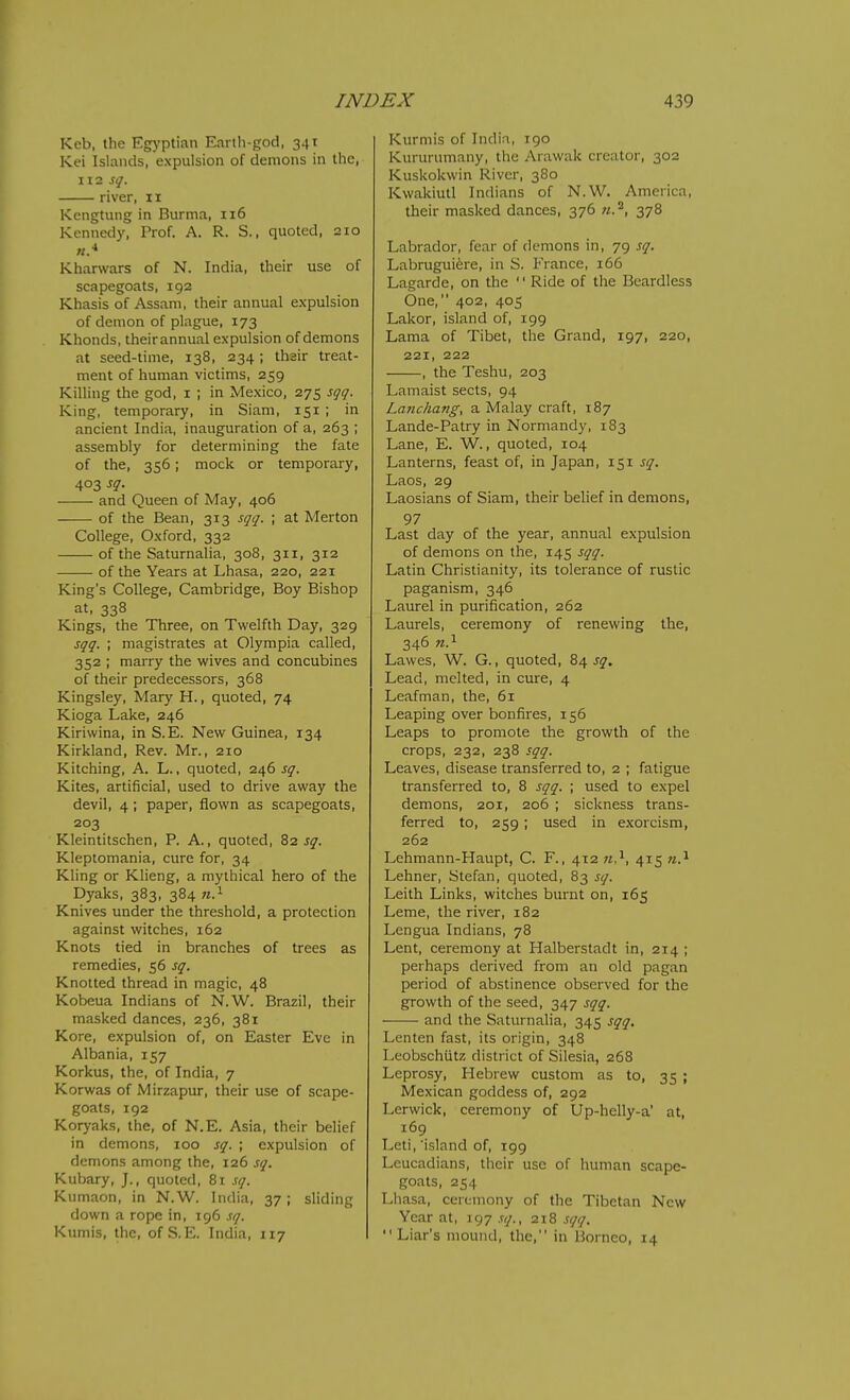 Keb, the Egyptian Earth-god, 341 Kei Islands, expulsion of demons in the, 112 sq. river, 11 Kengtung in Burma, 116 Kennedy, Prof. A. R. S., quoted, 210 Kharwars of N. India, their use of scapegoats, 192 Khasis of Assam, their annual expulsion of demon of plague, 173 Khonds, their annual expulsion of demons at seed-time, 138, 234 ; thair treat- ment of human victims, 259 Killing the god, i ; in Mexico, 275 sqq. King, temporary, in Siam, 151 ; in ancient India, inauguration of a, 263 ; assembly for determining the fate of the, 356; mock or temporary, 403 sq. and Queen of May, 406 of the Bean, 313 sqq. ; at Merton College, Oxford, 332 of the Saturnalia, 308, 311, 312 of the Years at Lhasa, 220, 221 King's College, Cambridge, Boy Bishop at, 338 Kings, the Three, on Twelfth Day, 329 sqq. ; magistrates at Olympia called, 352 ; marry the wives and concubines of their predecessors, 368 Kingsley, Mary H., quoted, 74 Kioga Lake, 246 Kiriwina, in S.E. New Guinea, 134 Kirkland, Rev. Mr., 210 Kitching, A. L., quoted, 2465$'. Kites, artificial, used to drive away the devil, 4; paper, flown as scapegoats, 203 Kleintitschen, P. A., quoted, ^2 sq. Kleptomania, cure for, 34 Kling or Klieng, a mythical hero of the Dyaks, 383, 384 Knives under the threshold, a protection against witches, 162 Knots tied in branches of trees as remedies, 56 sq. Knotted thread in magic, 48 Kobeua Indians of N.W. Brazil, their masked dances, 236, 381 Kore, expulsion of, on Easter Eve in Albania, 157 Korkus, the, of India, 7 Korwas of Mirzapur, their use of scape- goats, 192 Koryaks, the, of N.E. Asia, their belief in demons, 100 sq. ; expulsion of demons among the, 126 sq. Kubary, J., quoted, 81 sq. Kumaon, in N.W. India, 37 ; sliding down a rope in, 196 sq. Kumis, the, of S.E. India, 117 Kurmis of India, 190 Kururumany, the Arawak creator, 302 Kuskokwin River, 380 Kwakiutl Indians of N.W. America, their masked dances, 376 n.^, 378 Labrador, fear of demons in, 79 sq. Labrugui^re, in S. France, 166 Lagarde, on the '' Ride of the Beardless One, 402, 405 Lakor, island of, 199 Lama of Tibet, the Grand, 197, 220, 221, 222 , the Teshu, 203 Lamaist sects, 94 Lanchang, a Malay craft, 187 Lande-Patry in Normandy, 183 Lane, E. W., quoted, 104 Lanterns, feast of, in Japan, 151 sq. Laos, 29 Laosians of Siam, their belief in demons, 97 Last day of the year, annual expulsion of demons on the, 145 sqq. Latin Christianity, its tolerance of rustic paganism, 346 Laurel in purification, 262 Laurels, ceremony of renewing the, 346 «.i Lawes, W. G., quoted, 84 sq. Lead, melted, in cure, 4 Leafman, the, 61 Leaping over bonfires, 156 Leaps to promote the growth of the crops, 232, 238 sqq. Leaves, disease transferred to, 2 ; fatigue transferred to, 8 sqq. ; used to expel demons, 201, 206 ; sickness trans- ferred to, 259; used in exorcism, 262 Lehmann-Haupt, C. F., 412 n?-, 415 n.'^ Lehner, Stefan, quoted, 83 sq. Leith Links, witches burnt on, 165 Leme, the river, 182 Lengua Indians, 78 Lent, ceremony at Halberstadt in, 214 ; perhaps derived from an old pagan period of abstinence observed for the growth of the seed, 347 sqq. and the Saturnalia, 345 sqq, Lenten fast, its origin, 348 Leobschutz district of Silesia, 268 Leprosy, Hebrew custom as to, 35 ; Mexican goddess of, 292 Lerwick, ceremony of Up-helly-a' at, 169 Leti, 'island of, 199 Leucadians, their use of human scape- goats, 254 Lhasa, ceremony of the Tibetan New Year at, r^T sq., 218 sqq. Liar's mound, the, in Borneo, 14