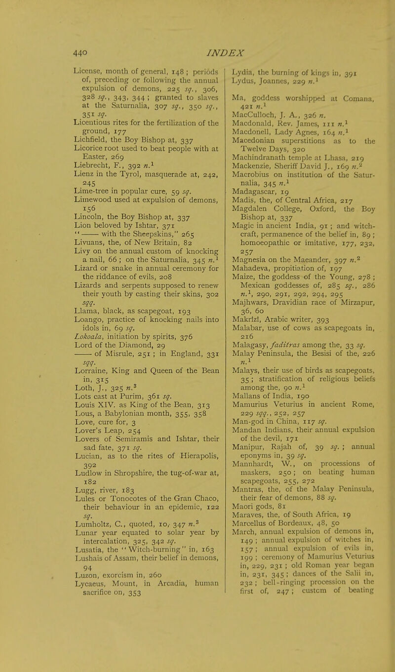 License, month of general, 148 ; periods of, preceding or following the annual expulsion of demons, 225 sq., 306, 328 jjT., 343, 344; granted to slaves at the Saturnalia, 307 sq., 350 sq., 351 sq- Licentious rites for the fertilization of the ground, 177 Lichfield, the Boy Bishop at, 337 Licorice root used to beat people with at Easter, 269 Liebrecht, F., 392 n?- Lienz in the Tyrol, masquerade at, 242, 24s Lime-tree in popular cure, 59 sq. Limewood used at expulsion of demons, 156 Lincoln, the Boy Bishop at, 337 Lion beloved by Ishtar, 371  with the Sheepskins, 265 Livuans, the, of New Britain, 82 Livy on the annual custom of knocking a nail, 66 ; on the Saturnalia, 345 n.'^ Lizard or snake in annual ceremony for the riddance of evils, 208 Lizards and serpents supposed to renew their youth by casting their skins, 302 sqq. Llama, black, as scapegoat, 193 Loango, practice of knocking nails into idols in, 69 sq. Lokoala, initiation by spirits, 376 Lord of the Diamond, 29 of Misrule, 251 ; in England, 331 sqq. Lorraine, King and Queen of the Bean in. 31S Loth, J., 325 «.3 Lots cast at Purim, 361 sq. Louis XIV. as King of the Bean, 313 Lous, a Babylonian month, 355, 358 Love, cure for, 3 Lover's Leap, 254 Lovers of Semiramis and Ishtar, their sad fate, 371 sq. Lucian, as to the rites of Hierapolis, 392 Ludlow in Shropshire, the tug-of-war at, 182 Lugg, river, 183 Lules or Tonocotes of the Gran Chaco, their behaviour in an epidemic, 122 sq. Lumholtz, C., quoted, 10, 347 Lunar year equated to solar year by intercalation, 325, 342 sq. Lusatia, the Witch-burning in, 163 Lushais of Assam, their belief in demons, 94 Luzon, exorcism in, 260 Lycaeus, Mount, in Arcadia, human sacrifice on, 353 Lydia, the burning of kings in, 391 Lydus, Joannes, 229 Ma, goddess worshipped at Comana, 421 n.i MacCuUoch, J. A., 326 n. Macdonald, Rev. James, in Macdonell, Lady Agnes, 164 Macedonian superstitions as to the Twelve Days, 320 Machindranath temple at Lhasa, 219 Mackenzie, Sheriff David J., 169 n.'^ Macrobius on institution of the Satur- nalia, 345 n.^ Madagascar, 19 Madis, the, of Central Africa, 217 Magdalen College, Oxford, the Boy Bishop at, 337 Magic in ancient India, 91 ; and witch- craft, permanence of the belief in, 89 ; homoeopathic or imitative, 177, 232, 257 Magnesia on the Maeander, 397 «.2 Mahadeva, propitiation of, 197 Maize, the goddess of the Young, 278 ; Mexican goddesses of, 285 sq., 286 n.^, 290, 291, 292, 294, 295 Majhwars, Dravidian race of Mirzapur, 36, 60 Makrlzl, Arabic writer, 393 Malabar, use of cows as scapegoats in, 216 Malagasy, faditras among the, 33 sq. Malay Peninsula, the Besisi of the, 226 Malays, their use of birds as scapegoats, 35 ; stratification of religious beliefs among the, 90 n.^ Mallans of India, 190 Mamurius Veturius in ancient Rome, 229 sqq., 252, 257 Man-god in China, 117 sq. Mandan Indians, their annual expulsion of the devil, 171 Man) pur, Rajah of, 39 sq. ; annual eponyms in, 39 sq. Mannhardt, W., on processions of maskers, 250; on beating human scapegoats, 255, 272 Mantras, the, of the Malay Peninsula, their fear of demons, 88 sq. Maori gods, 81 Maraves, the, of South Africa, 19 Marcellus of Bordeaux, 48, 50 March, annual expulsion of demons in, 149 ; annual expulsion of witches in, 157; annual expulsion of evils in, 199 ; ceremony of Mamurius Veturius in, 229, 231 ; old Roman year began in, 231, 345 ; dances of the Salii in, 232 ; bell-ringing procession on the first of, 247; custom of beating