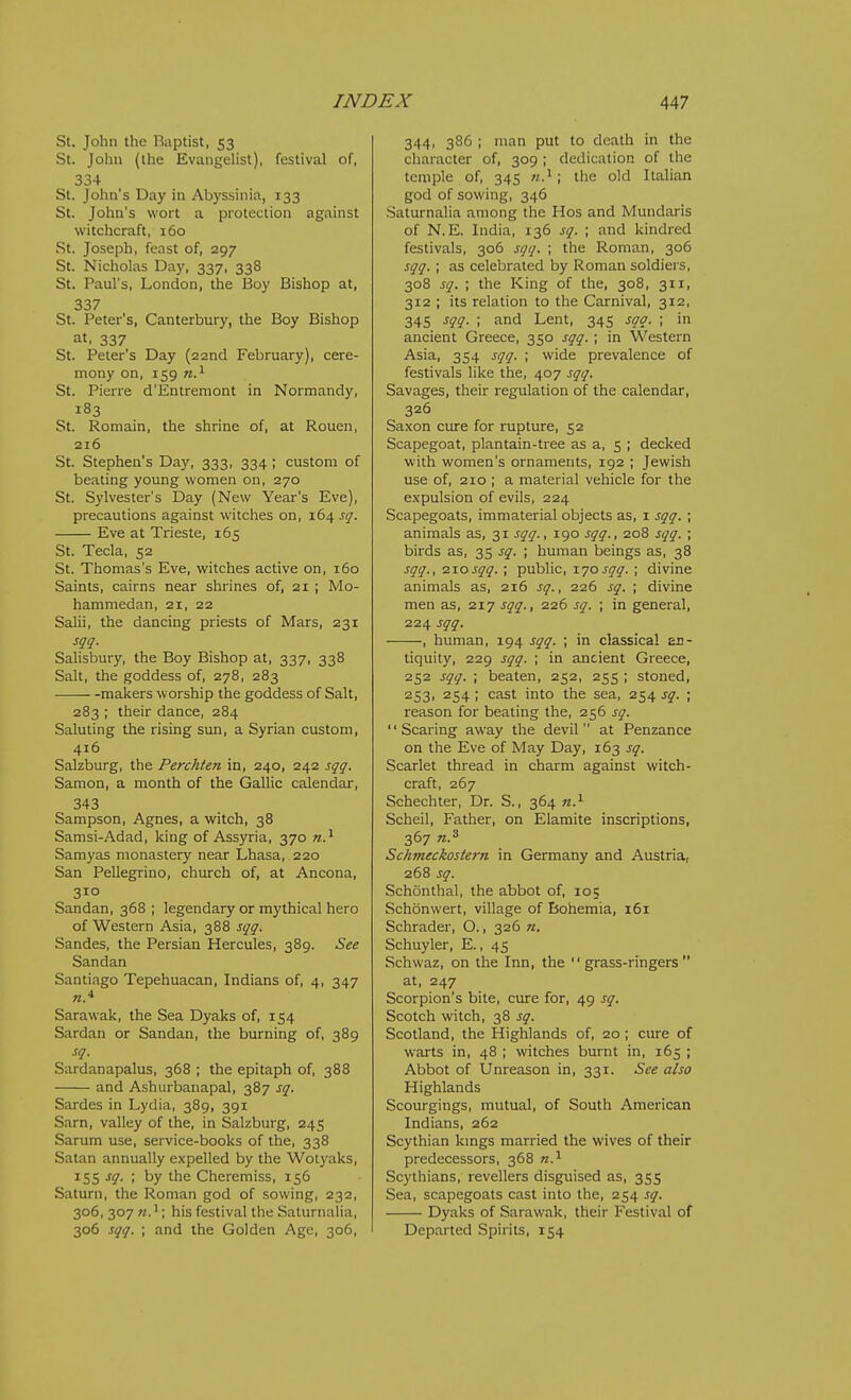St. John the Baptist, 53 St. John (the Evangelist), festival of, 334 St. John's Day in Abyssinia, 133 St. John's wort a protection against witchcraft, 160 St. Joseph, feast of, 297 St. Nicholas Day, 337, 338 St. Paul's, London, the Boy Bishop at, 337 St. Peter's, Canterbury, the Boy Bishop at, 337 St. Peter's Day (22nd February), cere- mony on, 159 St. Pierre d'Entreniont in Normandy, 183 St. Romain, the shrine of, at Rouen, 216 St. Stephen's Day, 333, 334 ; custom of beating young women on, 270 St. Sylvester's Day (New Year's Eve), precautions against witches on, 164 sq. Eve at Trieste, 165 St. Tecla, 52 St. Thomas's Eve, witches active on, 160 Saints, cairns near shrines of, 21 ; Mo- hammedan, 21, 22 Salii, the dancing priests of Mars, 231 sqq. Salisbury, the Boy Bishop at, 337, 338 Salt, the goddess of, 278, 283 makers worship the goddess of Salt, 283 ; their dance, 284 Saluting the rising sun, a Syrian custom, 416 Salzburg, the Perchten in, 240, 242 sqq. Samon, a month of the Gallic calendar, 343 Sampson, Agnes, a witch, 38 Samsi-Adad, king of Assyria, 370 n.^ Samyas monastery near Lhasa, 220 San Pellegrino, church of, at Ancona, 310 Sandan, 368 ; legendary or mythical hero of Western Asia, 388 sqq. Sandes, the Persian Hercules, 389. See Sandan Santiago Tepehuacan, Indians of, 4, 347 Sarawak, the Sea Dyaks of, 154 Sardan or Sandan, the burning of, 389 sq. Sardanapalus, 368 ; the epitaph of, 388 and Ashurbanapal, 387 sq. Sardes in Lydia, 389, 391 Sarn, valley of the, in Salzburg, 245 Sarum use, service-books of the, 338 Satan annually expelled by the Wolyaks, 15s ^Q- ; by the Cheremiss, 156 Saturn, the Roman god of sowing, 232, 306, 307 n. ^; his festival the Saturnalia, 306 sqq. ; and the Golden Age, 306, 344, 386 ; man put to death in the character of, 309 ; dedication of the temple of, 345 n.^ ; the old Italian god of sowing, 346 Saturnalia among the Hos and Mundaris of N.E. India, 136 sq. ; and kindred festivals, 306 sqq. ; the Roman, 306 sqq. ; as celebrated by Roman soldiers, 308 sq. ; the King of the, 308, 311, 312 ; its relation to the Carnival, 312, 345 sqq. ; and Lent, 345 sqq. ; in ancient Greece, 350 sqq. ; in Western Asia, 354 sqq. ; wide prevalence of festivals like the, 407 sqq. Savages, their regulation of the calendar, 326 Saxon cure for rupture, 52 Scapegoat, plantain-tree as a, 5 ; decked with women's ornaments, 192 ; Jewish use of, 210 ; a material vehicle for the e.xpulsion of evils, 224 Scapegoats, immaterial objects as, i sqq. ; animals as, 31 sqq., 190 sqq., 208 sqq. ; birds as, 35 sq. ; human beings as, 38 sqq., 2.10sqq. ; public, lyosqq. ; divine animals as, 216 sq., 226 sq. ; divine men as, 217 sqq., 226 sq. ; in general, 224 sqq. , human, 194 sqq. ; in classical an- tiquity, 229 sqq. ; in ancient Greece, 252 sqq. ; beaten, 252, 255 ; stoned, 2S3i 254 ; cast into the sea, 254 sq. ; reason for beating the, 256 sq. Scaring away the devil at Penzance on the Eve of May Day, 163 sq. Scarlet thread in charm against witch- craft, 267 Schechter, Dr. S., 364 n.^ Scheil, Father, on Elamite inscriptions, 367 n.^ Schmeckostern in Germany and Austria, 268 sq. Schonthal, the abbot of, 105 Schonwert, village of Bohemia, 161 Schrader, O., 326 n. Schuyler, E., 45 Schvvaz, on the Inn, the grass-ringers at, 247 Scorpion's bite, cure for, 49 sq. Scotch witch, 38 sq. Scotland, the Highlands of, 20 ; cure of warts in, 48 ; witches burnt in, 165 ; Abbot of Unreason in, 331. See also Highlands Scourgings, mutual, of South American Indians, 262 Scythian kmgs married the wives of their predecessors, 368 n.'^ Scythians, revellers disguised as, 355 Sea, scapegoats cast into the, 254 sq. Dyaks of Sarawak, their Festival of Departed Spirits, 154