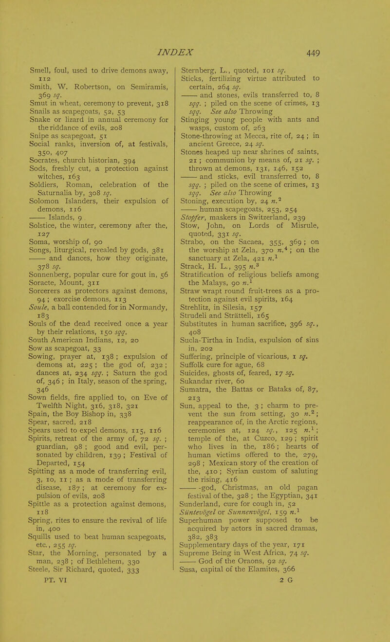 Smell, foul, used to drive demons away, 112 Smith, W. Robertson, on Semiramis, 369 sq. Smut in wheat, ceremony to prevent, 318 Snails as scapegoats, 52, 53 Snake or lizard in annual ceremony for the riddance of evils, 208 Snipe as scapegoat, 51 Social ranks, inversion of, at festivals, 350. 407 Socrates, church historian, 394 Sods, freshly cut, a protection against witches, 163 Soldiers, Roman, celebration of the Saturnalia by, 308 sq. Solomon Islanders, their expulsion of demons, 116 Islands, 9 Solstice, the winter, ceremony after the, 127 Soma, worship of, 90 Songs, liturgical, revealed by gods, 381 and dances, how they originate, 378 sq. Sonnenberg, popular cure for gout in, 56 Soracte, Mount, 311 Sorcerers as protectors against demons, 94; exorcise demons, 113 Soule, a ball contended for in Normandy, 183 Souls of the dead received once a year by their relations, 150 sqq. South American Indians, 12, 20 Sow as scapegoat, 33 Sowing, prayer at, 138 ; expulsion of demons at, 225 ; the god of, 232; dances at, 234 sqq. ; Saturn the god of, 346 ; in Italy, season of the spring, 346 Sown fields, fire applied to, on Eve of Twelfth Night, 316, 318, 321 Spain, the Boy Bishop in, 338 Spear, sacred, 218 Spears used to expel demons, 115, 116 Spirits, retreat of the army of, 72 sq. ; guardian, 98 ; good and evil, per- sonated by children, 139 ; Festival of Departed, 154 Spitting as a mode of transferring evil, 3, 10, II ; as a mode of transferring disease, 187; at ceremony for ex- pulsion of evils, 208 Spittle as a protection against demons, 118 Spring, rites to ensure the revival of life in, 400 Squills used to beat human scapegoats, etc., 255 sq. Star, the Morning, personated by a man, 238; of Bethlehem, 330 Steele, Sir Richard, quoted, 333 PT. VI Sternberg, L., quoted, loi sq. Sticks, fertilizing virtue attributed to certain, 264 sq. and stones, evils transferred to, 8 sqq. ; piled on the scene of crimes, 13 sqq. See also Throwing Stinging young people with ants and wasps, custom of, 263 Stone-throwing at Mecca, rite of, 24 ; in ancient Greece, 24 sq. Stones heaped up near shrines of saints, 21 ; communion by means of, 2X sq. ; thrown at demons, 131, 146, 152 and sticks, evil transferred to, 8 sqq. ; piled on the scene of crimes, 13 sqq. See also Throwing Stoning, execution by, 24 n.'^ human scapegoats, 253, 254 Stopfer, maskers in Switzerland, 239 Stow, John, on Lords of Misrule, quoted, 331 sq. Strabo, on the Sacaea, 355, 369; on the worship at Zela, 370 ; on the sanctuary at Zela, 421 n.^ Strack, H. L., 395 n.^ Stratification of religious beliefs among the Malays, 90 n.^ Straw wTapt round fruit-trees as a pro- tection against evil spirits, 164 Strehlitz, in Silesia, 157 Strudeli and Stratteli, 165 Substitutes in human sacrifice, 396 sq., 408 Sucla-Tirtha in India, expulsion of sins in, 202 Suffering, principle of vicarious, i sq. Suffolk cure for ague, 68 Suicides, ghosts of, feared, 17 sq. Sukandar river, 60 Sumatra, the Battas or Bataks of, 87, 213 Sun, appeal to the, 3 ; charm to pre- vent the sun from setting, 30 n.^; reappearance of, in the Arctic regions, ceremonies at, 124 sq., 125 n.^; temple of the, at Cuzco, 129 ; spirit who lives in the, 186; hearts of human victims offered to the, 270, 298 ; Mexican story of the creation of the, 410 ; Syrian custom of saluting the rising, 416 -god, Christmas, an old pagan festival of the, 328 ; the Egyptian, 341 Sunderland, cure for cough in, 52 Suntevdgel or Siinnenvogel, 159 n.^ Superhuman power supposed to be acquired by actors in sacred dramas, 382, 383 Supplementary days of the year, 171 Supreme Being in West Africa, 74 sq. God of the Oraons, 92 sq. Susa, capital of the Elamites, 366 2 G