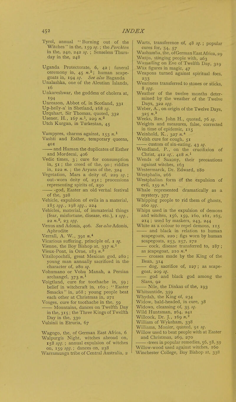 Tyrol, annual  Burning out of the Witches  in the, 159 sq. ; the Perch/en in the, 240, 243 sq. ; Senseless Thurs- day in the, 248 Uganda Protectorate, 6, 42 ; funeral ceremony in, 45 n.^; human scape- goats in, 194 sq. See also Baganda Unalashka, one of the Aleutian Islands, 16 Unkareshwar, the goddess of cholera at, 194 Unreason, Abbot of, in Scotland, 331 Up-helly-a' in Shetland, 168 sq. Urquhart, Sir Thomas, quoted, 332 Usener, H., 167 w.^, 229 n.^ Utch Kurgan, in Turkestan, 45 Vampyres, charms against, 153 n.'^ Vashti and Esther, temporary queens, 401 and Haman the duplicates of Esther and Mordecai, 406 Vedic times, 3 ; cure for consumption in, 51 ; the creed of the, 90 ; riddles in, 122 n. ; the Aryans of the, 324 Vegetation, Mars a deity of, 229 sq. ; out-worn deity of, 231 ; processions representing spirits of, 250 god, Easter an old vernal festival of the, 328 Vehicle, expulsion of evils in a material, 185 sqq., 198 sqq., 224 Vehicles, material, of immaterial things (fear, misfortune, disease, etc.), i sqq., 22 n.^, 23 sqq. Venus and Adonis, 406. See also Adonis, Aphrodite Verrall, A. W., 391 w.* Vicarious suffering, principle of, i sq. Vienne, the Boy Bishop at, 337 Vieux-Pont, in Orne, 183 n.^ Vitzilopochtli, great Mexican god, 280 ; young man annually sacrificed in the character of, 280 sq. Vohumano or Vohu Manah, a Persian archangel, 373 n.^ Voigtland, cure for toothache in, 59; belief in witchcraft in, 160; Easter Smacks  in, 268 ; young people beat each other at Christmas in, 271 Vosges, cure for toothache in the, 59 Mountains, dances on Twelfth Day in the, 315 ; the Three Kings of Twelfth Day in the, 330 Vulsinii in Etruria, 67 Wagogo, the, of German East Africa, 6 Walpurgis Night, witches abroad on, 158 sqq. ; annual expulsion of witches on, 159 sqq. ; dances on, 238 Warramuiiga tribe of Central Australia, 2 Warts, transference of, 48 sq. ; popular cures for, 54, 57 Washamba, the, ofGerman East Africa, 29 Wasps, stinging people with, 263 Wassailing on Eve of Twelfth Day, 319 Wax figures in magic, 47 Weapons turned against spiritual foes, 233 Weariness transferred to stones or sticks, 8 sqq. Weather of the twelve months deter- mined by the weather of the Twelve Days, 322 sqq. Weber, A., on origin of the Twelve Days, 325 W.8 Weeks, Rev. John H., quoted, 76 sq. Weights and measures, false, corrected in time of epidemic, 115 Weinhold, K., 327 n.* Welsh cure for cough, 51 custom of sin-eating, 43 sq. Wendland, P., on the crucifixion of Christ, 412 sq., 418 n.^ Wends of Saxony, their precautions against witches, 163 Westermarck, Dr. Edward, 180 Westphalia, 266 Westphalian form of the expulsion of evil, 159 71.^ Whale represented dramatically as a mystery, 377 Whipping people to rid them of ghosts, 260 sqq. Whips used in the expulsion of demons and witches, 156, 159, 160, 161, 165, 214 ; used by maskers, 243, 244 White as a colour to repel demons, 115 and black in relation to human scapegoats, 220 ; figs worn by human scapegoats, 253, 257, 272 cock, disease transferred to, 187 ; as scapegoat, 210 n.* crosses made by the King of the Bean, 314 dog, sacrifice of, 127 ; as scape- goal, 209 sq. god and black god among the Slavs, 92 Nile, the Dinkas of the, 193 Whitsuntide, 359 Whydah, the King of, 234 Widow, bald-headed, in cure, 38 Widows, cleansing of, 35 sq. Wild Huntsman, 164, 241 Willcock, Dr. J., 169 n.'^ William of Wykeham, 338 Williams, Monier, quoted, 91 sq. Willow used to beat people with at Easter and Christmas, 269, 270 trees in popular remedies, 56, 58, 59 Willow-wood used against witches, 160 Winchester College, Boy Bishop at, 338