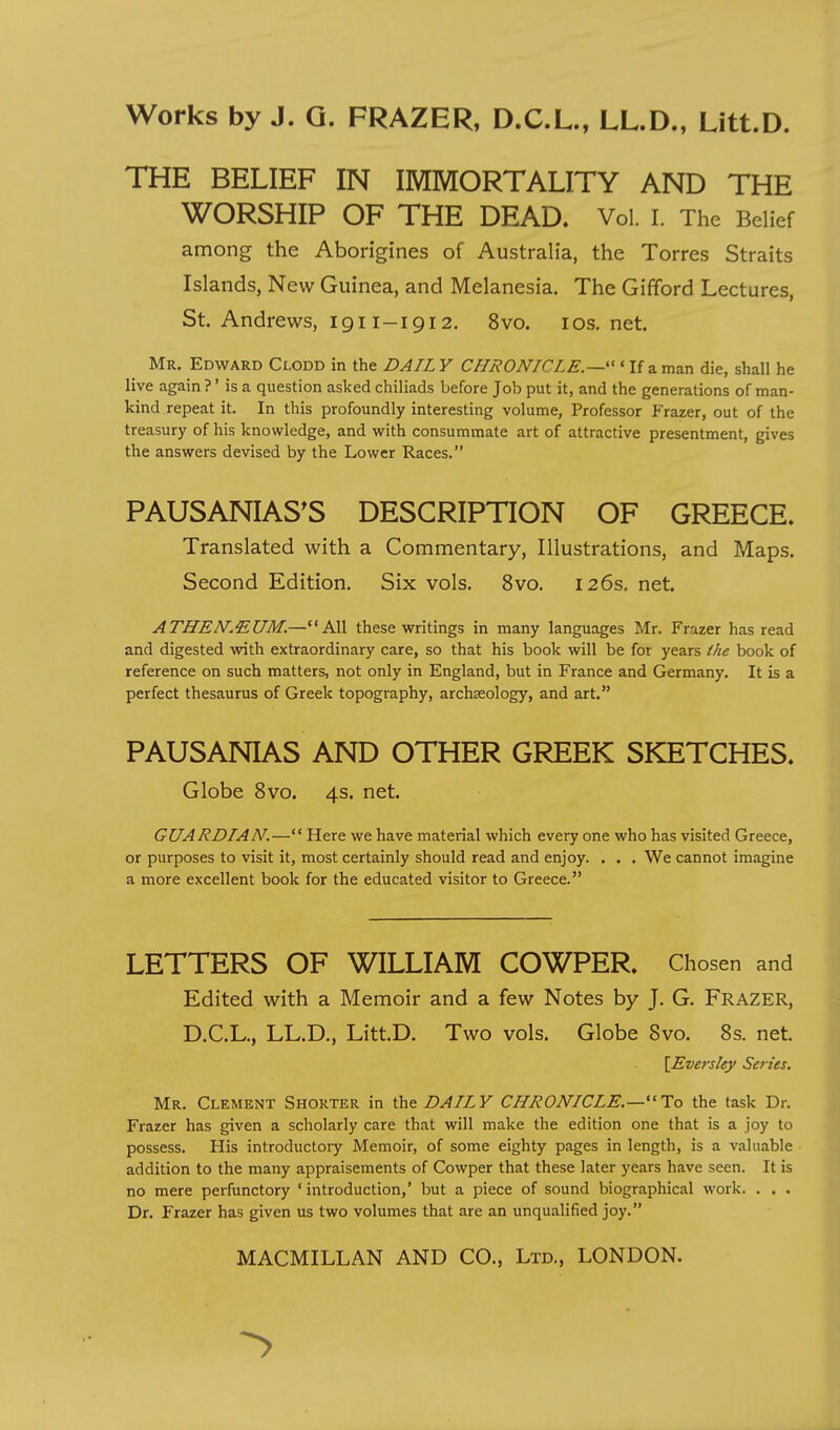 THE BELIEF IN IMMORTALITY AND THE WORSHIP OF THE DEAD. Vol. I. The Belief among the Aborigines of Australia, the Torres Straits Islands, New Guinea, and Melanesia. The Gifford Lectures, St. Andrews, igi I-1912. 8vo. ios.net. Mr. Edward Clodd in the DAIL Y CHRONICLE.—''' If a man die, shall he live again ?' is a question asked chiliads before Job put it, and the generations of man- kind repeat it. In this profoundly interesting volume, Professor Frazer, out of the treasury of his knowledge, and with consummate art of attractive presentment, gives the answers devised by the Lower Races. PAUSANIAS^S DESCRIPTION OF GREECE. Translated with a Commentary, Illustrations, and Maps. Second Edition. Six vols. 8vo. 126s. net. ATHEN'MUM.—All these writings in many languages Mr. Frazer has read and digested with extraordinary care, so that his book will be for years the book of reference on such matters, not only in England, but in France and Germany. It is a perfect thesaurus of Greek topography, archaeology, and art. PAUSANIAS AND OTHER GREEK SKETCHES. Globe 8vo. 4s. net. GUARDIAN.— Here we have mateiial which every one who has visited Greece, or purposes to visit it, most certainly should read and enjoy. . . . We cannot imagine a more excellent book for the educated visitor to Greece. LETTERS OF WILLIAM COWPER. Chosen and Edited with a Memoir and a few Notes by J. G. Frazer, D.C.L., LL.D., LittD. Two vols. Globe Svo. 8s. net. \Eversley Series. Mr. Clement Shorter in the Z>^/ZF CHRONICLE.—To the task Dr. Frazer has given a scholarly care that will make the edition one that is a joy to possess. His introductory Memoir, of some eighty pages in length, is a valuable addition to the many appraisements of Cowper that these later years have seen. It is no mere perfunctory ' introduction,' but a piece of sound biographical work. . . . Dr. Frazer has given us two volumes that are an unqualified joy.