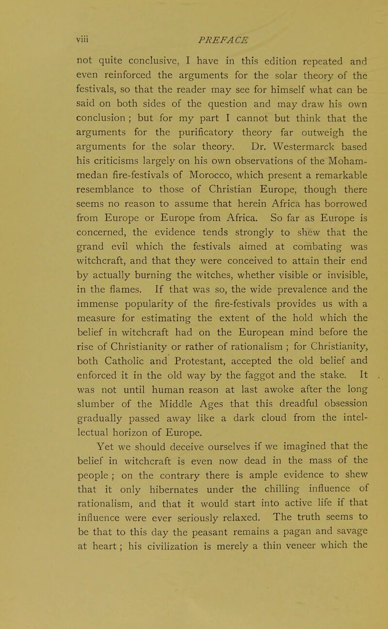 not quite conclusive, I have in this edition repeated and even reinforced the arguments for the solar theory of the festivals, so that the reader may see for himself what can be said on both sides of the question and may draw his own conclusion ; but for my part I cannot but think that the arguments for the purificatory theory far outweigh the arguments for the solar theory. Dr. Westermarck based his criticisms largely on his own observations of the Moham- medan fire-festivals of Morocco, which present a remarkable resemblance to those of Christian Europe, though there seems no reason to assume that herein Africa has borrowed from Europe or Europe from Africa. So far as Europe is concerned, the evidence tends strongly to shew that the grand evil which the festivals aimed at combating was witchcraft, and that they were conceived to attain their end by actually burning the witches, whether visible or invisible, in the flames. If that was so, the wide prevalence and the immense popularity of the fire-festivals provides us with a measure for estimating the extent of the hold which the belief in witchcraft had on the European mind before the rise of Christianity or rather of rationalism ; for Christianity, both Catholic and Protestant, accepted the old belief and enforced it in the old way by the faggot and the stake. It was not until human reason at last awoke after the long slumber of the Middle Ages that this dreadful obsession gradually passed away like a dark cloud from the intel- lectual horizon of Europe. Yet we should deceive ourselves if we imagined that the belief in witchcraft is even now dead in the mass of the people ; on the contrary there is ample evidence to shew that it only hibernates under the chilling influence of rationalism, and that it would start into active life if that influence were ever seriously relaxed. The truth seems to be that to this day the peasant remains a pagan and savage at heart; his civilization is merely a thin veneer which the