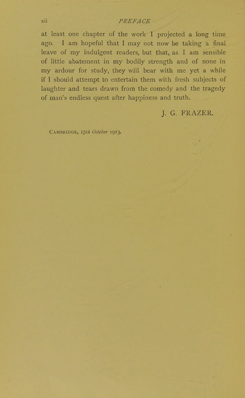 at least one chapter of the work I projected a long time ago. I am hopeful that I may not now be taking a final leave of my indulgent readers, but that, as I am sensible of little abatement in my bodily strength and of none in my ardour for study, they will bear with me yet a while if I should attempt to entertain them with fresh subjects of laughter and tears drawn from the comedy and the tragedy of man's endless quest after happiness and truth. J. G. FRAZER. Cambridge, i-jth October 1913.