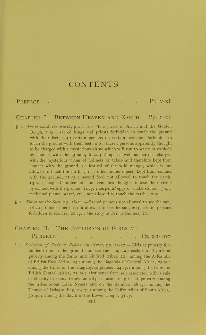 CONTENTS Preface ....... Tp. v-xii Chapter I.—Between Heaven and Earth Pp. 1-21 § I. Not to touch the Earth, pp. 1-18.—The priest of Aricia and the Golden Bough, I sq. ; sacred kings and priests forbidden to touch the ground with their feet, 2-4 ; certain persons on certain occasions forbidden to touch the ground with their feet, 4-6 ; sacred persons apparently thought to be charged with a mysterious virtue which will run to waste or explode by contact with tha ground, 6 sq. ; things as well as persons charged with the mysterious virtue of holiness or taboo and therefore kept from contact with the ground, 7; festival of the wild mango, which is not allowed to touch the earth, 7-11 ; other sacred objects kept from contact with the ground, i \ sq. ; sacred food not allowed to touch the earth, 13 j^. ; magical implements and remedies thought to lose their virtue by contact with the ground, 14 j^. ; serpents' eggs or snake stones, 15 medicinal plants, water, etc., not allowed to touch the earth, 17 sq. § 2. Not to see the Sun, pp. 18-21.—Sacred persons not allowed to see the sun, 18-20 ; tabooed persons not allowed to see the sun, 20 ; certain persons forbidden to see fire, 20 sq. ; the story of Prince Sunless, 21. Chapter II.—The Seclusion of Girls at Puberty Pp. 22-100 § I. Seclusion of Girls at Puberty in Africa, pp. 22-32.—Girls at puberty for- bidden to touch the ground and see the sun, 22 ; seclusion of girls at puberty among the Zulus and kindred tribes, 22 ; among the A-Kamba of British East Africa, 23 ; among the Bnganda of Central Africa, 23 sq.; among the tribes of the Tanganyika plateau, 24 sq.; among the tribes of British Central Africa, 25 sq.; abstinence from salt associated with a rule of chastity in many tribes, 26-28; seclusion of girls at puberty among the tribes about Lake Nyassa and on the Zambesi, 28 sq. ; among the Thonga of Dclagoa Bay, 29 sq. ; among the Caffre tribes of South Africa, 30 sq. ; among the Bavili of the Lower Congo, 31 sq.