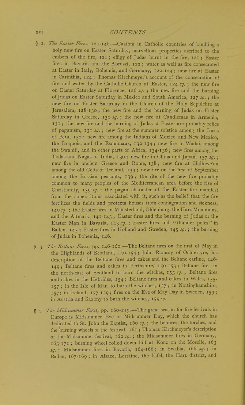 § 2. The Easter Fires, 120-146.—Custom in Catholic countries of kindling a holy new fire on Easter Saturday, marvellous properties ascribed to the embers of the fire, 121 ; effigy of Judas burnt in the fire, 121 ; Easter fires in Bavaria and the Abruzzi, 122 ; water as well as fire consecrated at Easter in Italy, Bohemia, and Germany, 122-124; new fire at Easter in Carinthia, 124 ; Thomas Kirchmeyer's account of the consecration of fire and water by the Catholic Church at Easter, 124 sq. ; the new fire on Easter Saturday at Florence, 126 sq. ; the new fire and the burning of Judas on Easter Saturday in Mexico and South America, 127 sq. ; the new fire on Easter Saturday in the Church of the Holy Sepulchre at Jerusalem, 128-130; the new fire and the burning of Judas on Easter Saturday in Greece, 130 sq. ; the new fire at Candlemas in Armenia, 131 ; the new fire and the burning of Judas at Easter are probably relics of paganism, 131 sq. ; new fire at the summer solstice among the Incas of Peru, 132 ; new fire among the Indians of Mexico and New Mexico, the Iroquois, and the Esquimaux, 132-134; new fire in Wadai, among the Swahili, and in other parts of Africa, 134-136; new fires among the Todas and Nagas of India, 136 ; new fire in China and Japan, 137 sq. ; new fire in ancient Greece and Rome, 138 ; new fire at Hallowe'en among the old Celts of Ireland, 139 ; new fire on the first of September among the Russian peasants, 139; the rite of the new fire probably common to many peoples of the Mediterranean area before the rise of Christianity, 139 sq. ; the pagan character of the Easter fire manifest from the superstitions associated with it, such as the belief that the fire fertilizes the fields and protects houses from conflagration and sickness, \a,o sq. ; the Easter fires in Mtinsterland, Oldenburg, the Harz Mountains, and the Altmark, 141-143 ; Easter fires and the burning of Judas or the Easter Man in Bavaria, 143 sq. ; Easter fires and thunder poles in Baden, 145 ; Easter fires in Holland and Sweden, 145 sq. ; the burning of Judas in Bohemia, 146. § 3. The Beltane Fires, pp. 146-160.—The Beltane fires on the first of May in the Highlands of Scotland, 146-154; John Ramsay of Ochtertyre, his description of the Beltane fires and cakes and the Beltane carline, 146- 149; Beltane fires and cakes in Perthshire, 150-153; Beltane fires in the north-east of Scotland to burn the witches, 153 sq. ; Beltane fires and cakes in the Hebrides, 154 ; Beltane fires and cakes in Wales, 155- 157 ; in the Isle of Man to burn the witches, 157 ; in Nottinghamshire, 157; in Ireland, 157-159; fires on the Eve of May Day in Sweden, 159; in Austria and iSaxony to burn the witches, 159 sq. § 4. The Midsumfner Fires, pp. 160-219.—The great season for fire-festivals in Europe is Midsummer Eve or Midsummer Day, which the church has dedicated to St. John the Baptist, 160 sq.; the bonfires, the torches, and the burning wheels of the festival, 161 ; Thomas Kirchmeyer's description of the Midsummer festival, 162 sq. ; the Midsummer fires in Germany, 163-171 ; burning wheel rolled down hill at Konz on the Moselle, 163 sq. ; Midsummer fires in Bavaria, 164-166; in Swabia, 166 sq. ; in Baden, 167-169 ; in Alsace, Lorraine, the Eifel, the Harr district, and