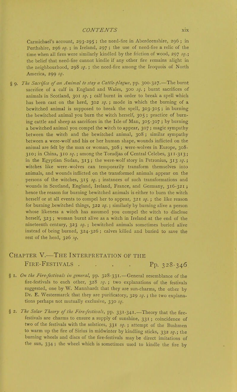 Carmichael's account, 293-295 ; the need-fire in Aberdeenshire, 296 ; in Perthshire, 296 sq. ; in Ireland, 297 ; the use of need-fire a relic of the time when all fires were similarly kindled by the friction of wood, 297 sq.; the belief that need-fire cannot kindle if any other fire remains alight in the neighbourhood, 298 sq. ; the need-fire among the Iroquois of North America, 299 sq. § 9. The Sacnfice of an Animal to stay a Cattle-plague, pp. 300-327.—The burnt sacrifice of a calf in England and Wales, 300 sq. ; burnt sacrifices of animals in Scotland, 301 sq. ; calf burnt in order to break a spell which has been cast on the herd, 302 sq. ; mode in which the burning of a bewitched animal is supposed to break the spell, 303-305 ; in burning the bewitched animal you burn the witch herself, 305 ; practice of burn- ing cattle and sheep as sacrifices in the Isle of Man, 305-307 ; by burning a bewitched animal you compel the witch to appear, 307 ; magic sympathy between the witch and the bewitched animal, 308 ; similar sympathy between a were-wolf and his or her human shape, wounds inflicted on the animal are felt by the man or woman, 308 ; were-wolves in Europe, 308- 310; in China, 310 j^.; among the Toradjas of Central Celebes, 311-313 ; in the Egyptian Sudan, 313 ; the were-wolf story in Petronius, 313 sq.; witches like were-wolves can temporarily transform themselves into animals, and wounds inflicted on the transformed animals appear on the persons of the witches, 315 sq. \ instances of such transformations and wounds in Scotland, England, Ireland, France, and Germany, 316-321 j hence the reason for burning bewitched animals is either to burn the witch herself or at all events to compel her to appear, 321 sq. ; the like reason for burning .bewitched things, 322 sq.; similarly by burning alive a person whose likeness a witch has assumed you compel the witch to disclose herself, 323 ; woman burnt alive as a witch in Ireland at the end of the nineteenth century, 323 sq. ; bewitched animals sometimes buried alive instead of being burned, 324-326 ; calves killed and buried to save the rest of the herd, 326 sq. Chapter V.—The Interpretation of the Fire-Festivals . . . . Pp. 328-346 § I. On the Fire-festivals i7i general, pp. 328-331.—General resemblance of the fire-festivals to each other, 328 sq. ; two explanations of the festivals suggested, one by W. Mannhardt that they are sun-charms, the other by Dr. E. Westermarck that they are purificatory, 329 sq. ; the two explana- tions perhaps not mutually exclusive, 330 sq. § 2. The Solar Theory of the Fire festivals, pp. 331-341.—Theory that the fire- festivals are charms to ensure a supply of sunshine, 331 ; coincidence of two of the festivals with the solstices, 331 sq. ; attempt of the Bushmen to warm up the fire of Sirius in midwinter by kindling sticks, 332 sq.; the burning wheels and discs of the fire-festivals may be direct imitations of the sun, 334 ; the wheel which is sometimes used to kindle the fire by