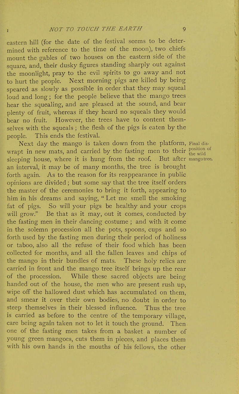 eastern hill (for the date of the festival seems to be deter- mined with reference to the time of the moon), two chiefs mount the gables of two houses on the eastern side of the square, and, their dusky figures standing sharply out against the moonlight, pray to the evil spirits to go away and not to hurt the people. Next morning pigs are killed by being speared as slowly as possible in order that they may squeal loud and long; for the people believe that the mango trees hear the squealing, and are pleased at the sound, and bear plenty of fruit, whereas if they heard no squeals they would bear no fruit. However, the trees have to content them- selves with the squeals ; the flesh of the pigs is eaten by the people. This ends the festival. Next day the mango is taken down from the platform, Final dis- wrapt in new mats, and carried by the fasting men to their [JJ^g'JJ°id sleeping house, where it is hung from the roof. But after mangotree. an interval, it may be of many months, the tree is brought forth again. As to the reason for its reappearance in public opinions are divided; but some say that the tree itself orders the master of the ceremonies to bring it forth, appearing to him in his dreams and saying,  Let me smell the smoking fat of pigs. So will your pigs be healthy and your crops will grow. Be that as it may, out it comes, conducted by the fasting men in their dancing costume ; and with it come in the solemn procession all the pots, spoons, cups and so forth used by the fasting men during their period of holiness or taboo, also all the refuse of their food which has been collected for months, and all the fallen leaves and chips of the mango in their bundles of mats. These holy relics are carried in front and the mango tree itself brings up the rear of the procession. While these sacred objects are being handed out of the house, the men who are present rush up, wipe off the hallowed dust which has accumulated on them, and smear it over their own bodies, no doubt in order to steep themselves in their blessed influence. Thus the tree is carried as before to the centre of the temporary village, care being again taken not to let it touch the ground. Then one of the fasting men takes from a basket a number of young green mangoes, cuts them in pieces, and places them with his own hands in the mouths of his fellows, the other