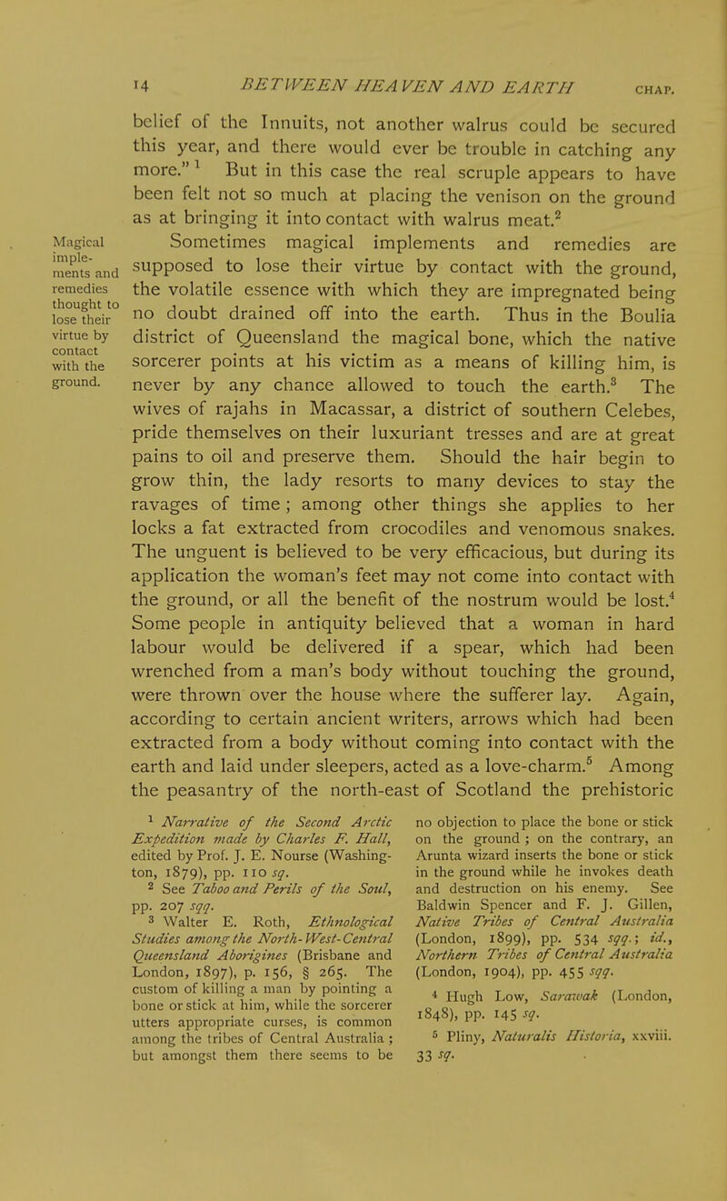 Magical imple- ments and remedies thought to lose their virtue by contact with the ground. belief of the Innuits, not another walrus could be secured this year, and there would ever be trouble in catching any But in this case the real scruple appears to have more. »1 been felt not so much at placing the venison on the ground as at bringing it into contact with walrus meat,^ Sometimes magical implements and remedies are supposed to lose their virtue by contact with the ground, the volatile essence with which they are impregnated being no doubt drained off into the earth. Thus in the Boulia district of Queensland the magical bone, which the native sorcerer points at his victim as a means of killing him, is never by any chance allowed to touch the earth.^ The wives of rajahs in Macassar, a district of southern Celebes, pride themselves on their luxuriant tresses and are at great pains to oil and preserve them. Should the hair begin to grow thin, the lady resorts to many devices to stay the ravages of time; among other things she applies to her locks a fat extracted from crocodiles and venomous snakes. The unguent is believed to be very efficacious, but during its application the woman's feet may not come into contact with the ground, or all the benefit of the nostrum would be lost.^ Some people in antiquity believed that a woman in hard labour would be delivered if a spear, which had been wrenched from a man's body without touching the ground, were thrown over the house where the sufferer lay. Again, according to certain ancient writers, arrows which had been extracted from a body without coming into contact with the earth and laid under sleepers, acted as a love-charm.^ Among the peasantry of the north-east of Scotland the prehistoric ^ Narrative of the Second Arctic Expedition made by Charles F. Hall, edited by Prof. J. E. Nourse (Washing- ton, 1879), pp. no sq. 2 See Taboo and Perils of the Soul, pp. 207 sqq. 3 Walter E. Roth, Ethnological Studies among the North-West-Ceiitral Queensland Aborigines (Brisbane and London, 1897), p. 156, § 265. The custom of killing a man by pointing a bone or stick at him, while the sorcerer utters appropriate curses, is common among the tribes of Central Australia ; but amongst them there seems to be no objection to place the bone or stick on the ground ; on the contrary, an Arunta wizard inserts the bone or stick in the ground while he invokes death and destruction on his enemy. See Baldwin Spencer and F. J. Gillen, Native Tribes of Central Attstralia (London, 1899), pp. 534 sqq.; id.. Northern Tibes of Central Australia (London, 1904), pp. 455 sqq. * Hugh Low, Sarawak (London, 1848), pp. 145 ^<!- 5 Pliny, Naturalis Ilistoria, xxviii. 33 ^7-