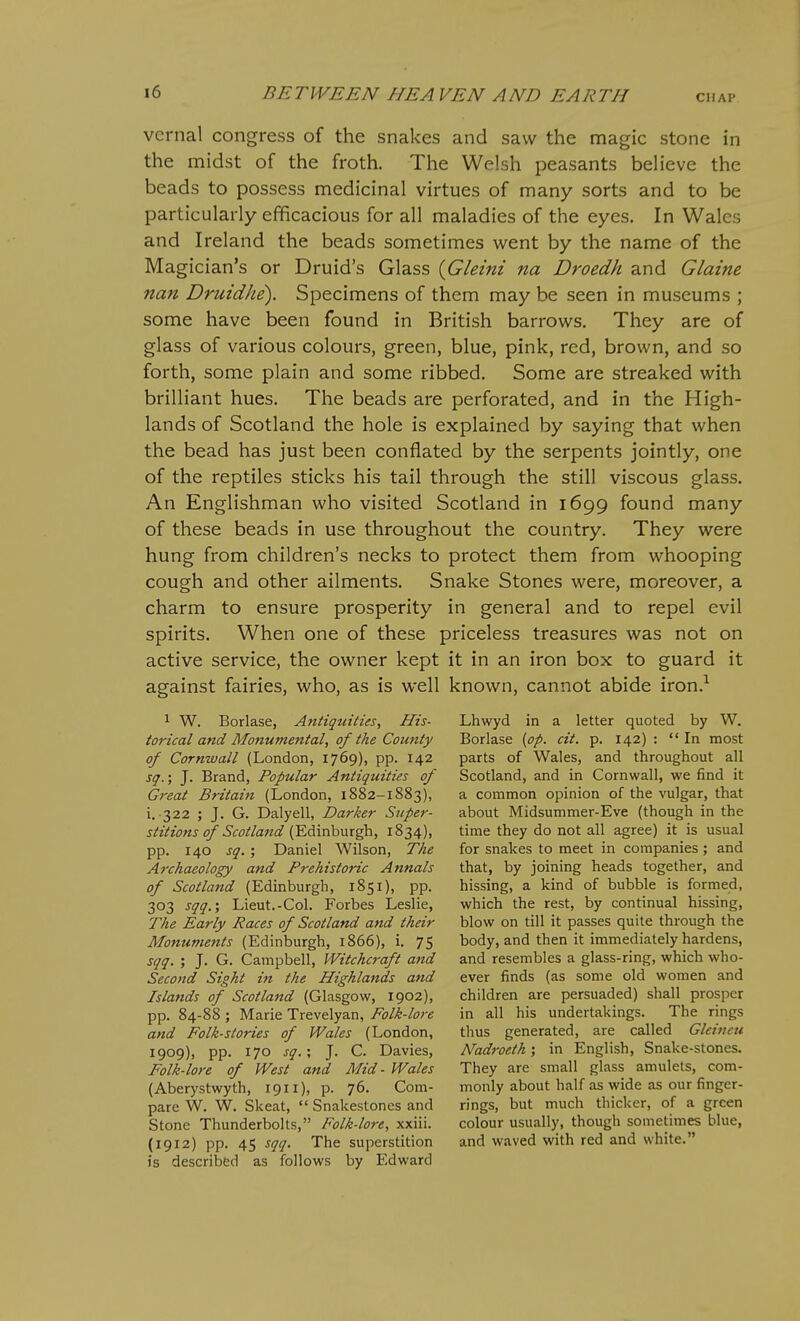 vernal congress of the snakes and saw the magic stone in the midst of the froth. The Welsh peasants believe the beads to possess medicinal virtues of many sorts and to be particularly efficacious for all maladies of the eyes. In Wales and Ireland the beads sometimes went by the name of the Magician's or Druid's Glass {Gleini na Droedh and Glaine nan Druidhe). Specimens of them may be seen in museums ; some have been found in British barrows. They are of glass of various colours, green, blue, pink, red, brown, and so forth, some plain and some ribbed. Some are streaked with brilliant hues. The beads are perforated, and in the High- lands of Scotland the hole is explained by saying that when the bead has just been conflated by the serpents jointly, one of the reptiles sticks his tail through the still viscous glass. An Englishman who visited Scotland in 1699 found many of these beads in use throughout the country. They were hung from children's necks to protect them from whooping cough and other ailments. Snake Stones were, moreover, a charm to ensure prosperity in general and to repel evil spirits. When one of these priceless treasures was not on active service, the owner kept it in an iron box to guard it against fairies, who, as is well known, cannot abide iron.^ 1 W. Borlase, Antiquities, His- torical and Monumental, of the County of Cornwall (London, 1769), pp. 142 sq.; J. Brand, Popular Antiquities of Great Britain (London, 1882-1883), i. 322 ; J. G. Dalyell, Darker Super- stitions of Scotland (Edinburgh, 1834), pp. 140 sq. ; Daniel Wilson, The Archaeology and Prehistoric Annals of Scotland (Edinburgh, 1851), pp. 303 sqq.', Lieut.-Col. Forbes Leslie, The Early Races of Scotland and their Monuments (Edinburgh, 1866), i. 75 sqq. ; J. G. Campbell, Witchcraft and Second Sight in the Highlands and Islands of Scotland (Glasgow, 1902), pp. 84-88 ; Marie Trevelyan, Folk-lore and Folk-stories of Wales (London, 1909), pp. 170 sq.', J. C. Davies, Folk-lore of West and Mid- Wales (Aberystwyth, 1911), p. 76. Com- pare W. W. Skeat,  Snakestones and Stone Thunderbolts, Folk-lore, xxiii. (1912) pp. 45 sqq. The superstition is described as follows by Edward Lhwyd in a letter quoted by W. Borlase {op. cit. p. 142) : In most parts of Wales, and throughout all Scotland, and in Cornwall, we find it a common opinion of the vulgar, that about Midsummer-Eve (though in the time they do not all agree) it is usual for snakes to meet in companies ; and that, by joining heads together, and hissing, a kind of bubble is formed, which the rest, by continual hissing, blow on till it passes quite through the body, and then it immediately hardens, and resembles a glass-ring, which who- ever finds (as some old women and children are persuaded) shall prosper in all his undertakings. The rings thus generated, are called Gleineu Nadroeth; in English, Snake-stones. They are small glass amulets, com- monly about half as wide as our finger- rings, but much thicker, of a green colour usually, though sometimes blue, and waved with red and white.