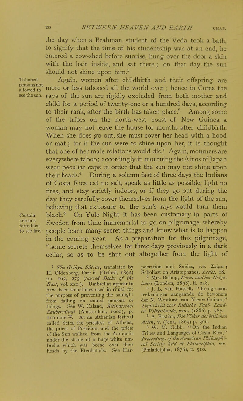 Tabooed persons not allowed to see the sun. Certain persons forbidden to see fire. the day when a Brahman student of the Veda took a bath, to signify that the time of his studentship was at an end, he entered a cow-shed before sunrise, hung over the door a skin with the hair inside, and sat there ; on that day the sun should not shine upon him.^ Again, women after childbirth and their offspring are more or less tabooed all the world over ; hence in Corea the rays of the sun are rigidly excluded from both mother and child for a period of twenty-one or a hundred days, according to their rank, after the birth has taken place.^ Among some of the tribes on the north-west coast of New Guinea a woman may not leave the house for months after childbirth. When she does go out, she must cover her head with a hood or mat; for if the sun were to shine upon her, it is thought that one of her male relations would die.^ Again, mourners are everywhere taboo; accordingly in mourning the Ainos of Japan wear peculiar caps in order that the sun may not shine upon their heads.^ During a solemn fast of three days the Indians of Costa Rica eat no salt, speak as little as possible, light no fires, and stay strictly indoors, or if they go out during the day they carefully cover themselves from the light of the sun, believing that exposure to the sun's rays would turn them black,^ On Yule Night it has been customary in parts of Sweden from time immemorial to go on pilgrimage, whereby people learn many secret things and know what is to happen in the coming year. As a preparation for this pilgrimage,  some secrete themselves for three days previously in a dark cellar, so as to be shut out altogether from the light of 1 The Grihya S-Htras, translated by H. Oldenberg, Part ii. (Oxford, 1892) pp. 165, 275 {Sacred Books of the East, vol. XXX.). Umbrellas appear to have been sometimes used in ritual for the purpose of preventing the sunlight from falling on sacred persons or things. See W. Caland, Altindisches Zatiberrttual (Amsterdam, 1900), p. 110 note ^2. At an Athenian festival called Scira the priestess of Athena, the priest of Poseidon, and the priest of the Sun walked from the Acropolis under the shade of a huge white um- brella which was borne over their heads by the Eteobutads. See Har- pocration and Suidas, s.v. ^Ktpov; Scholiast on Aristophanes, Eccles. 18. 2 Mrs. Bishop, Korea and her Neigh- bours (London, 1898), ii. 248. 3 J. L. van Hasselt,  Eenige aan- teekeningen aangaande de bewoners der N. Westkust van Nieuw Guinea, Tijdschrift voor Indische Taal- Land- en Volkenkunde, xxxi. (1886) p. 587. * A. Bastian, Die Vdlker dcs ostliclun Asien, v. (Jena, 1869) p. 366. 6 W. M. Gabb, On the Indian Tribes and Languages of Costa Rica, Proceedings of the American Philosophi- cal Society held at Philadelphia, xiv. (Philadelphia, 1876), p. 510.