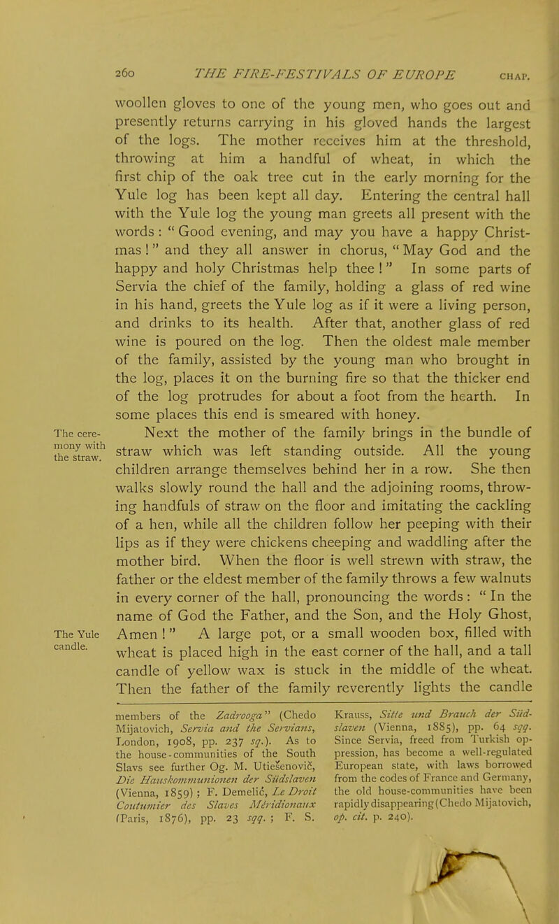 The cere- mony with the straw. The Yule candle. woollen gloves to one of the young men, who goes out and presently returns carrying in his gloved hands the largest of the logs. The mother receives him at the threshold, throwing at him a handful of wheat, in which the first chip of the oak tree cut in the early morning for the Yule log has been kept all day. Entering the central hall with the Yule log the young man greets all present with the words :  Good evening, and may you have a happy Christ- mas ! and they all answer in chorus,  May God and the happy and holy Christmas help thee ! In some parts of Servia the chief of the family, holding a glass of red wine in his hand, greets the Yule log as if it were a living person, and drinks to its health. After that, another glass of red wine is poured on the log. Then the oldest male member of the family, assisted by the young man who brought in the log, places it on the burning fire so that the thicker end of the log protrudes for about a foot from the hearth. In some places this end is smeared with honey. Next the mother of the family brings in the bundle of straw which was left standing outside. All the young children arrange themselves behind her in a row. She then walks slowly round the hall and the adjoining rooms, throw- ing handfuls of straw on the floor and imitating the cackling of a hen, while all the children follow her peeping with their lips as if they were chickens cheeping and waddling after the mother bird. When the floor is well strewn with straw, the father or the eldest member of the family throws a few walnuts in every corner of the hall, pronouncing the words: In the name of God the Father, and the Son, and the Holy Ghost, Amen !  A large pot, or a small wooden box, filled with wheat is placed high in the east corner of the hall, and a tall candle of yellow wax is stuck in the middle of the wheat. Then the father of the family reverently lights the candle members of the Zadrooga (Chedo Mijalovich, Servia and the Servians, London, 1908, pp. 237 sq.). As to the house-communities of the South Slavs see further Og. M. UtieSenovic, Die Haiiskommunionen der Siidslaven (Vienna, 1859); F. Demelic, Zc Z);wV Coiitumier des Slaves M^iidionaux fParis, 1876), pp. 23 sqq. ; F. S. Krauss, Sitie und Branch der Siid- slaven (Vienna, 1S85), pp. 64 sqq. Since Servia, freed from Turkisli op- pression, has become a well-regulated European slate, with laws borrowed from the codes of France and Germany, the old house-communities have been rapidly disappearing(Chedo Mijalovich, op. cit. p. 240).