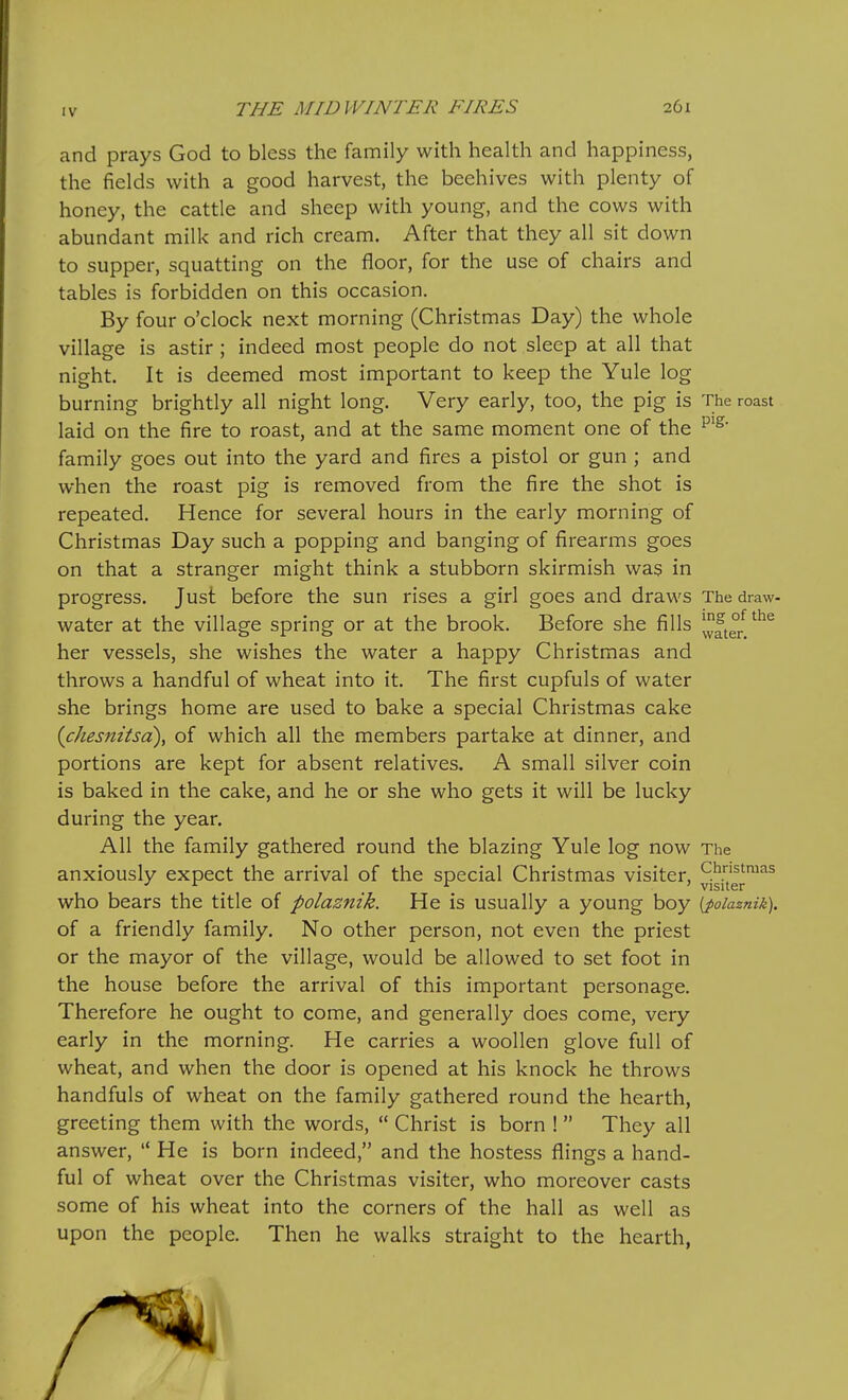 ing of the water. and prays God to bless the family with health and happiness, the fields with a good harvest, the beehives with plenty of honey, the cattle and sheep with young, and the cows with abundant milk and rich cream. After that they all sit down to supper, squatting on the floor, for the use of chairs and tables is forbidden on this occasion. By four o'clock next morning (Christmas Day) the whole village is astir; indeed most people do not sleep at all that night. It is deemed most important to keep the Yule log burning brightly all night long. Very early, too, the pig is The roast laid on the fire to roast, and at the same moment one of the family goes out into the yard and fires a pistol or gun ; and when the roast pig is removed from the fire the shot is repeated. Hence for several hours in the early morning of Christmas Day such a popping and banging of firearms goes on that a stranger might think a stubborn skirmish was in progress. Just before the sun rises a girl goes and draws The draw- water at the village spring or at the brook. Before she fills her vessels, she wishes the water a happy Christmas and throws a handful of wheat into it. The first cupfuls of water she brings home are used to bake a special Christmas cake (chesnitsa), of which all the members partake at dinner, and portions are kept for absent relatives. A small silver coin is baked in the cake, and he or she who gets it will be lucky during the year. All the family gathered round the blazing Yule log now The anxiously expect the arrival of the special Christmas visiter, ^jglfg^™^^ who bears the title of polaznik. He is usually a young boy {foiaznik). of a friendly family. No other person, not even the priest or the mayor of the village, would be allowed to set foot in the house before the arrival of this important personage. Therefore he ought to come, and generally does come, very early in the morning. He carries a woollen glove full of wheat, and when the door is opened at his knock he throws handfuls of wheat on the family gathered round the hearth, greeting them with the words,  Christ is born !  They all answer,  He is born indeed, and the hostess flings a hand- ful of wheat over the Christmas visiter, who moreover casts some of his wheat into the corners of the hall as well as upon the people. Then he walks straight to the hearth,