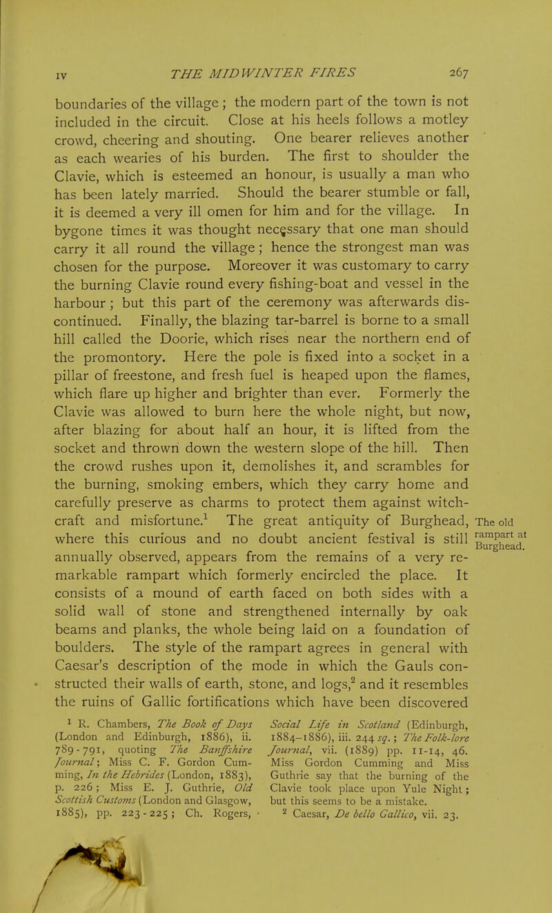 boundaries of the village ; the modern part of the town is not included in the circuit. Close at his heels follows a motley- crowd, cheering and shouting. One bearer relieves another as each wearies of his burden. The first to shoulder the Clavie, which is esteemed an honour, is usually a man who has been lately married. Should the bearer stumble or fall, it is deemed a very ill omen for him and for the village. In bygone times it was thought necessary that one man should carry it all round the village; hence the strongest man was chosen for the purpose. Moreover it was customary to carry the burning Clavie round every fishing-boat and vessel in the harbour; but this part of the ceremony was afterwards dis- continued. Finally, the blazing tar-barrel is borne to a small hill called the Doorie, which rises near the northern end of the promontory. Here the pole is fixed into a socket in a pillar of freestone, and fresh fuel is heaped upon the flames, which flare up higher and brighter than ever. Formerly the Clavie was allowed to burn here the whole night, but now, after blazing for about half an hour, it is lifted from the socket and thrown down the western slope of the hill. Then the crowd rushes upon it, demolishes it, and scrambles for the burning, smoking embers, which they carry home and carefully preserve as charms to protect them against witch- craft and misfortune.-^ The great antiquity of Burghead, The old where this curious and no doubt ancient festival is still ^™Pf' Burghea annually observed, appears from the remains of a very re- markable rampart which formerly encircled the place. It consists of a mound of earth faced on both sides with a solid wall of stone and strengthened internally by oak beams and planks, the whole being laid on a foundation of boulders. The style of the rampart agrees in general with Caesar's description of the mode in which the Gauls con- • structed their walls of earth, stone, and logs,^ and it resembles the ruins of Gallic fortifications which have been discovered ^ R. Chambers, The Book of Days Social Life in Scotland (Edinburgh, (London and Edinburgh, 1886), ii. 1884-1886), iii. 244 j^.; The Folk-lore 789-791, quoting The Baijffshire Journal^ vii. (1889) j^p. 11-14, 46. /ournal; Miss C. F. Gordon Cum- Miss Gordon Gumming and Miss m\ng, In the Hebrides (London, 1883), Guthrie say that the burning of the p. 226; Miss E. J. Guthrie, Old Clavie took place upon Yule Night; Scottish Customs ['London and Glasgow, but this seems to be a mistake. 1885), pp. 223-225; Ch. Rogers,- Cz.qs2.x, De bello Gallico, \\\. 22,.