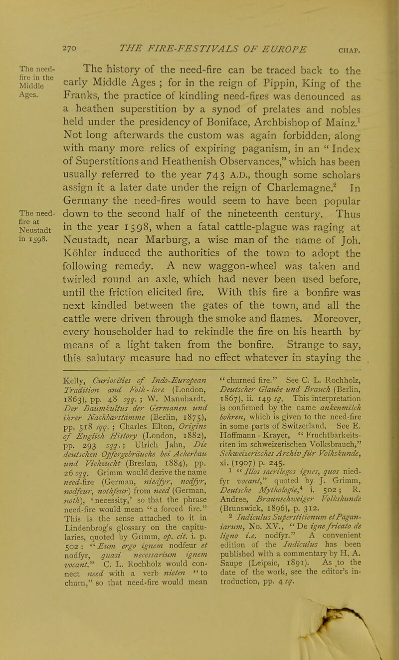 The need- The history of the need-fire can be traced back to the Mkidie early Middle Ages ; for in the reign of Pippin, King of the Ages. Franks, the practice of kindling need-fires was denounced as a heathen superstition by a synod of prelates and nobles held under the presidency of Boniface, Archbishop of Mainz.^ Not long afterwards the custom was again forbidden, along with many more relics of expiring paganism, in an  Index of Superstitions and Heathenish Observances, which has been usually referred to the year 743 A.D., though some scholars assign it a later date under the reign of Charlemagne.^ In Germany the need-fires would seem to have been popular The need- down to the second half of the nineteenth century. Thus Neustadt y&^x I 5 98, whcn a fatal cattle-plague was raging at in 1598. Neustadt, near Marburg, a wise man of the name of Joh. Kohler induced the authorities of the town to adopt the following remedy. A new waggon-wheel was taken and twirled round an axle, which had never been used before, until the friction elicited fire. With this fire a bonfire was next kindled between the gates of the town, and all the cattle were driven through the smoke and flames. Moreover, every householder had to rekindle the fire on his hearth by means of a light taken from the bonfire. Strange to say, this salutary measure had no effect whatever in staying the Kelly, Curiosities of Indo-European Tradition and Folk - lore (London, 1863), pp. 48 sqq. ; W. Mannhardt, Der Baumkulttcs der Germanen und ihrer Nachbarstdmme (Berlin, 1875), pp. 518 sqq. ; Charles Elton, Origins of English History (London, 1882), pp. 293 sqq.; Ulrich Jahn, Die deutschen Opfergebrduche bet A ckerbau und Viehzucht (Breslau, 1884), pp. 26 sqq. Grimm would derive the name need-f\x& (German, niedfyr, nodfyr, nodfeur, nothfeur) from need (German, noth), 'necessity,' so that the phrase need-fire would mean a forced fire. This is the sense attached to it in Lindenbrog's glossary on the capitu- laries, quoted by Grimm, op. cit. i. p. 502: '■^ Eum ergo igneni nodfeur et nodfyr, quasi neccssarium ignem vocant. C. L. Rochholz would con- nect need with a verb nietm  to churn, so that need-fire would mean churned fire. See C. L. Rochholz, Deutscher Glaube und B^-atich (Berlin, 1867), ii. 149 sq. This interpretation is confirmed by the name ankenmilch bohren, which is given to the need-fire in some parts of Switzerland. See E. Hoffmann - Krayer, *' Fruchtbarkeits- riten im schweizerischen Volksbrauch, Schweizerisches Archiv fiir Volkskunde, xi. (1907) p. 245. 1 Illos sacrileges igncs, quos nied- fyr vocani, quoted by J. Grimm, Deutsche Mythologie,'^ i. 502; R. Andree, Braunschweigcr Volkskunde (Brunswick, 1896), p. 312. 2 Indiculus Superstitiomim etPagan- iarum, No. XV.,  De igtie fricato de ligno i.e. nodfyr. A convenient edition of the Indiculus has been published with a commentary by H. A. Saupe (Leipsic, 1S91). As .to the date of the work, see the editor's in- troduction, pp. 4 sq.